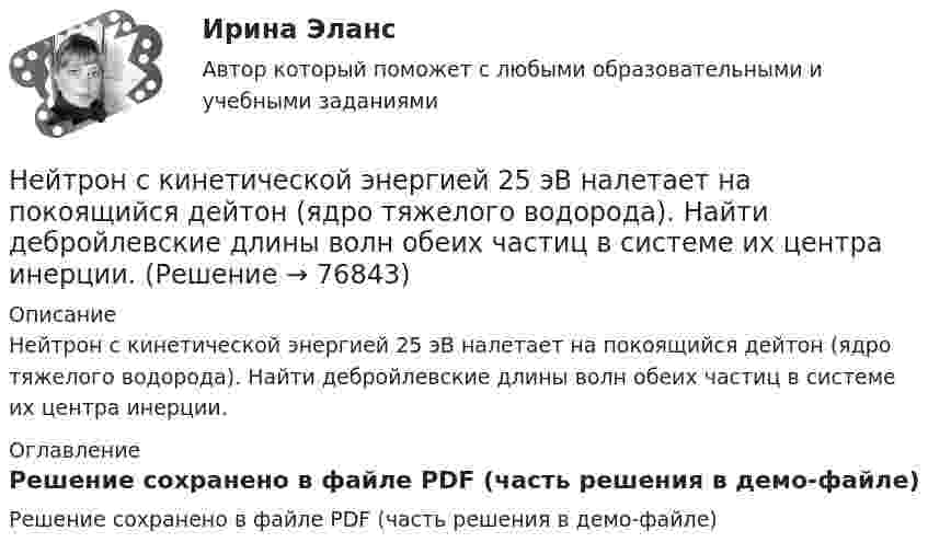     
            Описание
            Нейтрон с кинетической энергией 25 эВ налетает на покоящийся дейтон (ядро тяжелого водорода). Найти дебройлевские длины волн обеих частиц в системе их центра инерции. 
            Оглавление
            Решение сохранено в файле PDF (часть решения в демо-файле)  
            
            
            Нейтрон массой m0 ударяется о неподвижное ядро атома углерода массой m = 12m0. Считая удар центральным и упругим, найдите, во сколько раз уменьшится кинетическая энергия нейтрона при ударе.Нейтрон с кинетической энергией 25 эВ налетает на покоящийся дейтон (ядро тяжелого водорода). Найти дебройлевские длины волн обеих частиц в системе их центра инерции.Некогерентная смесь линейно поляризованного света и света, поляризованного по кругу, рассматривается через поляроид. Найдено положение поляроида, соответствующее максимальной интенсивности прошедшего света. Некоммерческая организация...Некоммерческая организация, не имеющая членства и созданная Российской Федерацией на основе имущественных взносов для оказания государственных услуг и выполнения иных функций с использованием государственного имущества на основе доверительного Некоммерческая организация, не являющаяся государственным учреждением, является получателем бюджетных средств субъекта РФ. Контрольно-счетный орган субъекта РФ принял решение провести проверку целевого использования бюджетных средств субъекта РФ, Некоммерческие организации и их видыНейропсихологические технологии в коррекционно-развивающей работе с детьми школьного возраста, имеющими нарушения различного генезаНейропсихологические технологии в коррекционно-развивающей работе с детьми школьного возраста, имеющими нарушения различного генезаНейропсихологические технологии в коррекционно-развивающей работе с детьми школьного возраста, имеющими нарушения различного генеза (НИИ ДПО)НЕЙРОПСИХОЛОГИЧЕСКИЙ И ПСИХОЛОГО-ПЕДАГОГИЧЕСКИЙ АНАЛИЗ младших школьниковНейропсихологический подход в психолого-педагогическом сопровождении детей с органическими поражениями головного мозга (НИИ ДПО)Нейропсихология Нейросетевые алгоритмы обработки данных