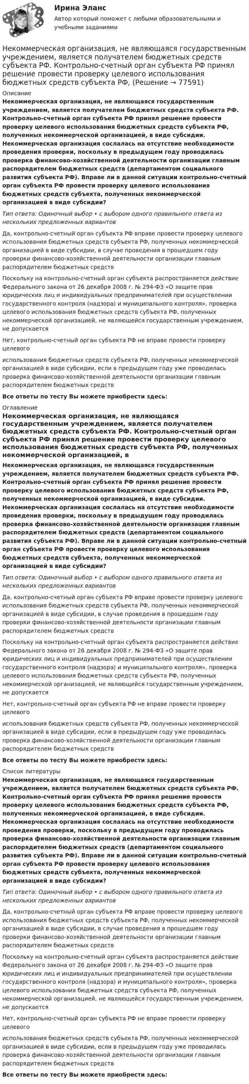      
            Описание
            Некоммерческая организация, не являющаяся государственным учреждением, является получателем бюджетных средств субъекта РФ. Контрольно-счетный орган субъекта РФ принял решение провести проверку целевого использования бюджетных средств субъекта РФ, полученных некоммерческой организацией, в виде субсидии. Некоммерческая организация сослалась на отсутствие необходимости проведения проверки, поскольку в предыдущем году проводилась проверка финансово-хозяйственной деятельности организации главным распорядителем бюджетных средств (департаментом социального развития субъекта РФ). Вправе ли в данной ситуации контрольно-счетный орган субъекта РФ провести проверку целевого использования бюджетных средств субъекта, полученных некоммерческой организацией в виде субсидии?Тип ответа: Одиночный выбор • с выбором одного правильного ответа из нескольких предложенных вариантовДа, контрольно-счетный орган субъекта РФ вправе провести проверку целевого использования бюджетных средств субъекта РФ, полученных некоммерческой организацией в виде субсидии, в случае проведения в прошедшем году проверки финансово-хозяйственной деятельности организации главным распорядителем бюджетных средствПоскольку на контрольно-счетный орган субъекта распространяется действие Федерального закона от 26 декабря 2008 г. № 294-ФЗ «О защите прав юридических лиц и индивидуальных предпринимателей при осуществлении государственного контроля (надзора) и муниципального контроля», проверка целевого использования бюджетных средств субъекта РФ, полученных некоммерческой организацией, не являющейся государственным учреждением, не допускаетсяНет, контрольно-счетный орган субъекта РФ не вправе провести проверку целевого использования бюджетных средств субъекта РФ, полученных некоммерческой организацией в виде субсидии, если в предыдущем году уже проводилась проверка финансово-хозяйственной деятельности организации главным распорядителем бюджетных средств Все ответы по тесту Вы можете приобрести здесь:  
            Оглавление
            Некоммерческая организация, не являющаяся государственным учреждением, является получателем бюджетных средств субъекта РФ. Контрольно-счетный орган субъекта РФ принял решение провести проверку целевого использования бюджетных средств субъекта РФ, полученных некоммерческой организацией, в виде субсидии. Некоммерческая организация сослалась на отсутствие необходимости проведения проверки, поскольку в предыдущем году проводилась проверка финансово-хозяйственной деятельности организации главным распорядителем бюджетных средств (департаментом социального развития субъекта РФ). Вправе ли в данной ситуации контрольно-счетный орган субъекта РФ провести проверку целевого использования бюджетных средств субъекта, полученных некоммерческой организацией в виде субсидии?Тип ответа: Одиночный выбор • с выбором одного правильного ответа из нескольких предложенных вариантовДа, контрольно-счетный орган субъекта РФ вправе провести проверку целевого использования бюджетных средств субъекта РФ, полученных некоммерческой организацией в виде субсидии, в случае проведения в прошедшем году проверки финансово-хозяйственной деятельности организации главным распорядителем бюджетных средствПоскольку на контрольно-счетный орган субъекта распространяется действие Федерального закона от 26 декабря 2008 г. № 294-ФЗ «О защите прав юридических лиц и индивидуальных предпринимателей при осуществлении государственного контроля (надзора) и муниципального контроля», проверка целевого использования бюджетных средств субъекта РФ, полученных некоммерческой организацией, не являющейся государственным учреждением, не допускаетсяНет, контрольно-счетный орган субъекта РФ не вправе провести проверку целевого использования бюджетных средств субъекта РФ, полученных некоммерческой организацией в виде субсидии, если в предыдущем году уже проводилась проверка финансово-хозяйственной деятельности организации главным распорядителем бюджетных средств Все ответы по тесту Вы можете приобрести здесь:  
            Список литературы
            Некоммерческая организация, не являющаяся государственным учреждением, является получателем бюджетных средств субъекта РФ. Контрольно-счетный орган субъекта РФ принял решение провести проверку целевого использования бюджетных средств субъекта РФ, полученных некоммерческой организацией, в виде субсидии. Некоммерческая организация сослалась на отсутствие необходимости проведения проверки, поскольку в предыдущем году проводилась проверка финансово-хозяйственной деятельности организации главным распорядителем бюджетных средств (департаментом социального развития субъекта РФ). Вправе ли в данной ситуации контрольно-счетный орган субъекта РФ провести проверку целевого использования бюджетных средств субъекта, полученных некоммерческой организацией в виде субсидии?Тип ответа: Одиночный выбор • с выбором одного правильного ответа из нескольких предложенных вариантовДа, контрольно-счетный орган субъекта РФ вправе провести проверку целевого использования бюджетных средств субъекта РФ, полученных некоммерческой организацией в виде субсидии, в случае проведения в прошедшем году проверки финансово-хозяйственной деятельности организации главным распорядителем бюджетных средствПоскольку на контрольно-счетный орган субъекта распространяется действие Федерального закона от 26 декабря 2008 г. № 294-ФЗ «О защите прав юридических лиц и индивидуальных предпринимателей при осуществлении государственного контроля (надзора) и муниципального контроля», проверка целевого использования бюджетных средств субъекта РФ, полученных некоммерческой организацией, не являющейся государственным учреждением, не допускаетсяНет, контрольно-счетный орган субъекта РФ не вправе провести проверку целевого использования бюджетных средств субъекта РФ, полученных некоммерческой организацией в виде субсидии, если в предыдущем году уже проводилась проверка финансово-хозяйственной деятельности организации главным распорядителем бюджетных средств Все ответы по тесту Вы можете приобрести здесь:  
            
            
            Некоммерческая организация, не имеющая членства и созданная Российской Федерацией на основе имущественных взносов для оказания государственных услуг и выполнения иных функций с использованием государственного имущества на основе доверительного Некоммерческая организация, не являющаяся государственным учреждением, является получателем бюджетных средств субъекта РФ. Контрольно-счетный орган субъекта РФ принял решение провести проверку целевого использования бюджетных средств субъекта РФ, Некоммерческие организации и их видыНекоторая масса воздуха при t1 = 0 °C и давлении p1 = 1,33·105 Па занимает объём V1 = 2 л. При какой температуре давление будет равно p2 = 2·105 Па, если при той же массе воздуха уменьшить объём до V2 = 1 л? Воздух считать идеальным газом.Некоторая масса газа Ar занимает объём V1 = 1 л при температуре t1 и давлении р1 = 800 Па. Переходя в другое состояние, газ имеет параметры V2 = 2 л и р2 = 500 Па. Определите работу, совершённую газом при расширении,Некоторая масса газа, занимающего объём 0,01 м3, находится при температуре 300 К и давлении 0,1 МПа. Газ нагревается вначале при постоянном объёме до температуры 330 К, а затем при постоянном давлении до температуры 360 КНекоторая масса газа, занимающего объем 0,02 м3, находится при температуре 300 К. Газ нагревается вначале при постоянном давлении до температуры 400 К и давления 500 кПа (рис.5.4). Найти работу, совершенную газом, при Нейропсихологический подход в психолого-педагогическом сопровождении детей с органическими поражениями головного мозга (НИИ ДПО)Нейропсихология Нейросетевые алгоритмы обработки данныхНейрофизиологические и психологические основы обучения студентов-лингвистовНейтрон массой m0 ударяется о неподвижное ядро атома углерода массой m = 12m0. Считая удар центральным и упругим, найдите, во сколько раз уменьшится кинетическая энергия нейтрона при ударе.Нейтрон с кинетической энергией 25 эВ налетает на покоящийся дейтон (ядро тяжелого водорода). Найти дебройлевские длины волн обеих частиц в системе их центра инерции.Некогерентная смесь линейно поляризованного света и света, поляризованного по кругу, рассматривается через поляроид. Найдено положение поляроида, соответствующее максимальной интенсивности прошедшего света. 