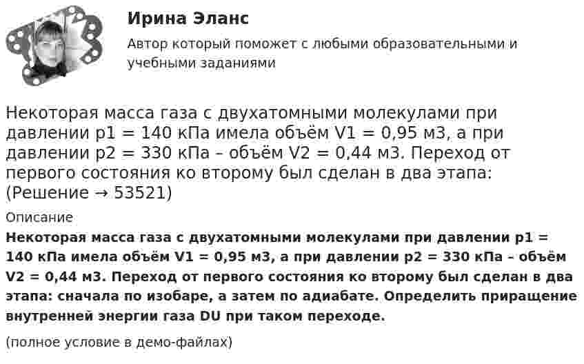     
            Описание
            Некоторая масса газа с двухатомными молекулами при давлении p1 = 140 кПа имела объём V1 = 0,95 м3, а при давлении p2 = 330 кПа – объём V2 = 0,44 м3. Переход от первого состояния ко второму был сделан в два этапа: сначала по изобаре, а затем по адиабате. Определить приращение внутренней энергии газа DU при таком переходе.(полное условие в демо-файлах)  
            
            
            Некоторая масса газа, занимающего объем 0,02 м3, находится при температуре 300 К. Газ нагревается вначале при постоянном давлении до температуры 400 К и давления 500 кПа (рис.5.4). Найти работу, совершенную газом, при Некоторая масса газа с двухатомными молекулами при давлении p1 = 140 кПа имела объём V1 = 0,95 м3, а при давлении p2 = 330 кПа – объём V2 = 0,44 м3. Переход от первого состояния ко второму был сделан в два этапа:Некоторая масса кислорода при давлении 20·105 Па имела объём 5 л, а при давлении 4·105 Па имела объём 2 л. Переход от первого состояния ко второму был сделан в два этапа: сначала по изобаре, затем по изохоре.Некоторая масса кислорода при давлении p1 = 20·105 Па имела объём V1 = 5 л, а при давлении p2 = 4·105 Па – объём V2 = 2 л. Переход от первого состояния ко второму Определить количество теплоты, сообщённое газу в процессе переходаНекоторая система имеет электрический заряд, распределенный с объемной плотностью расстояние от центра данной системы.Некоторое количество идеального двухатомного газа перешло из состояния с температурой T1 = 280 К в состояние, характеризуемое параметрами T2 = 320 К, p2 = 2·105 Па, V2 = 50 л. На сколько при этом изменилась внутренняя энергия газа?Некоторое количество идеального трёхатомного газа адиабатически сжали до состояния со следующими параметрами: температура 320 К, давление 2·105 Па, объём 50 л. Какую работу при этом совершил газ, если его температура до сжатия была 280 К?Некогерентная смесь линейно поляризованного света и света, поляризованного по кругу, рассматривается через поляроид. Найдено положение поляроида, соответствующее максимальной интенсивности прошедшего света. Некоммерческая организация...Некоммерческая организация, не имеющая членства и созданная Российской Федерацией на основе имущественных взносов для оказания государственных услуг и выполнения иных функций с использованием государственного имущества на основе доверительного Некоммерческая организация, не являющаяся государственным учреждением, является получателем бюджетных средств субъекта РФ. Контрольно-счетный орган субъекта РФ принял решение провести проверку целевого использования бюджетных средств субъекта РФ, Некоммерческие организации и их видыНекоторая масса воздуха при t1 = 0 °C и давлении p1 = 1,33·105 Па занимает объём V1 = 2 л. При какой температуре давление будет равно p2 = 2·105 Па, если при той же массе воздуха уменьшить объём до V2 = 1 л? Воздух считать идеальным газом.Некоторая масса газа Ar занимает объём V1 = 1 л при температуре t1 и давлении р1 = 800 Па. Переходя в другое состояние, газ имеет параметры V2 = 2 л и р2 = 500 Па. Определите работу, совершённую газом при расширении,
