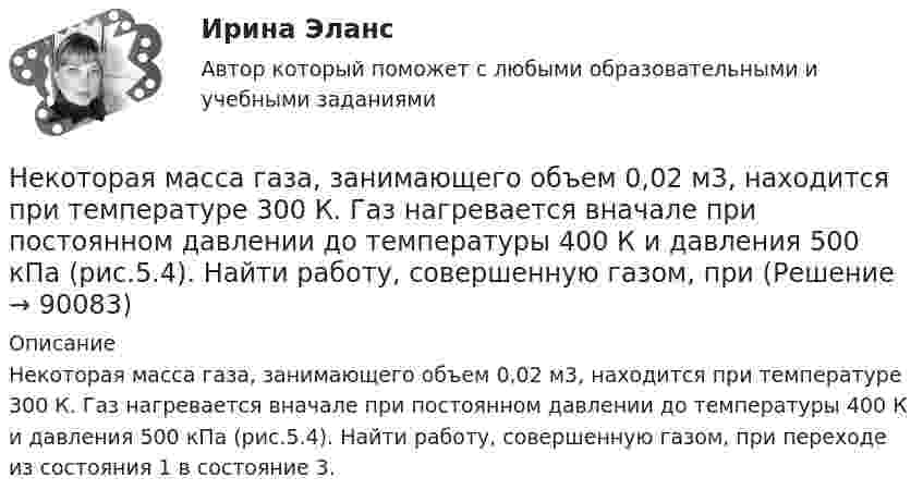      
            Описание
            Некоторая масса газа, занимающего объем 0,02 м3, находится при температуре 300 К. Газ нагревается вначале при постоянном давлении до температуры 400 К и давления 500 кПа (рис.5.4). Найти работу, совершенную газом, при переходе из состояния 1 в состояние 3.   
            
            
            Некоторая масса газа, занимающего объём 0,01 м3, находится при температуре 300 К и давлении 0,1 МПа. Газ нагревается вначале при постоянном объёме до температуры 330 К, а затем при постоянном давлении до температуры 360 КНекоторая масса газа, занимающего объем 0,02 м3, находится при температуре 300 К. Газ нагревается вначале при постоянном давлении до температуры 400 К и давления 500 кПа (рис.5.4). Найти работу, совершенную газом, при Некоторая масса газа с двухатомными молекулами при давлении p1 = 140 кПа имела объём V1 = 0,95 м3, а при давлении p2 = 330 кПа – объём V2 = 0,44 м3. Переход от первого состояния ко второму был сделан в два этапа:Некоторая масса кислорода при давлении 20·105 Па имела объём 5 л, а при давлении 4·105 Па имела объём 2 л. Переход от первого состояния ко второму был сделан в два этапа: сначала по изобаре, затем по изохоре.Некоторая масса кислорода при давлении p1 = 20·105 Па имела объём V1 = 5 л, а при давлении p2 = 4·105 Па – объём V2 = 2 л. Переход от первого состояния ко второму Определить количество теплоты, сообщённое газу в процессе переходаНекоторая система имеет электрический заряд, распределенный с объемной плотностью расстояние от центра данной системы.Некоторое количество идеального двухатомного газа перешло из состояния с температурой T1 = 280 К в состояние, характеризуемое параметрами T2 = 320 К, p2 = 2·105 Па, V2 = 50 л. На сколько при этом изменилась внутренняя энергия газа?Нейтрон с кинетической энергией 25 эВ налетает на покоящийся дейтон (ядро тяжелого водорода). Найти дебройлевские длины волн обеих частиц в системе их центра инерции.Некогерентная смесь линейно поляризованного света и света, поляризованного по кругу, рассматривается через поляроид. Найдено положение поляроида, соответствующее максимальной интенсивности прошедшего света. Некоммерческая организация...Некоммерческая организация, не имеющая членства и созданная Российской Федерацией на основе имущественных взносов для оказания государственных услуг и выполнения иных функций с использованием государственного имущества на основе доверительного Некоммерческая организация, не являющаяся государственным учреждением, является получателем бюджетных средств субъекта РФ. Контрольно-счетный орган субъекта РФ принял решение провести проверку целевого использования бюджетных средств субъекта РФ, Некоммерческие организации и их видыНекоторая масса воздуха при t1 = 0 °C и давлении p1 = 1,33·105 Па занимает объём V1 = 2 л. При какой температуре давление будет равно p2 = 2·105 Па, если при той же массе воздуха уменьшить объём до V2 = 1 л? Воздух считать идеальным газом.
