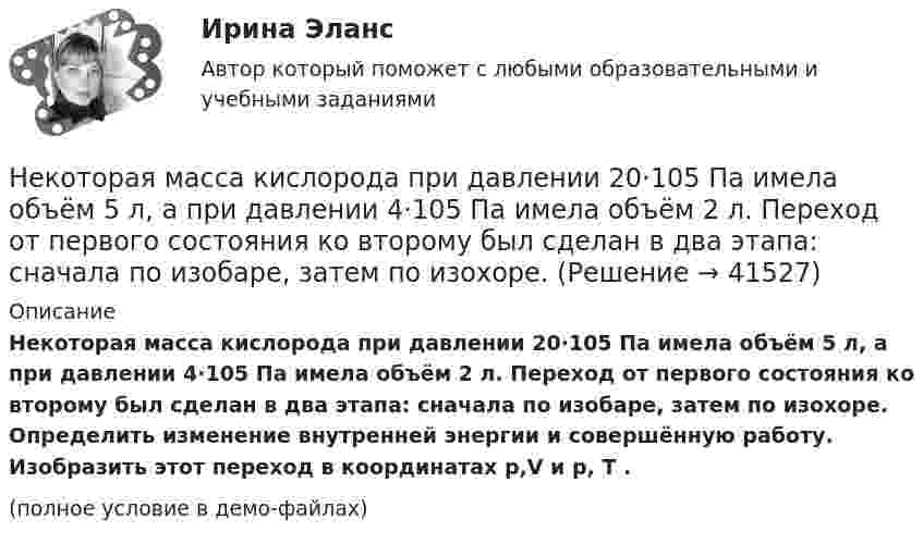     
          Описание
          Некоторая масса кислорода при давлении 20·105 Па имела объём 5 л, а при давлении 4·105 Па имела объём 2 л. Переход от первого состояния ко второму был сделан в два этапа: сначала по изобаре, затем по изохоре. Определить изменение внутренней энергии и совершённую работу. Изобразить этот переход в координатах p,V и p, T .(полное условие в демо-файлах)  
            
            
            Некоторая масса газа с двухатомными молекулами при давлении p1 = 140 кПа имела объём V1 = 0,95 м3, а при давлении p2 = 330 кПа – объём V2 = 0,44 м3. Переход от первого состояния ко второму был сделан в два этапа:Некоторая масса кислорода при давлении 20·105 Па имела объём 5 л, а при давлении 4·105 Па имела объём 2 л. Переход от первого состояния ко второму был сделан в два этапа: сначала по изобаре, затем по изохоре.Некоторая масса кислорода при давлении p1 = 20·105 Па имела объём V1 = 5 л, а при давлении p2 = 4·105 Па – объём V2 = 2 л. Переход от первого состояния ко второму Определить количество теплоты, сообщённое газу в процессе переходаНекоторая система имеет электрический заряд, распределенный с объемной плотностью расстояние от центра данной системы.Некоторое количество идеального двухатомного газа перешло из состояния с температурой T1 = 280 К в состояние, характеризуемое параметрами T2 = 320 К, p2 = 2·105 Па, V2 = 50 л. На сколько при этом изменилась внутренняя энергия газа?Некоторое количество идеального трёхатомного газа адиабатически сжали до состояния со следующими параметрами: температура 320 К, давление 2·105 Па, объём 50 л. Какую работу при этом совершил газ, если его температура до сжатия была 280 К?Некоторое количество кислорода в состоянии А занимает объём V1 = 3 л при температуре t1° = 27 °С и давлении р1 = 8,2×105 Па. Найти количество тепла Q, полученное газом, и работу А расширения газа при его переводе из состояния АНекоммерческая организация...Некоммерческая организация, не имеющая членства и созданная Российской Федерацией на основе имущественных взносов для оказания государственных услуг и выполнения иных функций с использованием государственного имущества на основе доверительного Некоммерческая организация, не являющаяся государственным учреждением, является получателем бюджетных средств субъекта РФ. Контрольно-счетный орган субъекта РФ принял решение провести проверку целевого использования бюджетных средств субъекта РФ, Некоммерческие организации и их видыНекоторая масса воздуха при t1 = 0 °C и давлении p1 = 1,33·105 Па занимает объём V1 = 2 л. При какой температуре давление будет равно p2 = 2·105 Па, если при той же массе воздуха уменьшить объём до V2 = 1 л? Воздух считать идеальным газом.Некоторая масса газа Ar занимает объём V1 = 1 л при температуре t1 и давлении р1 = 800 Па. Переходя в другое состояние, газ имеет параметры V2 = 2 л и р2 = 500 Па. Определите работу, совершённую газом при расширении,Некоторая масса газа, занимающего объём 0,01 м3, находится при температуре 300 К и давлении 0,1 МПа. Газ нагревается вначале при постоянном объёме до температуры 330 К, а затем при постоянном давлении до температуры 360 К