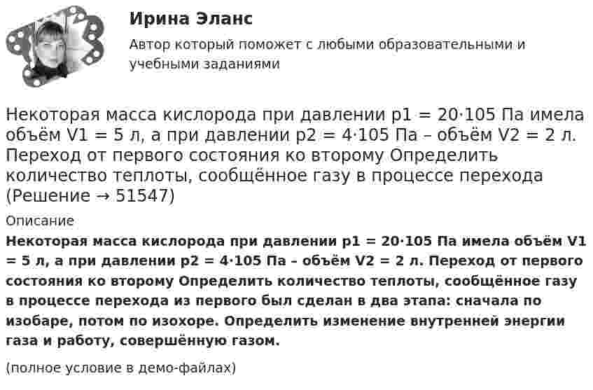     
            Описание
            Некоторая масса кислорода при давлении p1 = 20·105 Па имела объём V1 = 5 л, а при давлении p2 = 4·105 Па – объём V2 = 2 л. Переход от первого состояния ко второму Определить количество теплоты, сообщённое газу в процессе перехода из первого был сделан в два этапа: сначала по изобаре, потом по изохоре. Определить изменение внутренней энергии газа и работу, совершённую газом.(полное условие в демо-файлах)  
            
            
            Некоторая масса кислорода при давлении 20·105 Па имела объём 5 л, а при давлении 4·105 Па имела объём 2 л. Переход от первого состояния ко второму был сделан в два этапа: сначала по изобаре, затем по изохоре.Некоторая масса кислорода при давлении p1 = 20·105 Па имела объём V1 = 5 л, а при давлении p2 = 4·105 Па – объём V2 = 2 л. Переход от первого состояния ко второму Определить количество теплоты, сообщённое газу в процессе переходаНекоторая система имеет электрический заряд, распределенный с объемной плотностью расстояние от центра данной системы.Некоторое количество идеального двухатомного газа перешло из состояния с температурой T1 = 280 К в состояние, характеризуемое параметрами T2 = 320 К, p2 = 2·105 Па, V2 = 50 л. На сколько при этом изменилась внутренняя энергия газа?Некоторое количество идеального трёхатомного газа адиабатически сжали до состояния со следующими параметрами: температура 320 К, давление 2·105 Па, объём 50 л. Какую работу при этом совершил газ, если его температура до сжатия была 280 К?Некоторое количество кислорода в состоянии А занимает объём V1 = 3 л при температуре t1° = 27 °С и давлении р1 = 8,2×105 Па. Найти количество тепла Q, полученное газом, и работу А расширения газа при его переводе из состояния АНекоторое множество натуральных чисел удовлетворяет условиям: в нём есть только цифры 1,2,3,4,5,6, в каждом числе все цифры различны ...Некоммерческая организация, не имеющая членства и созданная Российской Федерацией на основе имущественных взносов для оказания государственных услуг и выполнения иных функций с использованием государственного имущества на основе доверительного Некоммерческая организация, не являющаяся государственным учреждением, является получателем бюджетных средств субъекта РФ. Контрольно-счетный орган субъекта РФ принял решение провести проверку целевого использования бюджетных средств субъекта РФ, Некоммерческие организации и их видыНекоторая масса воздуха при t1 = 0 °C и давлении p1 = 1,33·105 Па занимает объём V1 = 2 л. При какой температуре давление будет равно p2 = 2·105 Па, если при той же массе воздуха уменьшить объём до V2 = 1 л? Воздух считать идеальным газом.Некоторая масса газа Ar занимает объём V1 = 1 л при температуре t1 и давлении р1 = 800 Па. Переходя в другое состояние, газ имеет параметры V2 = 2 л и р2 = 500 Па. Определите работу, совершённую газом при расширении,Некоторая масса газа, занимающего объём 0,01 м3, находится при температуре 300 К и давлении 0,1 МПа. Газ нагревается вначале при постоянном объёме до температуры 330 К, а затем при постоянном давлении до температуры 360 КНекоторая масса газа, занимающего объем 0,02 м3, находится при температуре 300 К. Газ нагревается вначале при постоянном давлении до температуры 400 К и давления 500 кПа (рис.5.4). Найти работу, совершенную газом, при 