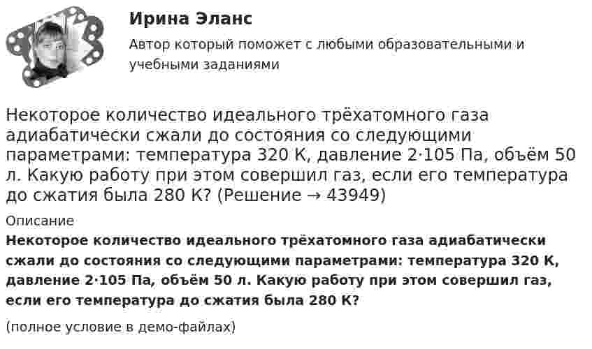     
            Описание
            Некоторое количество идеального трёхатомного газа адиабатически сжали до состояния со следующими параметрами: температура 320 К, давление 2·105 Па, объём 50 л. Какую работу при этом совершил газ, если его температура до сжатия была 280 К?(полное условие в демо-файлах)  
            
            
            Некоторое количество идеального двухатомного газа перешло из состояния с температурой T1 = 280 К в состояние, характеризуемое параметрами T2 = 320 К, p2 = 2·105 Па, V2 = 50 л. На сколько при этом изменилась внутренняя энергия газа?Некоторое количество идеального трёхатомного газа адиабатически сжали до состояния со следующими параметрами: температура 320 К, давление 2·105 Па, объём 50 л. Какую работу при этом совершил газ, если его температура до сжатия была 280 К?Некоторое количество кислорода в состоянии А занимает объём V1 = 3 л при температуре t1° = 27 °С и давлении р1 = 8,2×105 Па. Найти количество тепла Q, полученное газом, и работу А расширения газа при его переводе из состояния АНекоторое множество натуральных чисел удовлетворяет условиям: в нём есть только цифры 1,2,3,4,5,6, в каждом числе все цифры различны ...Некоторое тело начинает вращаться с постоянным угловым ускорением е = 0,04 рад/с2. Через сколько времени после начала вращения полное ускорение какой-либо точки тела будет направлено под углом 76° к направлению скорости этой точки?Некоторое устройство преобразует механическую энергию в электрическую. К какому типу электрических машин относится это устройство? Выберите один ответ: a.Компенсатор. b.Автотрансформатор; c.Двигатель; d.Генератор; e.Трансформатор;Некоторому телу, находящемуся на поверхности Земли, сообщили вертикальную скорость, вследствие чего оно поднялось на высоту h = Rземли/2. При этом была совершена работа A = 3,2 · 1010 Дж. Определить массу тела.Некоторая масса воздуха при t1 = 0 °C и давлении p1 = 1,33·105 Па занимает объём V1 = 2 л. При какой температуре давление будет равно p2 = 2·105 Па, если при той же массе воздуха уменьшить объём до V2 = 1 л? Воздух считать идеальным газом.Некоторая масса газа Ar занимает объём V1 = 1 л при температуре t1 и давлении р1 = 800 Па. Переходя в другое состояние, газ имеет параметры V2 = 2 л и р2 = 500 Па. Определите работу, совершённую газом при расширении,Некоторая масса газа, занимающего объём 0,01 м3, находится при температуре 300 К и давлении 0,1 МПа. Газ нагревается вначале при постоянном объёме до температуры 330 К, а затем при постоянном давлении до температуры 360 КНекоторая масса газа, занимающего объем 0,02 м3, находится при температуре 300 К. Газ нагревается вначале при постоянном давлении до температуры 400 К и давления 500 кПа (рис.5.4). Найти работу, совершенную газом, при Некоторая масса газа с двухатомными молекулами при давлении p1 = 140 кПа имела объём V1 = 0,95 м3, а при давлении p2 = 330 кПа – объём V2 = 0,44 м3. Переход от первого состояния ко второму был сделан в два этапа:Некоторая масса кислорода при давлении 20·105 Па имела объём 5 л, а при давлении 4·105 Па имела объём 2 л. Переход от первого состояния ко второму был сделан в два этапа: сначала по изобаре, затем по изохоре.Некоторая масса кислорода при давлении p1 = 20·105 Па имела объём V1 = 5 л, а при давлении p2 = 4·105 Па – объём V2 = 2 л. Переход от первого состояния ко второму Определить количество теплоты, сообщённое газу в процессе перехода