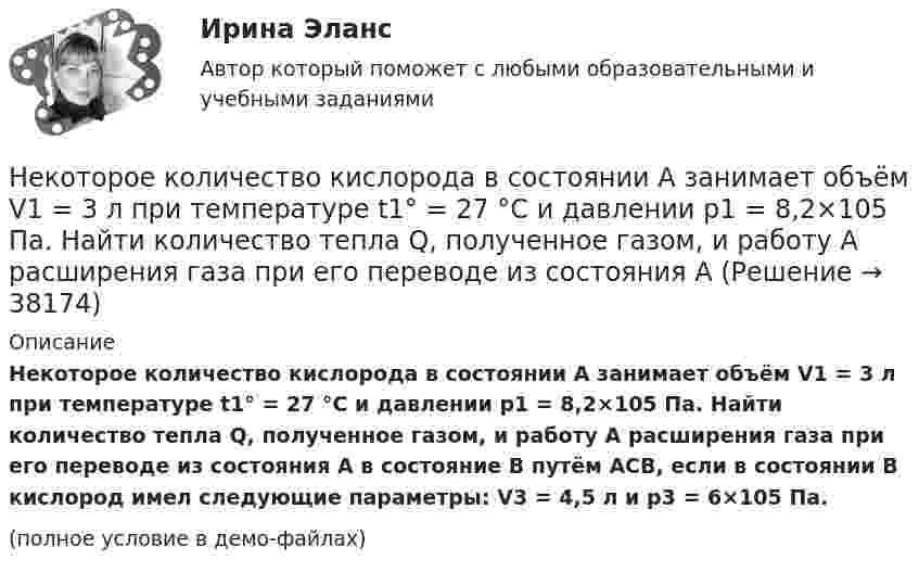     
          Описание
          Некоторое количество кислорода в состоянии А занимает объём V1 = 3 л при температуре t1° = 27 °С и давлении р1 = 8,2×105 Па. Найти количество тепла Q, полученное газом, и работу А расширения газа при его переводе из состояния А в состояние В путём АСВ, если в состоянии В кислород имел следующие параметры: V3 = 4,5 л и р3 = 6×105 Па.(полное условие в демо-файлах)  
            
            
            Некоторое количество идеального трёхатомного газа адиабатически сжали до состояния со следующими параметрами: температура 320 К, давление 2·105 Па, объём 50 л. Какую работу при этом совершил газ, если его температура до сжатия была 280 К?Некоторое количество кислорода в состоянии А занимает объём V1 = 3 л при температуре t1° = 27 °С и давлении р1 = 8,2×105 Па. Найти количество тепла Q, полученное газом, и работу А расширения газа при его переводе из состояния АНекоторое множество натуральных чисел удовлетворяет условиям: в нём есть только цифры 1,2,3,4,5,6, в каждом числе все цифры различны ...Некоторое тело начинает вращаться с постоянным угловым ускорением е = 0,04 рад/с2. Через сколько времени после начала вращения полное ускорение какой-либо точки тела будет направлено под углом 76° к направлению скорости этой точки?Некоторое устройство преобразует механическую энергию в электрическую. К какому типу электрических машин относится это устройство? Выберите один ответ: a.Компенсатор. b.Автотрансформатор; c.Двигатель; d.Генератор; e.Трансформатор;Некоторому телу, находящемуся на поверхности Земли, сообщили вертикальную скорость, вследствие чего оно поднялось на высоту h = Rземли/2. При этом была совершена работа A = 3,2 · 1010 Дж. Определить массу тела.Некоторые ответы на тест. Тгасу. Управление техническими системами. Набрано 69%.       1054Некоторая масса газа Ar занимает объём V1 = 1 л при температуре t1 и давлении р1 = 800 Па. Переходя в другое состояние, газ имеет параметры V2 = 2 л и р2 = 500 Па. Определите работу, совершённую газом при расширении,Некоторая масса газа, занимающего объём 0,01 м3, находится при температуре 300 К и давлении 0,1 МПа. Газ нагревается вначале при постоянном объёме до температуры 330 К, а затем при постоянном давлении до температуры 360 КНекоторая масса газа, занимающего объем 0,02 м3, находится при температуре 300 К. Газ нагревается вначале при постоянном давлении до температуры 400 К и давления 500 кПа (рис.5.4). Найти работу, совершенную газом, при Некоторая масса газа с двухатомными молекулами при давлении p1 = 140 кПа имела объём V1 = 0,95 м3, а при давлении p2 = 330 кПа – объём V2 = 0,44 м3. Переход от первого состояния ко второму был сделан в два этапа:Некоторая масса кислорода при давлении 20·105 Па имела объём 5 л, а при давлении 4·105 Па имела объём 2 л. Переход от первого состояния ко второму был сделан в два этапа: сначала по изобаре, затем по изохоре.Некоторая масса кислорода при давлении p1 = 20·105 Па имела объём V1 = 5 л, а при давлении p2 = 4·105 Па – объём V2 = 2 л. Переход от первого состояния ко второму Определить количество теплоты, сообщённое газу в процессе переходаНекоторая система имеет электрический заряд, распределенный с объемной плотностью расстояние от центра данной системы.