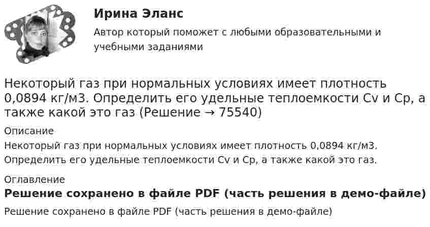     
            Описание
            Некоторый газ при нормальных условиях имеет плотность 0,0894 кг/м3. Определить его удельные теплоемкости Cv и Cp, а также какой это газ. 
            Оглавление
            Решение сохранено в файле PDF (часть решения в демо-файле)  
            
            
            Некоторый газ массой 7 г, находящийся в баллоне при температуре 27 °C, создаёт давление 50 кПа. Водород массой 4 г в этом же баллоне при температуре 60 °C создаёт давление 444 кПа. Какова молярная масса неизвестного газа?Некоторый газ при нормальных условиях имеет плотность 0,0894 кг/м3. Определить его удельные теплоемкости Cv и Cp, а также какой это газНекоторый газ при температуре t = 10 °C и давлении p = 200 кПа имеет плотность r = 0,34 кг/м3. Найти молярную массу m газа.Некоторый газ при температуре t = 10 °C и давлении p = 200 кПа имеет плотность r = 0,34 кг/м3. Найти молярную массу M газа.Некоторый газ при температуре t=10 градусов Цельсия и давлении p=200 кПа имеет плотность 0,34 кг/м^3. Определить, что это за газ.Некоторый радиоактивный изотоп имеет постоянную распада  4 107 с1. Определить, через какое время t распадается 75% первоначальной массы m атомов. нелинейные перемешивающие отображени подходит эта подтемаНекоторое количество идеального двухатомного газа перешло из состояния с температурой T1 = 280 К в состояние, характеризуемое параметрами T2 = 320 К, p2 = 2·105 Па, V2 = 50 л. На сколько при этом изменилась внутренняя энергия газа?Некоторое количество идеального трёхатомного газа адиабатически сжали до состояния со следующими параметрами: температура 320 К, давление 2·105 Па, объём 50 л. Какую работу при этом совершил газ, если его температура до сжатия была 280 К?Некоторое количество кислорода в состоянии А занимает объём V1 = 3 л при температуре t1° = 27 °С и давлении р1 = 8,2×105 Па. Найти количество тепла Q, полученное газом, и работу А расширения газа при его переводе из состояния АНекоторое множество натуральных чисел удовлетворяет условиям: в нём есть только цифры 1,2,3,4,5,6, в каждом числе все цифры различны ...Некоторое тело начинает вращаться с постоянным угловым ускорением е = 0,04 рад/с2. Через сколько времени после начала вращения полное ускорение какой-либо точки тела будет направлено под углом 76° к направлению скорости этой точки?Некоторое устройство преобразует механическую энергию в электрическую. К какому типу электрических машин относится это устройство? Выберите один ответ: a.Компенсатор. b.Автотрансформатор; c.Двигатель; d.Генератор; e.Трансформатор;Некоторому телу, находящемуся на поверхности Земли, сообщили вертикальную скорость, вследствие чего оно поднялось на высоту h = Rземли/2. При этом была совершена работа A = 3,2 · 1010 Дж. Определить массу тела.