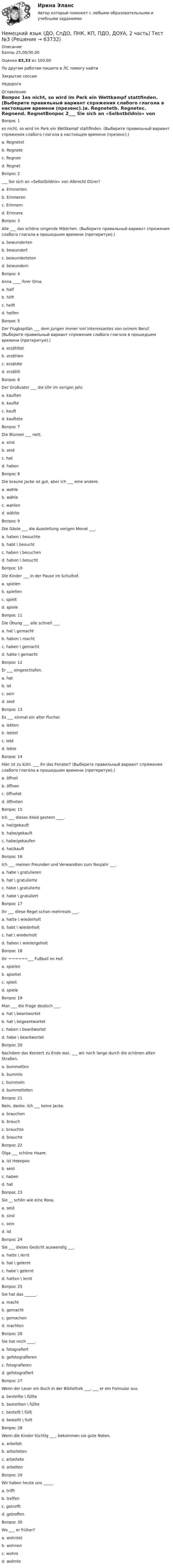      
            Описание
            Баллы 25,00/30,00Оценка 83,33 из 100,00По другим работам пишите в ЛС помогу найтиЗакрытие сессииНедорого 
            Оглавление
            Вопрос 1es nicht, so wird im Park ein Wettkampf stattfinden. (Выберите правильный вариант спряжения слабого глагола в настоящем времени (презенс).)a. Regnetetb. Regnetec. Regnend. RegnetВопрос 2___ Sie sich an «Selbstbildnis» von Albrecht Dürer?a. Erinnertenb. Erinneren c. Erinnernd. ErinnereВопрос 3Alle ___ das schöne singende Mädchen. (Выберите правильный вариант спряжения слабого глагола в прошедшем времени (претеритум).)a. bewundertenb. bewundertc. bewundertetend. bewundernВопрос 4Anna ____ ihrer Oma.a. halfb. hilftc. helftd. helfenВопрос 5Der Flugkapitän ___ dem Jungen immer viel Interessantes von seinem Beruf. (Выберите правильный вариант спряжения слабого глагола в прошедшем времени (претеритум).)a. erzähltetb. erzählenc. erzählted. erzähltВопрос 6Der Großvater ___ die Uhr im vorigen Jahr.a. kauftenb. kauftec. kauftd. kaufteteВопрос 7Die Blumen ___ nett.a. sindb. seidc. hat d. habenВопрос 8Die braune Jacke ist gut, aber ich ___ eine andere.a. wahleb. wählec. wahlend. wählteВопрос 9Die Gäste ___ die Ausstellung vorigen Monat ___.a. haben \ besuchteb. habt \ besuchtc. haben \ besuchend. haben \ besuchtВопрос 10Die Kinder ___ in der Pause im Schulhof.a. spielenb. spieltenc. spieltd. spieleВопрос 11Die Übung ___ alle schnell ___.a. hat \ gemachtb. haben \ machtc. haben \ gemachtd. hatte \ gemachtВопрос 12Er ___ eingeschlafen.a. hatb. istc. seind. seidВопрос 13Es ___ einmal ein alter Fischer.a. lebtenb. lebtetc. lebtd. lebteВопрос 14Hier ist zu kühl. ___ ihr das Fenster? (Выберите правильный вариант спряжения слабого глагола в прошедшем времени (претеритум).)a. öffnetb. öffnenc. öffnetetd. öffnetenВопрос 15Ich ___ dieses Kleid gestern ____.a. hat/gekauftb. habe/gekauftc. habe/gekaufen d. hat/kauftВопрос 16Ich ___ meinen Freunden und Verwandten zum Neujahr ___.a. habe \ gratulierenb. hat \ gratuliertec. habe \ gratulierted. habe \ gratuliertВопрос 17Ihr ___ diese Regel schon mehrmals ___.a. hatte \ wiederholtb. habt \ wiederholtc. hat \ wiederholtd. haben \ wiedergeholtВопрос 18Ihr ¬¬¬¬¬¬___ Fußball im Hof.a. spielenb. spieltetc. spieltd. spieleВопрос 19Man ___ die Frage deutsch ___.a. hat \ beantwortetb. hat \ begeantwortetc. haben \ beantwortetd. habe \ beantwortetВопрос 20Nachdem das Konzert zu Ende war, ___ wir noch lange durch die schönen alten Straßen.a. bummeltenb. bummlec. bummelnd. bummeltetenВопрос 21Nein, danke. Ich ___ keine Jacke.a. brauchenb. brauchc. brauchted. braucheВопрос 22Olga ___ schöne Haare.a. ist Неверноb. seidc. habend. hatВопрос 23Sie __ schön wie eine Rosa.a. seidb. sindc. seind. istВопрос 24Sie ___ dieses Gedicht auswendig ___.a. hatte \ lerntb. hat \ gelerntc. habe \ gelerntd. hatten \ lerntВопрос 25Sie hat das ______.a. macht b. gemachtc. gemachend. machtenВопрос 26Sie hat mich ____.a. fotografiertb. gefotografierenc. fotografierend. gefotografiertВопрос 27Wenn der Leser ein Buch in der Bibliothek ___, ___ er ein Formular aus.a. bestellte \ füllteb. bestellten \ fülltec. bestellt \ fülltd. bestellt \ fulltВопрос 28Wenn die Kinder tüchtig ___, bekommen sie gute Noten.a. arbeitetb. arbeitetenc. arbeiteted. arbeitenВопрос 29Wir haben heute uns _____.a. trifftb. treffenc. getrofftd. getroffenВопрос 30Wo ___ er früher?a. wohntetb. wohnenc. wohntd. wohnte  
            
            
            Немецкий язык (ДО, СпДО, ПНК, КП, ПДО, ДОУА, 2 часть) практическое занятие 7. Задания 1-5.Немецкий язык (ДО, СпДО, ПНК, КП, ПДО, ДОУА, 2 часть) Тест №3Немецкий язык (ДО, СпДО, ПНК, КП, ПДО, ДОУА, 2 часть) Тест №4Немецкий язык (ДО, СпДО, ПНК, КП, ПДО, ДОУА, 2 часть) Тестовые вопросы к разделу 3Немецкий язык (ДО, СпДО, ПНК, КП, ПДО, ДОУА, 2 часть) Тестовые вопросы к разделу 4Немецкий язык (ДО, СпДО, ПНК, КП, ПДО, ДОУА, 3 часть) Комплексное заданиеНемецкий язык (ДО, СпДО, ПНК, КП, ПДО, ДОУА, 3 часть) ПЗ 10. Задания 2-5Немецкий язык (ДО, СпДО, ПНК, КП, ПДО, ДОУА, 2 часть)Немецкий язык (ДО, СпДО, ПНК, КП, ПДО, ДОУА, 2 часть)  Практическое занятие 4. задания 1,3-5Немецкий язык (ДО, СпДО, ПНК, КП, ПДО, ДОУА, 2 часть) Практическое занятие 4. задания 1,3-5Немецкий язык (ДО, СпДО, ПНК, КП, ПДО, ДОУА, 2 часть) практическое занятие 5. Задания 1-3,5Немецкий язык (ДО, СпДО, ПНК, КП, ПДО, ДОУА, 2 часть) практическое занятие 5. Задания 1-3,5Немецкий язык (ДО, СпДО, ПНК, КП, ПДО, ДОУА, 2 часть) практическое занятие 6. Задания 1-4.Немецкий язык (ДО, СпДО, ПНК, КП, ПДО, ДОУА, 2 часть) практическое занятие 6. Задания 1-4.