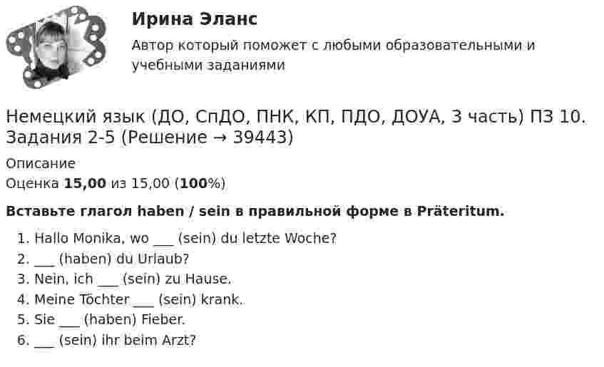     
          Описание
          Оценка 15,00 из 15,00 (100%)Вставьте глагол haben / sein в правильной форме в Präteritum.Hallo Monika, wo ___ (sein) du letzte Woche?___ (haben) du Urlaub?Nein, ich ___  (sein) zu Hause. Meine Töchter ___ (sein) krank. Sie ___ (haben) Fieber.___ (sein) ihr beim Arzt?  
            
            
            Немецкий язык (ДО, СпДО, ПНК, КП, ПДО, ДОУА, 3 часть) Комплексное заданиеНемецкий язык (ДО, СпДО, ПНК, КП, ПДО, ДОУА, 3 часть) ПЗ 10. Задания 2-5Немецкий язык (ДО, СпДО, ПНК, КП, ПДО, ДОУА, 3 часть). ПЗ 9. Задание 8.Немецкий язык (ДО, СпДО, ПНК, КП, ПДО, ДОУА, 3 часть). ПЗ 9. Задания 2-7Немецкий язык (ДО, СпДО, ПНК, КП, ПДО, ДОУА, 3 часть) Практическое занятие 10. Задания 2-5Немецкий язык (ДО, СпДО, ПНК, КП, ПДО, ДОУА, 3 часть) Практическое занятие 9. Задания 2-7Немецкий язык (ДО, СпДО, ПНК, КП, ПДО, ДОУА, 3 часть) ТЕСТ-5 НСПКНемецкий язык (ДО, СпДО, ПНК, КП, ПДО, ДОУА, 2 часть) практическое занятие 6. Задания 1-4.Немецкий язык (ДО, СпДО, ПНК, КП, ПДО, ДОУА, 2 часть) практическое занятие 6. Задания 1-4.Немецкий язык (ДО, СпДО, ПНК, КП, ПДО, ДОУА, 2 часть) практическое занятие 7. Задания 1-5.Немецкий язык (ДО, СпДО, ПНК, КП, ПДО, ДОУА, 2 часть) практическое занятие 7. Задания 1-5.Немецкий язык (ДО, СпДО, ПНК, КП, ПДО, ДОУА, 2 часть) Тест №3Немецкий язык (ДО, СпДО, ПНК, КП, ПДО, ДОУА, 2 часть) Тест №4Немецкий язык (ДО, СпДО, ПНК, КП, ПДО, ДОУА, 2 часть) Тестовые вопросы к разделу 3