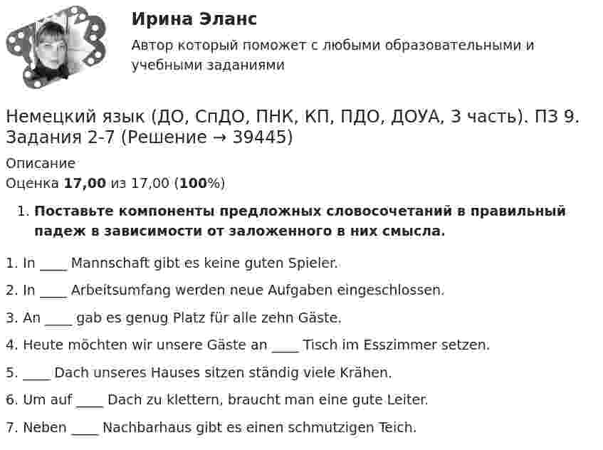     
          Описание
          Оценка 17,00 из 17,00 (100%)Поставьте компоненты предложных словосочетаний в правильный падеж в зависимости от заложенного в них смысла.1. In ____ Mannschaft gibt es keine guten Spieler.2. In ____ Arbeitsumfang werden neue Aufgaben eingeschlossen.3. An ____ gab es genug Platz für alle zehn Gäste.4. Heute möchten wir unsere Gäste an ____ Tisch im Esszimmer setzen.5.  ____ Dach unseres Hauses sitzen ständig viele Krähen.6. Um auf ____ Dach zu klettern, braucht man eine gute Leiter.7. Neben ____ Nachbarhaus gibt es einen schmutzigen Teich.  
            
            
            Немецкий язык (ДО, СпДО, ПНК, КП, ПДО, ДОУА, 3 часть). ПЗ 9. Задание 8.Немецкий язык (ДО, СпДО, ПНК, КП, ПДО, ДОУА, 3 часть). ПЗ 9. Задания 2-7Немецкий язык (ДО, СпДО, ПНК, КП, ПДО, ДОУА, 3 часть) Практическое занятие 10. Задания 2-5Немецкий язык (ДО, СпДО, ПНК, КП, ПДО, ДОУА, 3 часть) Практическое занятие 9. Задания 2-7Немецкий язык (ДО, СпДО, ПНК, КП, ПДО, ДОУА, 3 часть) ТЕСТ-5 НСПКНемецкий язык (ДО, СпДО, ПНК, КП, ПДО, ДОУА, 3 часть)  ТЕСТ-5     НСПКНемецкий язык (ДО, СпДО, ПНК, КП, ПДО, ДОУА, 3 часть) ТЕСТ-6 НСПКНемецкий язык (ДО, СпДО, ПНК, КП, ПДО, ДОУА, 2 часть) практическое занятие 7. Задания 1-5.Немецкий язык (ДО, СпДО, ПНК, КП, ПДО, ДОУА, 2 часть) практическое занятие 7. Задания 1-5.Немецкий язык (ДО, СпДО, ПНК, КП, ПДО, ДОУА, 2 часть) Тест №3Немецкий язык (ДО, СпДО, ПНК, КП, ПДО, ДОУА, 2 часть) Тест №4Немецкий язык (ДО, СпДО, ПНК, КП, ПДО, ДОУА, 2 часть) Тестовые вопросы к разделу 3Немецкий язык (ДО, СпДО, ПНК, КП, ПДО, ДОУА, 2 часть) Тестовые вопросы к разделу 4Немецкий язык (ДО, СпДО, ПНК, КП, ПДО, ДОУА, 3 часть) Комплексное задание