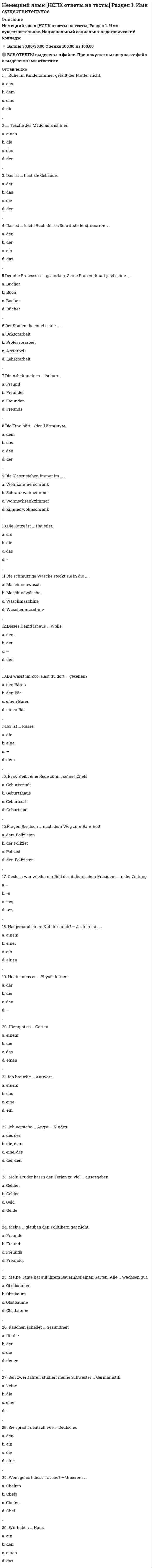    
          Описание
          Сдано на 97 баллов в 2017г.! Верно 29 из 30 Скриншот с отметкой прилагается к работе. Ответы выделены цветом в Worde.После покупки Вы получите файл с ответами на вопросы которые указаны ниже: 
          Оглавление
          Укажите подходящий предлог Ich gehe …Hause Укажите подходящий глагол в соответствующем лице и числе настоящего времени Wer ..diese Ware Укажите вспомогательный глагол Wo …er geblieben Укажите глагол в Imprefekt в соответственном лице и числе Was …er mit den Partner? Укажите слова и выражение, соответствующие русским словам, стоящим в скобках Wie (проводит) er seine freie Zein? Укажите подходящее личное местоимение Frau Muller ist unsere Dolmetscherin. Wir besprechen mit …einige Fragen Укажите буквой подходящее притяжательное местоимение Habt ihr …Prospekte mitgebracht? Укажите нужное сказуемое Ich …ihn meinen Freunden Укажите русский эквивалент Die Qualitat Укажите русский эквивалент Eintschatzen Укажите буквой подходящее притяжательное местоимение Das Kind nimmt…Spielzeug Укажите русский эквивалент Bestatigen Укажите глагол в Imperfekt в соответственном лице и числе Unsere Sekretarin …uns bei den Verhandlungen Укажите подходящий артикль Du liest …Wort Preis falsch Укажите русский эквивалент Bestehen Укажите подходящий модальный глагол Можно ли мне ответить на этот вопрос? (могу ли я) Укажите подходящее личное местоимение Das ist unser Kollege. Wir schicken …Prospekte Укажите вспомогательный глагол Ich … mich fur das Foto interessiert Укажите подходящее личное местоимение Wir sprechen mit unseren Kunden.Wir geben …unsere Kataloge Укажите слова и выражения, соответствующие русским словам, стоящим в скобках Unser Chef (ведет) die Verhandlungen Укажите слова и выражения, соответствующие русским словам, стоящим в скобках Wir(обсуждаем)die Lieferbedingungen Укажите подходящий глагол в соответствующем лице и числе настоящего времени Er…diese Frag emit dem Partner Укажите слова и выражения, соответствующие русским словам, стоящим в скобках Wir mussen diese Frag(согласовать) Укажите нужное сказуемое Wie …er…? укажите подходящий артикль Wir Ubergeben …Dolmetschrin unsere Papiere Укажите вспомогательный глагол Wie lange …du dort geblieben? Укажите русский эквивалент Beschaftigt sein Укажите подходящий глагол Herr Berg fahrt … sein Buro Укажите вспомогательный глагол Er…mich sienem Freund vorgestellt Укажите нужное сказуемое Der Partner …auf unsere Partnerschaft  
            
            
            Немецкий язык.Тест СинергияНенормированная функция распределения Больцмана молекул идеального газа, имеющих потенциальную энергию V во внешнем поле, имеет видНеобходимо заполнить таблицу, классифицировав нормы права по видамНепосредственное управление бизнесом в хозяйственном партнерстве осуществляется на основе …Неправильная трактовка значений жестов, мимики, интонации и т.п. в процессе общения называются …Неразрезные подкрановые балки выполняют чаще всего…..Не растворимыми в воде продуктами взаимодействия водных растворов силиката натрия и хлорида алюминия являются…Нейрофизиология МИПНейрофизиология.Тест Синергия 2020Нейрофизиология (тест с ответами Синергия)Нейрофизиология.Тесты Синергия (Сборник ответы)Нейтральную среду имеют растворы…Немецкий язык в сфере юриспруденции Тесты (Синергия) ОтличноНемецкий язык НСПК. Итоговое тестирование (Все ответы на тест) 