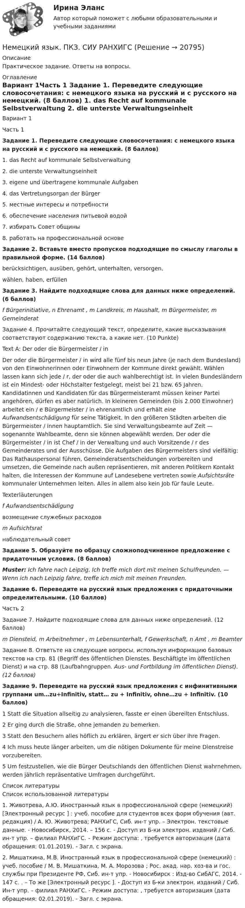      
          Описание
          Практическое задание. Ответы на вопросы. 
          Оглавление
          Вариант 1Часть 1  Задание 1. Переведите следующие словосочетания: с немецкого языка на русский и с русского на немецкий. (8 баллов)  1. das Recht auf kommunale Selbstverwaltung   2. die unterste Verwaltungseinheit   3. eigene und übertragene kommunale Aufgaben   4. das Vertretungsorgan der Bürger   5. местные интересы и потребности   6. обеспечение населения питьевой водой    7. избирать Совет общины    8. работать на профессиональной основе Задание 2. Вставьте вместо пропусков подходящие по смыслу глаголы в правильной форме. (14 баллов)  	berücksichtigen, ausüben, gehört, unterhalten, versorgen,  wählen, haben, erfüllen Задание 3. Найдите подходящие слова для данных ниже определений. (6 баллов)  f Bürgerinitiative, n Ehrenamt ,   m Landkreis, m Haushalt, m Bürgermeister, m Gemeinderat Задание 4. Прочитайте следующий текст, определите, какие высказывания соответствуют содержанию текста, а какие нет. (10 Punkte)Text A: Der oder die Bürgermeister / in	Der oder die Bürgermeister / in wird alle fünf bis neun Jahre (je nach dem Bundesland) von den Einwohnerinnen oder Einwohnern der Kommune direkt gewählt. Wählen lassen kann sich jede / r, der oder die auch wahlberechtigt ist. In vielen Bundesländern ist ein Mindest- oder Höchstalter festgelegt, meist bei 21 bzw. 65 Jahren. Kandidatinnen und Kandidaten für das Bürgermeisteramt müssen keiner Partei angehören, dürfen es aber natürlich. In kleineren Gemeinden (bis 2.000 Einwohner) arbeitet ein / e Bürgermeister / in ehrenamtlich und erhält eine Aufwandsentschädigung für seine Tätigkeit. In den größeren Städten arbeiten die Bürgermeister / innen hauptamtlich. Sie sind Verwaltungsbeamte auf Zeit — sogenannte Wahlbeamte, denn sie können abgewählt werden. Der oder die Bürgermeister / in ist Chef / in der Verwaltung und auch Vorsitzende / r des Gemeinderates und der Ausschüsse. Die Aufgaben des Bürgermeisters sind vielfältig: Das Rathauspersonal führen, Gemeinderatsentscheidungen vorbereiten und umsetzen, die Gemeinde nach außen repräsentieren, mit anderen Politikern Kontakt halten, die Interessen der Kommune auf Landesebene vertreten sowie Aufsichtsräte kommunaler Unternehmen leiten. Alles in allem also kein Job für faule Leute.Texterläuterungen f Aufwandsentschädigung возмещение служебных расходов m Aufsichtsrat наблюдательный совет Задание 5. Образуйте по образцу сложноподчиненное предложение с придаточным условия. (8 баллов)Muster: Ich fahre nach Leipzig. Ich treffe mich dort mit meinen Schulfreunden. — Wenn ich nach Leipzig fahre, treffe ich mich mit meinen Freunden.Задание 6. Переведите на русский язык предложения с придаточными определительными. (10 баллов)Часть 2 Задание 7. Найдите подходящие слова для данных ниже определений. (12 баллов)m Diensteid,    m Arbeitnehmer ,      m Lebensunterhalt,         f Gewerkschaft,        n Amt ,   m Beamter Задание 8.  Ответьте на следующие вопросы, используя информацию базовых текстов на стр. 81 (Begriff des öffentlichen Dienstes. Beschäftigte im öffentlichen Dienst) и на стр. 88 (Laufbahngruppen. Aus- und Fortbildung im öffentlichen Dienst). (12 баллов)  Задание 9.  Переведите на русский язык  предложения с инфинитивными группами um…zu+Infinitiv, statt… zu + Infinitiv, ohne…zu + Infinitiv. (10 баллов)1 Statt die Situation allseitig zu analysieren, fasste er einen übereilten Entschluss.2 Er ging durch die Straße, ohne jemanden zu bemerken.3 Statt den Besuchern alles höflich zu erklären, ärgert er sich über ihre Fragen. 4 Ich muss heute länger arbeiten, um die nötigen Dokumente für meine Dienstreise vorzubereiten. 5 Um festzustellen, wie die Bürger Deutschlands den öffentlichen Dienst wahrnehmen, werden jährlich repräsentative Umfragen durchgeführt. 
          Список литературы
          Список использованной литературы	1.                         Животрева, А.Ю. Иностранный язык в профессиональной сфере (немецкий) [Электронный ресурс ] : учеб. пособие для студентов всех форм обучения (авт. редакция) / А. Ю. Животрева; РАНХиГС, Сиб. ин-т упр. – Электрон. текстовые данные. - Новосибирск, 2014. – 156 с. - Доступ из Б-ки электрон. изданий / Сиб. ин-т упр. – филиал РАНХиГС. – Режим доступа: , требуется авторизация (дата обращения: 01.01.2019). - Загл. c экрана.	2.                     Мишаткина, М.В. Иностранный язык в профессиональной сфере (немецкий) : учеб. пособие / М. В. Мишаткина, М. А. Морозова ; Рос. акад. нар. хоз-ва и гос. службы при Президенте РФ, Сиб. ин-т упр. - Новосибирск : Изд-во СибАГС, 2014. - 147 с. . – То же [Электронный ресурс ]. - Доступ из Б-ки электрон. изданий / Сиб. Ин-т упр. – филиал РАНХиГС. - Режим доступа: , требуется авторизация (дата обращения: 02.01.2019). - Загл. c экрана.  
            
            
            НЕМЕЦКИЙ ЯЗЫК (ответы на тест) ММУНемецкий язык. ПКЗ. СИУ РАНХИГСНемецкий язык Практическое задание 8.  НСПКНемецкий язык  Практическое занятие 10. Задание 6 (филворд)   НСПКНемецкий язык  Практическое занятие 10. Задания 2-5  НСПКНемецкий язык Практическое занятие 11. Задания 3-8  НСПКНемецкий язык  Практическое занятие 12  НСПКНемецкий язык (ДО, СПДО, ПНК, ПДО 3 ЧАСТЬ) тест 1Немецкий язык (ДО, СПДО, ПНК, ПДО 3 ЧАСТЬ) Тест 2НЕМЕЦКИЙ ЯЗЫК (ДОУА, СР, 1 ЧАСТЬ) Тестовые вопросы для самопроверки к разделу 1НЕМЕЦКИЙ ЯЗЫК (ДОУА, СР, 1 ЧАСТЬ) Тестовые вопросы для самопроверки к разделу 2Немецкий язык (ДОУА, СР, 3 часть) Комплексное заданиеНемецкий язык  Комплексное задание  НСПКНемецкий язык Комплексное задание  НСПК