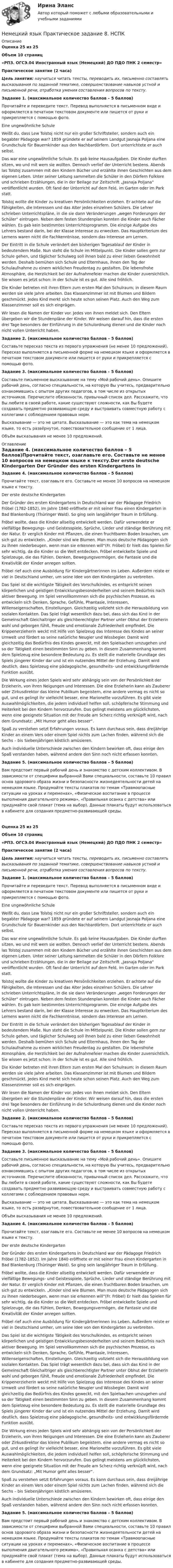      
          Описание
          Оценка 25 из 25Объем 10 страниц«РПЗ. ОГСЭ.04 Иностранный язык (Немецкий) ДО ПДО ПНК 2 семестр» Практическое занятие (2 часа)Цель занятия: научиться читать тексты, переводить их, письменно составлять высказывания по заданной тематике, совершенствование навыков устной и письменной речи, отработка умения составления вопросов по тексту. Задание 1. (максимальное количество баллов – 5 баллов)Прочитайте и переведите текст. Перевод выполняется в письменном виде и оформляется в печатном текстовом документе или пишется от руки и прикрепляется с помощью фото. Eine ungewöhnliche Schule Weißt du, dass Lew Tolstoj nicht nur ein großer Schriftsteller, sondern auch ein begabter Pädagoge war? 1859 gründete er auf seinem Landgut Jasnaja Poljana eine Grundschule für Bauernkinder aus den Nachbardörfern. Dort unterrichtete er auch selbst. Das war eine ungewöhnliche Schule. Es gab keine Hausaufgaben. Die Kinder durften sitzen, wo und mit wem sie wollten. Dennoch verlief der Unterricht bestens. Abends las Tolstoj zusammen mit den Kindern Bücher und erzählte ihnen Geschichten aus dem eigenen Leben. Unter seiner Leitung sammelten die Schüler in den Dörfern Folklore und schrieben Erzählungen, die in der Beilage zur Zeitschrift „Jasnaja Poljana“ veröffentlicht wurden. Oft fand der Unterricht auf dem Feld, im Garten oder im Park statt.  Tolstoj wollte die Kinder zu kreativen Persönlichkeiten erziehen. Er achtete auf die Fähigkeiten, die Interessen und das Alter jedes einzelnen Schülers. Die Lehrer schrieben Unterrichtspläne, in die sie dann Veränderungen „wegen Forderungen der Schüler“ eintrugen. Neben dem festen Stundenplan konnten die Kinder auch Fächer wählen. Es gab kein bestimmtes Unterrichtsprogramm. Die einzige Aufgabe des Lehrers bestand darin, bei der Klasse Interesse zu erwecken. Das Hauptkriterium des Lernens waren nicht die Fachkenntnisse, sondern das Interesse am Lernen.Der Eintritt in die Schule verändert den bisherigen Tagesablauf der Kinder in bedeutendem Maße. Nun steht die Schule im Mittelpunkt. Die Kinder sollen gern zur Schule gehen, und täglicher Schulweg soll ihnen bald zu einer lieben Gewohnheit werden. Deshalb bemühen sich Schule und Elternhaus, ihnen den Tag der Schulaufnahme zu einem wirklichen Freudentag zu gestalten. Die lebensfrohe Atmosphäre, die Herzlichkeit bei der Aufnahmefeier machen die Kinder zuversichtlich. Sie wissen es jetzt schon: in der Schule ist es gut. Alle sind fröhlich. Die Kinder betreten mit ihren Eltern zum ersten Mal den Schulraum; in diesem Raum werden sie viele Jahre arbeiten. Das Klassenzimmer ist mit Blumen und Bildern geschmückt. Jedes Kind merkt sich heute schon seinen Platz. Auch den Weg zum Klassenzimmer soll es sich einprägen.Wir lesen die Namen der Kinder vor. Jedes von ihnen meldet sich. Den Eltern übergeben wir die Stundenpläne der Kinder. Wir weisen darauf hin, dass die ersten drei Tage besonders der Einführung in die Schulordnung dienen und die Kinder noch nicht vollen Unterricht haben. Задание 2. (максимальное количество баллов – 5 баллов)Составьте пересказ текста из первого упражнения (не менее 10 предложений). Пересказ выполняется в письменной форме на немецком языке и оформляется в печатном текстовом документе или пишется от руки и прикрепляется с помощью фото. Задание 3. (максимальное количество баллов – 5 баллов)Составьте письменное высказывание на тему «Мой рабочий день». Опишите рабочий день, согласно специальности, на которую Вы учитесь, предварительно ознакомившись с опытом других педагогов, в том числе из открытых источников. Перечислите обязанности, привычный список дел. Расскажите, что Вы любите в своей работе, какие существуют сложности, как Вы будете создавать предметно развивающую среду и выстраивать совместную работу с коллегами с соблюдением правовых норм.Высказывание — это не цитата. Высказывание — это как тема на немецком языке, то есть развёрнутое, повествовательное сообщение от 1 лица.Объём высказывания не менее 10 предложений.  
          Оглавление
          Задание 4. (максимальное количество баллов – 5 баллов)Прочитайте текст, озаглавьте его. Составьте не менее 10 вопросов на немецком языке к тексту.Der erste deutsche Kindergarten Der Gründer des ersten Kindergartens in Deutschland war der Pädagoge Friedrich Fröbel (1782-1852). Im Jahre 1840 eröffnete er mit seiner Frau einen Kindergarten in Bad Blankenburg (Thüringer Wald). So ging sein langjähriger Traum in Erfüllung. Fröbel wollte, dass die Kinder allseitig entwickelt werden. Dafür verwendete er vielfältige Bewegungs- und Geistesspiele, Sprüche, Lieder und ständige Berührung mit der Natur. Er verglich Kinder mit Pflanzen, die einen fruchtbaren Boden brauchen, um sich gut zu entwickeln. „Kinder sind wie Blumen. Man muss deutsche Pädagogen sich zu ihnen niederbeugen, wenn man sie erkennen will“(Fr. Fröbel) Er hielt das Spielen für sehr wichtig, da die Kinder so die Welt entdecken. Fröbel entwickelte Spiele und Spielzeuge, die das Fühlen, Denken, Bewegungsvermögen, die Fantasie und die Kreativität der Kinder anregen sollten. Fröbel rief auch eine Ausbildung für Kindergärtnerinnen ins Leben. Außerdem reiste er viel in Deutschland umher, um seine Idee von den Kindergärten zu verbreiten. Das Spiel ist die wichtigste Tätigkeit des Vorschulkindes, es entspricht seinen körperlichen und geistigen Entwicklungsbesonderheiten und seinem Bedürfnis nach aktiver Bewegung. Im Spiel vervollkommnen sich die psychischen Prozesse, es entwickeln sich Denken, Sprache, Gefühle, Phantasie, Interessen, Willenseigenschaften, Einstellungen. Gleichzeitig vollzieht sich die Herausbildung von sozialen Kontakten. Das Spiel trägt wesentlich dazu bei, dass sich das Kind in der Gemeinschaft Gleichaltriger als gleichberechtigter Partner unter Obhut der Erzieherin wohl und geborgen fühlt, Freude und emotionale Zufriedenheit empfindet. Die Krippenerzieherin weckt mit Hilfe von Spielzeug das Interesse des Kindes an seiner Umwelt und fördert so seine natürliche Neugier und Wissbegier. Damit wird gleichzeitig das Bedürfnis des Kindes geweckt, mit den Spielsachen umzugehen und so der Tätigkeit einen bestimmten Sinn zu geben. In diesem Zusammenhang kommt dem Spielzeug eine besondere Bedeutung zu. Es stellt die materielle Grundlage des Spiels jüngerer Kinder dar und ist ein nutzendes Mittel der Erziehung. Damit wird deutlich, dass Spielzeug eine pädagogische, gesundheits- und entwicklungsfördernde Funktion ausübt.  Die Wirkung eines jeden Spiels wird sehr abhängig sein von der Persönlichkeit der Erzieherin, von ihren Neigungen und Interessen. Die eine Erzieherin kann als Zauberer oder Zirkusdirektor das kleine Publikum begeistern, eine andere vermag es nicht so gut, und es gelingt ihr vielleicht besser, eine Marionette vorzuführen. Es gibt viele Auswahlmöglichkeiten, die jedem individuell helfen soll, schöpferische Stimmung und Heiterkeit bei den Kindern hervorzurufen. Das gelingt meistens am glücklichsten, wenn eine geeignete Situation mit der Freude am Scherz richtig verknüpft wird, nach dem Grundsatz: „Mit Humor geht alles besser“. Spaß zu verstehen setzt Erfahrungen voraus. Es kann durchaus sein, dass dreijährige Kinder an einem Vers oder einem Spiel nichts zum Lachen finden, während sich die Sechs – bis Siebenjährigen köstlich amüsieren. Auch individuelle Unterschiede zwischen den Kindern bewirken oft, dass einige den Spaß verstanden haben, während andere den Sinn noch nicht erfassen konnten. Задание 5. (максимальное количество баллов – 5 баллов)Вам предстоит первый рабочий день и знакомство с детским коллективом. В зависимости от специфики выбранной Вами специальности, составьте 10 правил основ здорового образа жизни и безопасности жизнедеятельности детей на немецком языке. Продумайте тексты плакатов по темам «Травмоопасные ситуации на уроках и переменах», «Физическое воспитание в процессе выполнения двигательного режима», «Правильная осанка с детства» или придумайте свой плакат (тема на выбор). Данные плакаты будут использоваться в кабинете для создания предметно-развивающей среды.Оценка 25 из 25Объем 10 страниц«РПЗ. ОГСЭ.04 Иностранный язык (Немецкий) ДО ПДО ПНК 2 семестр» Практическое занятие (2 часа)Цель занятия: научиться читать тексты, переводить их, письменно составлять высказывания по заданной тематике, совершенствование навыков устной и письменной речи, отработка умения составления вопросов по тексту. Задание 1. (максимальное количество баллов – 5 баллов)Прочитайте и переведите текст. Перевод выполняется в письменном виде и оформляется в печатном текстовом документе или пишется от руки и прикрепляется с помощью фото. Eine ungewöhnliche Schule Weißt du, dass Lew Tolstoj nicht nur ein großer Schriftsteller, sondern auch ein begabter Pädagoge war? 1859 gründete er auf seinem Landgut Jasnaja Poljana eine Grundschule für Bauernkinder aus den Nachbardörfern. Dort unterrichtete er auch selbst. Das war eine ungewöhnliche Schule. Es gab keine Hausaufgaben. Die Kinder durften sitzen, wo und mit wem sie wollten. Dennoch verlief der Unterricht bestens. Abends las Tolstoj zusammen mit den Kindern Bücher und erzählte ihnen Geschichten aus dem eigenen Leben. Unter seiner Leitung sammelten die Schüler in den Dörfern Folklore und schrieben Erzählungen, die in der Beilage zur Zeitschrift „Jasnaja Poljana“ veröffentlicht wurden. Oft fand der Unterricht auf dem Feld, im Garten oder im Park statt.  Tolstoj wollte die Kinder zu kreativen Persönlichkeiten erziehen. Er achtete auf die Fähigkeiten, die Interessen und das Alter jedes einzelnen Schülers. Die Lehrer schrieben Unterrichtspläne, in die sie dann Veränderungen „wegen Forderungen der Schüler“ eintrugen. Neben dem festen Stundenplan konnten die Kinder auch Fächer wählen. Es gab kein bestimmtes Unterrichtsprogramm. Die einzige Aufgabe des Lehrers bestand darin, bei der Klasse Interesse zu erwecken. Das Hauptkriterium des Lernens waren nicht die Fachkenntnisse, sondern das Interesse am Lernen.Der Eintritt in die Schule verändert den bisherigen Tagesablauf der Kinder in bedeutendem Maße. Nun steht die Schule im Mittelpunkt. Die Kinder sollen gern zur Schule gehen, und täglicher Schulweg soll ihnen bald zu einer lieben Gewohnheit werden. Deshalb bemühen sich Schule und Elternhaus, ihnen den Tag der Schulaufnahme zu einem wirklichen Freudentag zu gestalten. Die lebensfrohe Atmosphäre, die Herzlichkeit bei der Aufnahmefeier machen die Kinder zuversichtlich. Sie wissen es jetzt schon: in der Schule ist es gut. Alle sind fröhlich. Die Kinder betreten mit ihren Eltern zum ersten Mal den Schulraum; in diesem Raum werden sie viele Jahre arbeiten. Das Klassenzimmer ist mit Blumen und Bildern geschmückt. Jedes Kind merkt sich heute schon seinen Platz. Auch den Weg zum Klassenzimmer soll es sich einprägen.Wir lesen die Namen der Kinder vor. Jedes von ihnen meldet sich. Den Eltern übergeben wir die Stundenpläne der Kinder. Wir weisen darauf hin, dass die ersten drei Tage besonders der Einführung in die Schulordnung dienen und die Kinder noch nicht vollen Unterricht haben. Задание 2. (максимальное количество баллов – 5 баллов)Составьте пересказ текста из первого упражнения (не менее 10 предложений). Пересказ выполняется в письменной форме на немецком языке и оформляется в печатном текстовом документе или пишется от руки и прикрепляется с помощью фото. Задание 3. (максимальное количество баллов – 5 баллов)Составьте письменное высказывание на тему «Мой рабочий день». Опишите рабочий день, согласно специальности, на которую Вы учитесь, предварительно ознакомившись с опытом других педагогов, в том числе из открытых источников. Перечислите обязанности, привычный список дел. Расскажите, что Вы любите в своей работе, какие существуют сложности, как Вы будете создавать предметно развивающую среду и выстраивать совместную работу с коллегами с соблюдением правовых норм.Высказывание — это не цитата. Высказывание — это как тема на немецком языке, то есть развёрнутое, повествовательное сообщение от 1 лица.Объём высказывания не менее 10 предложений. Задание 4. (максимальное количество баллов – 5 баллов)Прочитайте текст, озаглавьте его. Составьте не менее 10 вопросов на немецком языке к тексту.Der erste deutsche Kindergarten Der Gründer des ersten Kindergartens in Deutschland war der Pädagoge Friedrich Fröbel (1782-1852). Im Jahre 1840 eröffnete er mit seiner Frau einen Kindergarten in Bad Blankenburg (Thüringer Wald). So ging sein langjähriger Traum in Erfüllung. Fröbel wollte, dass die Kinder allseitig entwickelt werden. Dafür verwendete er vielfältige Bewegungs- und Geistesspiele, Sprüche, Lieder und ständige Berührung mit der Natur. Er verglich Kinder mit Pflanzen, die einen fruchtbaren Boden brauchen, um sich gut zu entwickeln. „Kinder sind wie Blumen. Man muss deutsche Pädagogen sich zu ihnen niederbeugen, wenn man sie erkennen will“(Fr. Fröbel) Er hielt das Spielen für sehr wichtig, da die Kinder so die Welt entdecken. Fröbel entwickelte Spiele und Spielzeuge, die das Fühlen, Denken, Bewegungsvermögen, die Fantasie und die Kreativität der Kinder anregen sollten. Fröbel rief auch eine Ausbildung für Kindergärtnerinnen ins Leben. Außerdem reiste er viel in Deutschland umher, um seine Idee von den Kindergärten zu verbreiten. Das Spiel ist die wichtigste Tätigkeit des Vorschulkindes, es entspricht seinen körperlichen und geistigen Entwicklungsbesonderheiten und seinem Bedürfnis nach aktiver Bewegung. Im Spiel vervollkommnen sich die psychischen Prozesse, es entwickeln sich Denken, Sprache, Gefühle, Phantasie, Interessen, Willenseigenschaften, Einstellungen. Gleichzeitig vollzieht sich die Herausbildung von sozialen Kontakten. Das Spiel trägt wesentlich dazu bei, dass sich das Kind in der Gemeinschaft Gleichaltriger als gleichberechtigter Partner unter Obhut der Erzieherin wohl und geborgen fühlt, Freude und emotionale Zufriedenheit empfindet. Die Krippenerzieherin weckt mit Hilfe von Spielzeug das Interesse des Kindes an seiner Umwelt und fördert so seine natürliche Neugier und Wissbegier. Damit wird gleichzeitig das Bedürfnis des Kindes geweckt, mit den Spielsachen umzugehen und so der Tätigkeit einen bestimmten Sinn zu geben. In diesem Zusammenhang kommt dem Spielzeug eine besondere Bedeutung zu. Es stellt die materielle Grundlage des Spiels jüngerer Kinder dar und ist ein nutzendes Mittel der Erziehung. Damit wird deutlich, dass Spielzeug eine pädagogische, gesundheits- und entwicklungsfördernde Funktion ausübt.  Die Wirkung eines jeden Spiels wird sehr abhängig sein von der Persönlichkeit der Erzieherin, von ihren Neigungen und Interessen. Die eine Erzieherin kann als Zauberer oder Zirkusdirektor das kleine Publikum begeistern, eine andere vermag es nicht so gut, und es gelingt ihr vielleicht besser, eine Marionette vorzuführen. Es gibt viele Auswahlmöglichkeiten, die jedem individuell helfen soll, schöpferische Stimmung und Heiterkeit bei den Kindern hervorzurufen. Das gelingt meistens am glücklichsten, wenn eine geeignete Situation mit der Freude am Scherz richtig verknüpft wird, nach dem Grundsatz: „Mit Humor geht alles besser“. Spaß zu verstehen setzt Erfahrungen voraus. Es kann durchaus sein, dass dreijährige Kinder an einem Vers oder einem Spiel nichts zum Lachen finden, während sich die Sechs – bis Siebenjährigen köstlich amüsieren. Auch individuelle Unterschiede zwischen den Kindern bewirken oft, dass einige den Spaß verstanden haben, während andere den Sinn noch nicht erfassen konnten. Задание 5. (максимальное количество баллов – 5 баллов)Вам предстоит первый рабочий день и знакомство с детским коллективом. В зависимости от специфики выбранной Вами специальности, составьте 10 правил основ здорового образа жизни и безопасности жизнедеятельности детей на немецком языке. Продумайте тексты плакатов по темам «Травмоопасные ситуации на уроках и переменах», «Физическое воспитание в процессе выполнения двигательного режима», «Правильная осанка с детства» или придумайте свой плакат (тема на выбор). Данные плакаты будут использоваться в кабинете для создания предметно-развивающей среды. 
            
            
            Немецкий язык. ПКЗ. СИУ РАНХИГСНемецкий язык Практическое задание 8.  НСПКНемецкий язык  Практическое занятие 10. Задание 6 (филворд)   НСПКНемецкий язык  Практическое занятие 10. Задания 2-5  НСПКНемецкий язык Практическое занятие 11. Задания 3-8  НСПКНемецкий язык  Практическое занятие 12  НСПКНемецкий язык  Практическое занятие 1. Задания 2-4,7.  НСПКНемецкий язык (ДО, СПДО, ПНК, ПДО 3 ЧАСТЬ) Тест 2НЕМЕЦКИЙ ЯЗЫК (ДОУА, СР, 1 ЧАСТЬ) Тестовые вопросы для самопроверки к разделу 1НЕМЕЦКИЙ ЯЗЫК (ДОУА, СР, 1 ЧАСТЬ) Тестовые вопросы для самопроверки к разделу 2Немецкий язык (ДОУА, СР, 3 часть) Комплексное заданиеНемецкий язык  Комплексное задание  НСПКНемецкий язык Комплексное задание  НСПКНемецкий язык Комплексное задание НСПК