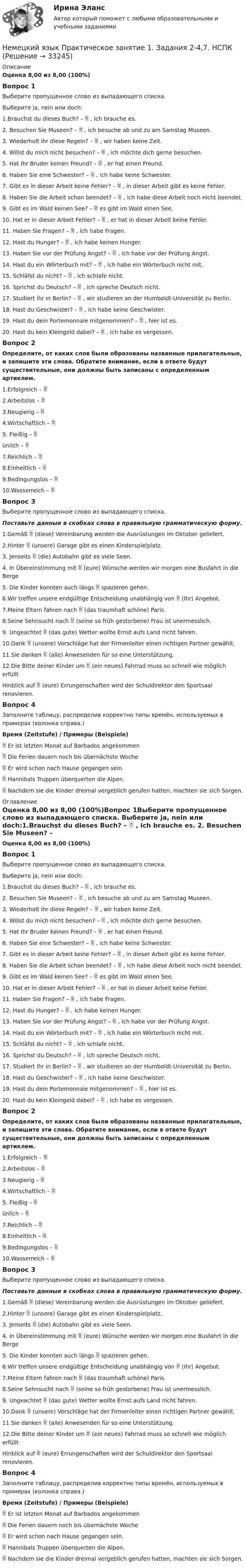     
          Описание
          Оценка 8,00 из 8,00 (100%)Вопрос 1Выберите пропущенное слово из выпадающего списка. Выберите ja, nein или doch:1.Brauchst du dieses Buch? –  , ich brauche es. 2. Besuchen Sie Museen? –  , ich besuche ab und zu am Samstag Museen. 3. Wiederholt ihr diese Regeln? –  , wir haben keine Zeit. 4. Willst du mich nicht besuchen? –  , ich möchte dich gerne besuchen. 5. Hat Ihr Bruder keinen Freund? –  , er hat einen Freund. 6. Haben Sie eine Schwester? –  , ich habe keine Schwester. 7. Gibt es in dieser Arbeit keine Fehler? –  , in dieser Arbeit gibt es keine Fehler. 8. Haben Sie die Arbeit schon beendet? –  , ich habe diese Arbeit noch nicht beendet. 9. Gibt es im Wald keinen See? –  es gibt im Wald einen See. 10. Hat er in dieser Arbeit Fehler? –  , er hat in dieser Arbeit keine Fehler. 11. Haben Sie Fragen? –  , ich habe Fragen. 12. Hast du Hunger? –  , ich habe keinen Hunger. 13. Haben Sie vor der Prüfung Angst? –  , ich habe vor der Prüfung Angst. 14. Hast du ein Wörterbuch mit? –  , ich habe ein Wörterbuch nicht mit. 15. Schläfst du nicht? –  , ich schlafe nicht. 16. Sprichst du Deutsch? –  , ich spreche Deutsch nicht. 17. Studiert ihr in Berlin? –  , wir studieren an der Humboldt-Universität zu Berlin. 18. Hast du Geschwister? –  , ich habe keine Geschwister. 19. Hast du dein Portemonnaie mitgenommen? –  , hier ist es. 20. Hast du kein Kleingeld dabei? –  , ich habe es vergessen. Вопрос 2Определите, от каких слов были образованы названные прилагательные, и запишите эти слова. Обратите внимание, если в ответе будут существительные, они должны быть записаны с определенным артиклем.1.Erfolgreich –  2.Arbeitslos –  3.Neugierig –  4.Wirtschaftlich –  5. Fleißig –  ünlich –  7.Reichlich –  8.Einheitlich –  9.Bedingungslos –  10.Wasserreich –  Вопрос 3Выберите пропущенное слово из выпадающего списка.Поставьте данные в скобках слова в правильную грамматическую форму.1.Gemäß  (diese) Vereinbarung werden die Ausrüstungen im Oktober geliefert. 2.Hinter  (unsere) Garage gibt es einen Kinderspielplatz. 3. Jenseits  (die) Autobahn gibt es viele Seen. 4. In Übereinstimmung mit  (eure) Wünsche werden wir morgen eine Busfahrt in die Berge 5. Die Kinder konnten auch längs  spazieren gehen. 6.Wir treffen unsere endgültige Entscheidung unabhängig von  (Ihr) Angebot. 7.Meine Eltern fahren nach  (das traumhaft schöne) Paris. 8.Seine Sehnsucht nach  (seine so früh gestorbene) Frau ist unermesslich. 9. Ungeachtet  (das gute) Wetter wollte Ernst aufs Land nicht fahren. 10.Dank  (unsere) Vorschläge hat der Firmenleiter einen richtigen Partner gewählt. 11.Sie danken  (alle) Anwesenden für so eine Unterstützung. 12.Die Bitte deiner Kinder um  (ein neues) Fahrrad muss so schnell wie möglich erfüllt  Hinblick auf  (eure) Errungenschaften wird der Schuldirektor den Sportsaal renovieren.Вопрос 4Заполните таблицу, распределив корректно типы времён, используемых в примерах (колонка справа.) Время (Zeitstufe)  /   Примеры (Beispiele)  Er ist letzten Monat auf Barbados angekommen  Die Ferien dauern noch bis übernächste Woche Er wird schon nach Hause gegangen sein.  Hannibals Truppen überquerten die Alpen.  Nachdem sie die Kinder dreimal vergeblich gerufen hatten, machten sie sich Sorgen. 
          Оглавление
          Оценка 8,00 из 8,00 (100%)Вопрос 1Выберите пропущенное слово из выпадающего списка. Выберите ja, nein или doch:1.Brauchst du dieses Buch? –  , ich brauche es. 2. Besuchen Sie Museen? –  , ich besuche ab und zu am Samstag Museen. 3. Wiederholt ihr diese Regeln? –  , wir haben keine Zeit. 4. Willst du mich nicht besuchen? –  , ich möchte dich gerne besuchen. 5. Hat Ihr Bruder keinen Freund? –  , er hat einen Freund. 6. Haben Sie eine Schwester? –  , ich habe keine Schwester. 7. Gibt es in dieser Arbeit keine Fehler? –  , in dieser Arbeit gibt es keine Fehler. 8. Haben Sie die Arbeit schon beendet? –  , ich habe diese Arbeit noch nicht beendet. 9. Gibt es im Wald keinen See? –  es gibt im Wald einen See. 10. Hat er in dieser Arbeit Fehler? –  , er hat in dieser Arbeit keine Fehler. 11. Haben Sie Fragen? –  , ich habe Fragen. 12. Hast du Hunger? –  , ich habe keinen Hunger. 13. Haben Sie vor der Prüfung Angst? –  , ich habe vor der Prüfung Angst. 14. Hast du ein Wörterbuch mit? –  , ich habe ein Wörterbuch nicht mit. 15. Schläfst du nicht? –  , ich schlafe nicht. 16. Sprichst du Deutsch? –  , ich spreche Deutsch nicht. 17. Studiert ihr in Berlin? –  , wir studieren an der Humboldt-Universität zu Berlin. 18. Hast du Geschwister? –  , ich habe keine Geschwister. 19. Hast du dein Portemonnaie mitgenommen? –  , hier ist es. 20. Hast du kein Kleingeld dabei? –  , ich habe es vergessen. Вопрос 2Определите, от каких слов были образованы названные прилагательные, и запишите эти слова. Обратите внимание, если в ответе будут существительные, они должны быть записаны с определенным артиклем.1.Erfolgreich –  2.Arbeitslos –  3.Neugierig –  4.Wirtschaftlich –  5. Fleißig –  ünlich –  7.Reichlich –  8.Einheitlich –  9.Bedingungslos –  10.Wasserreich –  Вопрос 3Выберите пропущенное слово из выпадающего списка.Поставьте данные в скобках слова в правильную грамматическую форму.1.Gemäß  (diese) Vereinbarung werden die Ausrüstungen im Oktober geliefert. 2.Hinter  (unsere) Garage gibt es einen Kinderspielplatz. 3. Jenseits  (die) Autobahn gibt es viele Seen. 4. In Übereinstimmung mit  (eure) Wünsche werden wir morgen eine Busfahrt in die Berge 5. Die Kinder konnten auch längs  spazieren gehen. 6.Wir treffen unsere endgültige Entscheidung unabhängig von  (Ihr) Angebot. 7.Meine Eltern fahren nach  (das traumhaft schöne) Paris. 8.Seine Sehnsucht nach  (seine so früh gestorbene) Frau ist unermesslich. 9. Ungeachtet  (das gute) Wetter wollte Ernst aufs Land nicht fahren. 10.Dank  (unsere) Vorschläge hat der Firmenleiter einen richtigen Partner gewählt. 11.Sie danken  (alle) Anwesenden für so eine Unterstützung. 12.Die Bitte deiner Kinder um  (ein neues) Fahrrad muss so schnell wie möglich erfüllt  Hinblick auf  (eure) Errungenschaften wird der Schuldirektor den Sportsaal renovieren.Вопрос 4Заполните таблицу, распределив корректно типы времён, используемых в примерах (колонка справа.) Время (Zeitstufe)  /   Примеры (Beispiele)  Er ist letzten Monat auf Barbados angekommen  Die Ferien dauern noch bis übernächste Woche Er wird schon nach Hause gegangen sein.  Hannibals Truppen überquerten die Alpen.  Nachdem sie die Kinder dreimal vergeblich gerufen hatten, machten sie sich Sorgen. 
            
            
            Немецкий язык  Практическое занятие 12  НСПКНемецкий язык  Практическое занятие 1. Задания 2-4,7.  НСПКНемецкий язык  Практическое занятие 2. Задания 1,3-6.  НСПКНемецкий язык  Практическое занятие 3. Задания 1-4   НСПКНемецкий язык Практическое занятие 3 Задания 2-4,6  НСПКНемецкий язык Практическое занятие 9. Задание 8 (кроссворд) НСПКНемецкий язык Практическое занятие 9. Задания 2-7  НСПКНемецкий язык Комплексное задание  НСПКНемецкий язык Комплексное задание НСПКНЕМЕЦКИЙ ЯЗЫК (ответы на тест) ММУНемецкий язык. ПКЗ. СИУ РАНХИГСНемецкий язык Практическое задание 8.  НСПКНемецкий язык  Практическое занятие 10. Задание 6 (филворд)   НСПКНемецкий язык  Практическое занятие 10. Задания 2-5  НСПК