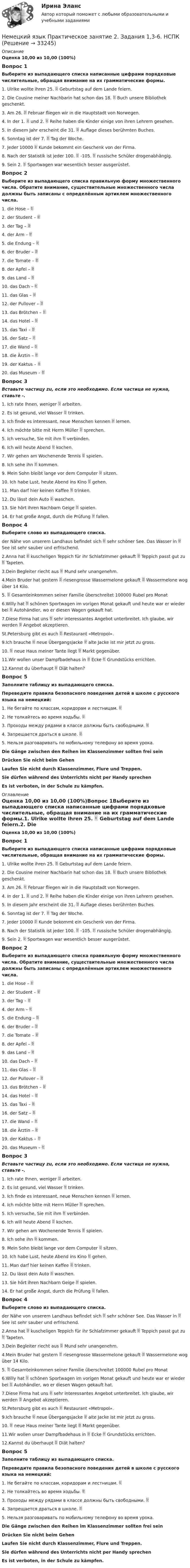      
          Описание
          Оценка 10,00 из 10,00 (100%)Вопрос 1Выберите из выпадающего списка написанные цифрами порядковые числительные, обращая внимание на их грамматические формы.1. Ulrike wollte ihren 25.  Geburtstag auf dem Lande feiern. 2. Die Cousine meiner Nachbarin hat schon das 18.  Buch unsere Bibliothek geschenkt. 3. Am 26.  Februar fliegen wir in die Hauptstadt von Norwegen. 4. In der 1.  und 2.  Reihe haben die Kinder einige von ihren Lehrern gesehen. 5. In diesem Jahr erscheint die 31.  Auflage dieses berühmten Buches. 6. Sonntag ist der 7.  Tag der Woche. 7. Jeder 10000  Kunde bekommt ein Geschenk von der Firma. 8. Nach der Statistik ist jeder 100.  -105.  russische Schüler drogenabhängig. 9. Sein 2.  Sportwagen war wesentlich besser ausgerüstet. Вопрос 2Выберите из выпадающего списка правильную форму множественного числа. Обратите внимание, существительные множественного числа должны быть записаны с определённым артиклем множественного числа.1. die Hose –  2. der Student –  3. der Tag –  4. der Arm –  5. die Endung –  6. der Bruder –  7. die Tomate – 8. der Apfel –  9. das Land –  10. das Dach –  11. das Glas –  12. der Pullover –  13. das Brötchen –  14. das Hotel –  15. das Taxi –  16. der Satz –  17. die Wand –  18. die Ärztin –  19. der Kaktus –  20. das Museum – Вопрос 3Вставьте частицу zu, если это необходимо. Если частица не нужна, ставьте -.1. Ich rate Ihnen, weniger  arbeiten. 2. Es ist gesund, viel Wasser  trinken. 3. Ich finde es interessant, neue Menschen kennen  lernen. 4. Ich möchte bitte mit Herrn Müller  sprechen. 5. Ich versuche, Sie mit ihm  verbinden. 6. Ich will heute Abend  kochen. 7. Wir gehen am Wochenende Tennis  spielen. 8. Ich sehe ihn  kommen. 9. Mein Sohn bleibt lange vor dem Computer  sitzen. 10. Ich habe Lust, heute Abend ins Kino  gehen. 11. Man darf hier keinen Kaffee  trinken. 12. Du lässt dein Auto  waschen. 13. Sie hört ihren Nachbarn Geige  spielen. 14. Er hat große Angst, durch die Prüfung  fallen.Вопрос 4Выберите слово из выпадающего списка.  der Nähe von unserem Landhaus befindet sich  sehr schöner See. Das Wasser in  See ist sehr sauber und erfrischend. 2.Anna hat  kuscheligen Teppich für ihr Schlafzimmer gekauft  Teppich passt gut zu  Tapeten. 3.Dein Begleiter riecht aus  Mund sehr unangenehm. 4.Mein Bruder hat gestern  riesengrosse Wassermelone gekauft  Wassermelone wog über 14 Kilo. 5.  Gesamteinkommen seiner Familie überschreitet 100000 Rubel pro Monat 6.Willy hat  schönen Sportwagen im vorigen Monat gekauft und heute war er wieder bei  Autohändler, wo er diesen Wagen gekauft hat. 7.Diese Firma hat uns  sehr interessantes Angebot unterbreitet. Ich glaube, wir werden  Angebot akzeptieren.  St.Petersburg gibt es auch  Restaurant «Metropol». 9.Ich brauche  neue Übergangsjacke  alte Jacke ist mir jetzt zu gross. 10.  neue Haus meiner Tante liegt  Markt gegenüber. 11.Wir wollen unser Dampfbadehaus in  Ecke  Grundstücks errichten. 12.Kannst du überhaupt  Diät halten? Вопрос 5Заполните таблицу из выпадающего списка. Переведите правила безопасного поведения детей в школе с русского языка на  немецкий:1. Не бегайте по классам, коридорам и лестницам.  2. Не толкайтесь во время ходьбы.  3. Проходы между рядами в классе должны быть свободными.  4. Запрещается драться в школе.  5. Нельзя разговаривать по мобильному телефону во время урока. Die Gänge zwischen den Reihen im Klassenzimmer sollten frei seinDrücken Sie nicht beim GehenLaufen Sie nicht durch Klassenzimmer, Flure und Treppen.Sie dürfen während des Unterrichts nicht per Handy sprechenEs ist verboten, in der Schule zu kämpfen.  
          Оглавление
          Оценка 10,00 из 10,00 (100%)Вопрос 1Выберите из выпадающего списка написанные цифрами порядковые числительные, обращая внимание на их грамматические формы.1. Ulrike wollte ihren 25.  Geburtstag auf dem Lande feiern.2. Die Cousine meiner Nachbarin hat schon das 18.  Buch unsere Bibliothek geschenkt.3. Am 26.  Februar fliegen wir in die Hauptstadt von Norwegen.4. In der 1.  und 2.  Reihe haben die Kinder einige von ihren Lehrern gesehen.5. In diesem Jahr erscheint die 31.  Auflage dieses berühmten Buches.6. Sonntag ist der 7.  Tag der Woche.7. Jeder 10000  Kunde bekommt ein Geschenk von der Firma.8. Nach der Statistik ist jeder 100.  -105.  russische Schüler drogenabhängig.9. Sein 2.  Sportwagen war wesentlich besser ausgerüstet. Вопрос 2Выберите из выпадающего списка правильную форму множественного числа. Обратите внимание, существительные множественного числа должны быть записаны с определённым артиклем множественного числа.1. die Hose – 2. der Student – 3. der Tag – 4. der Arm – 5. die Endung – 6. der Bruder – 7. die Tomate – 8. der Apfel – 9. das Land – 10. das Dach – 11. das Glas – 12. der Pullover – 13. das Brötchen – 14. das Hotel – 15. das Taxi – 16. der Satz – 17. die Wand – 18. die Ärztin – 19. der Kaktus – 20. das Museum – Вопрос 3Вставьте частицу zu, если это необходимо. Если частица не нужна, ставьте -.1. Ich rate Ihnen, weniger  arbeiten.2. Es ist gesund, viel Wasser  trinken.3. Ich finde es interessant, neue Menschen kennen  lernen.4. Ich möchte bitte mit Herrn Müller  sprechen.5. Ich versuche, Sie mit ihm  verbinden.6. Ich will heute Abend  kochen.7. Wir gehen am Wochenende Tennis  spielen.8. Ich sehe ihn  kommen.9. Mein Sohn bleibt lange vor dem Computer  sitzen.10. Ich habe Lust, heute Abend ins Kino  gehen.11. Man darf hier keinen Kaffee  trinken.12. Du lässt dein Auto  waschen.13. Sie hört ihren Nachbarn Geige  spielen.14. Er hat große Angst, durch die Prüfung  fallen.Вопрос 4Выберите слово из выпадающего списка.  der Nähe von unserem Landhaus befindet sich  sehr schöner See. Das Wasser in  See ist sehr sauber und erfrischend.2.Anna hat  kuscheligen Teppich für ihr Schlafzimmer gekauft  Teppich passt gut zu  Tapeten.3.Dein Begleiter riecht aus  Mund sehr unangenehm.4.Mein Bruder hat gestern  riesengrosse Wassermelone gekauft  Wassermelone wog über 14 Kilo.5.  Gesamteinkommen seiner Familie überschreitet 100000 Rubel pro Monat6.Willy hat  schönen Sportwagen im vorigen Monat gekauft und heute war er wieder bei  Autohändler, wo er diesen Wagen gekauft hat.7.Diese Firma hat uns  sehr interessantes Angebot unterbreitet. Ich glaube, wir werden  Angebot akzeptieren. St.Petersburg gibt es auch  Restaurant «Metropol».9.Ich brauche  neue Übergangsjacke  alte Jacke ist mir jetzt zu gross.10.  neue Haus meiner Tante liegt  Markt gegenüber.11.Wir wollen unser Dampfbadehaus in  Ecke  Grundstücks errichten.12.Kannst du überhaupt  Diät halten?Вопрос 5Заполните таблицу из выпадающего списка. Переведите правила безопасного поведения детей в школе с русского языка на  немецкий:1. Не бегайте по классам, коридорам и лестницам. 2. Не толкайтесь во время ходьбы. 3. Проходы между рядами в классе должны быть свободными. 4. Запрещается драться в школе. 5. Нельзя разговаривать по мобильному телефону во время урока. Die Gänge zwischen den Reihen im Klassenzimmer sollten frei seinDrücken Sie nicht beim GehenLaufen Sie nicht durch Klassenzimmer, Flure und Treppen.Sie dürfen während des Unterrichts nicht per Handy sprechenEs ist verboten, in der Schule zu kämpfen.  
            
            
            Немецкий язык  Практическое занятие 1. Задания 2-4,7.  НСПКНемецкий язык  Практическое занятие 2. Задания 1,3-6.  НСПКНемецкий язык  Практическое занятие 3. Задания 1-4   НСПКНемецкий язык Практическое занятие 3 Задания 2-4,6  НСПКНемецкий язык Практическое занятие 9. Задание 8 (кроссворд) НСПКНемецкий язык Практическое занятие 9. Задания 2-7  НСПКНемецкий язык (профессиональный) (ДОУА, 1 часть) Практическое задание 2. Занятия 1-3,5Немецкий язык Комплексное задание НСПКНЕМЕЦКИЙ ЯЗЫК (ответы на тест) ММУНемецкий язык. ПКЗ. СИУ РАНХИГСНемецкий язык Практическое задание 8.  НСПКНемецкий язык  Практическое занятие 10. Задание 6 (филворд)   НСПКНемецкий язык  Практическое занятие 10. Задания 2-5  НСПКНемецкий язык Практическое занятие 11. Задания 3-8  НСПК