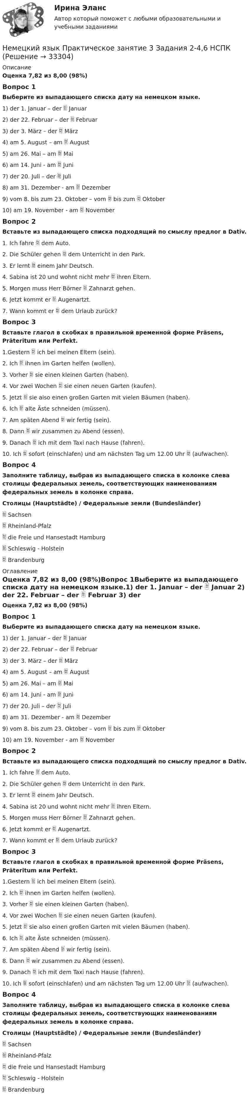      
          Описание
          Оценка 7,82 из 8,00 (98%)Вопрос 1Выберите из выпадающего списка дату на немецком языке.1) der 1. Januar – der  Januar 2) der 22. Februar – der  Februar 3) der 3. März – der  März 4) am 5. August – am  August 5) am 26. Mai – am  Mai 6) am 14. Juni - am  Juni 7) der 20. Juli – der  Juli 8) am 31. Dezember - am  Dezember 9) vom 8. bis zum 23. Oktober – vom  bis zum  Oktober10) am 19. November - am  NovemberВопрос 2Вставьте из выпадающего списка подходящий по смыслу предлог в Dativ.1. Ich fahre  dem Auto. 2. Die Schüler gehen  dem Unterricht in den Park. 3. Er lernt  einem Jahr Deutsch. 4. Sabina ist 20 und wohnt nicht mehr  ihren Eltern. 5. Morgen muss Herr Börner  Zahnarzt gehen. 6. Jetzt kommt er  Augenartzt. 7. Wann kommt er  dem Urlaub zurück?Вопрос 3Вставьте глагол в скобках в правильной временной форме Präsens, Präteritum или Perfekt.1.Gestern  ich bei meinen Eltern (sein). 2. Ich  ihnen im Garten helfen (wollen). 3. Vorher  sie einen kleinen Garten (haben). 4. Vor zwei Wochen  sie einen neuen Garten (kaufen). 5. Jetzt  sie also einen großen Garten mit vielen Bäumen (haben). 6. Ich  alte Äste schneiden (müssen). 7. Am späten Abend  wir fertig (sein). 8. Dann  wir zusammen zu Abend (essen). 9. Danach  ich mit dem Taxi nach Hause  (fahren). 10. Ich  sofort (einschlafen) und am nächsten Tag um 12.00 Uhr  (aufwachen).Вопрос 4Заполните таблицу, выбрав из выпадающего списка в колонке слева столицы федеральных земель, соответствующих наименованиям федеральных земель в колонке справа.Столицы (Hauptstädte)   /  Федеральные земли (Bundesländer) Sachsen  Rheinland-Pfalz  die Freie und Hansestadt Hamburg  Schleswig - Holstein  Brandenburg 
          Оглавление
          Оценка 7,82 из 8,00 (98%)Вопрос 1Выберите из выпадающего списка дату на немецком языке.1) der 1. Januar – der  Januar 2) der 22. Februar – der  Februar 3) der 3. März – der  März 4) am 5. August – am  August 5) am 26. Mai – am  Mai 6) am 14. Juni - am  Juni 7) der 20. Juli – der  Juli 8) am 31. Dezember - am  Dezember 9) vom 8. bis zum 23. Oktober – vom  bis zum  Oktober10) am 19. November - am  NovemberВопрос 2Вставьте из выпадающего списка подходящий по смыслу предлог в Dativ.1. Ich fahre  dem Auto. 2. Die Schüler gehen  dem Unterricht in den Park. 3. Er lernt  einem Jahr Deutsch. 4. Sabina ist 20 und wohnt nicht mehr  ihren Eltern. 5. Morgen muss Herr Börner  Zahnarzt gehen. 6. Jetzt kommt er  Augenartzt. 7. Wann kommt er  dem Urlaub zurück?Вопрос 3Вставьте глагол в скобках в правильной временной форме Präsens, Präteritum или Perfekt.1.Gestern  ich bei meinen Eltern (sein). 2. Ich  ihnen im Garten helfen (wollen). 3. Vorher  sie einen kleinen Garten (haben). 4. Vor zwei Wochen  sie einen neuen Garten (kaufen). 5. Jetzt  sie also einen großen Garten mit vielen Bäumen (haben). 6. Ich  alte Äste schneiden (müssen). 7. Am späten Abend  wir fertig (sein). 8. Dann  wir zusammen zu Abend (essen). 9. Danach  ich mit dem Taxi nach Hause  (fahren). 10. Ich  sofort (einschlafen) und am nächsten Tag um 12.00 Uhr  (aufwachen).Вопрос 4Заполните таблицу, выбрав из выпадающего списка в колонке слева столицы федеральных земель, соответствующих наименованиям федеральных земель в колонке справа.Столицы (Hauptstädte)   /  Федеральные земли (Bundesländer) Sachsen  Rheinland-Pfalz  die Freie und Hansestadt Hamburg  Schleswig - Holstein  Brandenburg 
            
            
            Немецкий язык  Практическое занятие 3. Задания 1-4   НСПКНемецкий язык Практическое занятие 3 Задания 2-4,6  НСПКНемецкий язык Практическое занятие 9. Задание 8 (кроссворд) НСПКНемецкий язык Практическое занятие 9. Задания 2-7  НСПКНемецкий язык (профессиональный) (ДОУА, 1 часть) Практическое задание 2. Занятия 1-3,5Немецкий язык (профессиональный) (ДОУА, 1 часть) Практическое задание 3. занятия 2-4Немецкий язык (профессиональный) (ДОУА, 1 часть) Практическое задание 4. Занятия 1-4.Немецкий язык. ПКЗ. СИУ РАНХИГСНемецкий язык Практическое задание 8.  НСПКНемецкий язык  Практическое занятие 10. Задание 6 (филворд)   НСПКНемецкий язык  Практическое занятие 10. Задания 2-5  НСПКНемецкий язык Практическое занятие 11. Задания 3-8  НСПКНемецкий язык  Практическое занятие 12  НСПКНемецкий язык  Практическое занятие 1. Задания 2-4,7.  НСПК