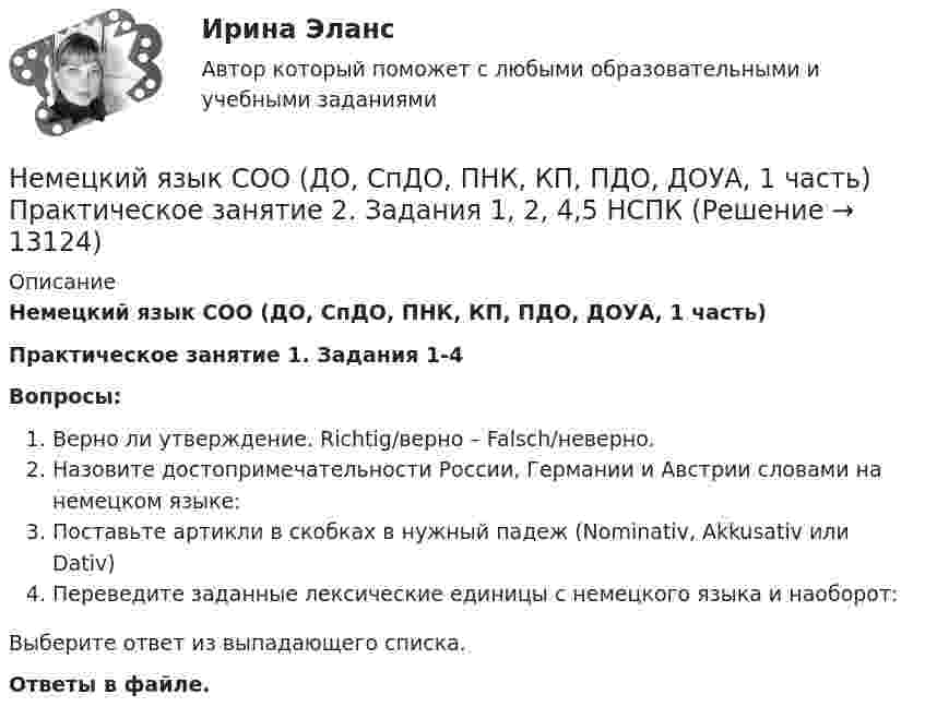      
          Описание
          Немецкий язык СОО (ДО, СпДО, ПНК, КП, ПДО, ДОУА, 1 часть) Практическое занятие 1. Задания 1-4Вопросы:Верно ли утверждение. Richtig/верно – Falsch/неверно.Назовите достопримечательности России, Германии и Австрии словами на немецком языке:Поставьте артикли в скобках в нужный падеж (Nominativ, Akkusativ или Dativ)Переведите заданные лексические единицы с немецкого языка и наоборот: Выберите ответ из выпадающего списка. Ответы в файле.   
            
            
            Немецкий язык СОО (ДО, СпДО, ПНК, КП, ПДО, ДОУА, 1 часть) Практическое занятие 1. Задания 1-4 НСПКНемецкий язык СОО (ДО, СпДО, ПНК, КП, ПДО, ДОУА, 1 часть) Практическое занятие 2. Задания 1, 2, 4,5 НСПКНемецкий язык СОО (ДО, СпДО, ПНК, КП, ПДО, ДОУА, 2 часть)Немецкий язык СОО (ДО, СпДО, ПНК, КП, ПДО, ДОУА, 2 часть)Немецкий язык СОО (ДО, СпДО, ПНК, КП, ПДО, ДОУА, 2 часть) Практическое занятие 3. Задание 2 Эссе НСПКНемецкий язык СОО (ДО, СпДО, ПНК, КП, ПДО, ДОУА, 2 часть) Практическое занятие 3. Задания 1, 3, 5 НСПКНемецкий язык СОО (ДО, СпДО, ПНК, КП, ПДО, ДОУА, 2 часть) Практическое занятие 4. Задание 5 НСПКНемецкий язык (профессиональный) (ДОУА, 1 часть) Практическое задание 4. Занятия 1-4.Немецкий язык (профессиональный) (ДОУА, 1 часть) Практическое занятие 1. Задания 1-4.Немецкий язык (профессиональный) (ДОУА, 1 часть) Тестовые вопросы к разделу 1Немецкий язык (профессиональный) (ДОУА, 1 часть) Тестовые вопросы к разделу 2Немецкий язык СОО (ДО, СпДО, ПНК, КП, ПДО, ДОУА, 1 часть)Немецкий язык СОО (ДО, СпДО, ПНК, КП, ПДО, ДОУА, 1 часть)Немецкий язык СОО (ДО, СпДО, ПНК, КП, ПДО, ДОУА, 1 часть)