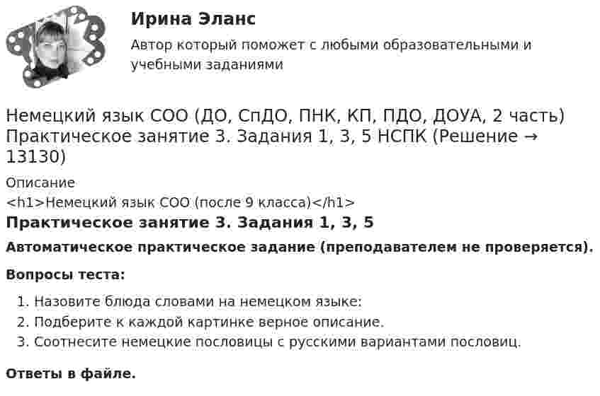     
          Описание
          <h1>Немецкий язык СОО (после 9 класса)</h1>Практическое занятие 3. Задания 1, 3, 5Автоматическое практическое задание (преподавателем не проверяется). Вопросы теста:Назовите блюда словами на немецком языке:Подберите к каждой картинке верное описание.Соотнесите немецкие пословицы с русскими вариантами пословиц.Ответы в файле.   
            
            
            Немецкий язык СОО (ДО, СпДО, ПНК, КП, ПДО, ДОУА, 2 часть) Практическое занятие 3. Задание 2 Эссе НСПКНемецкий язык СОО (ДО, СпДО, ПНК, КП, ПДО, ДОУА, 2 часть) Практическое занятие 3. Задания 1, 3, 5 НСПКНемецкий язык СОО (ДО, СпДО, ПНК, КП, ПДО, ДОУА, 2 часть) Практическое занятие 4. Задание 5 НСПКНемецкий язык СОО (ДО, СпДО, ПНК, КП, ПДО, ДОУА, 2 часть) Практическое занятие 4. Задания 1 - 4 НСПКНемецкий язык СОО. Практическое занятие 3. Задания 1, 3, 5Немецкий язык СОО Тест 1 НСПК после 9 класса 1 семестрНемецкий язык СОО Тест 2 НСПК после 9 класса 1 семестрНемецкий язык СОО (ДО, СпДО, ПНК, КП, ПДО, ДОУА, 1 часть)Немецкий язык СОО (ДО, СпДО, ПНК, КП, ПДО, ДОУА, 1 часть)Немецкий язык СОО (ДО, СпДО, ПНК, КП, ПДО, ДОУА, 1 часть)Немецкий язык СОО (ДО, СпДО, ПНК, КП, ПДО, ДОУА, 1 часть)Немецкий язык СОО (ДО, СпДО, ПНК, КП, ПДО, ДОУА, 1 часть) Практическое занятие 1. Задания 1-4 НСПКНемецкий язык СОО (ДО, СпДО, ПНК, КП, ПДО, ДОУА, 1 часть) Практическое занятие 2. Задания 1, 2, 4,5 НСПКНемецкий язык СОО (ДО, СпДО, ПНК, КП, ПДО, ДОУА, 2 часть)