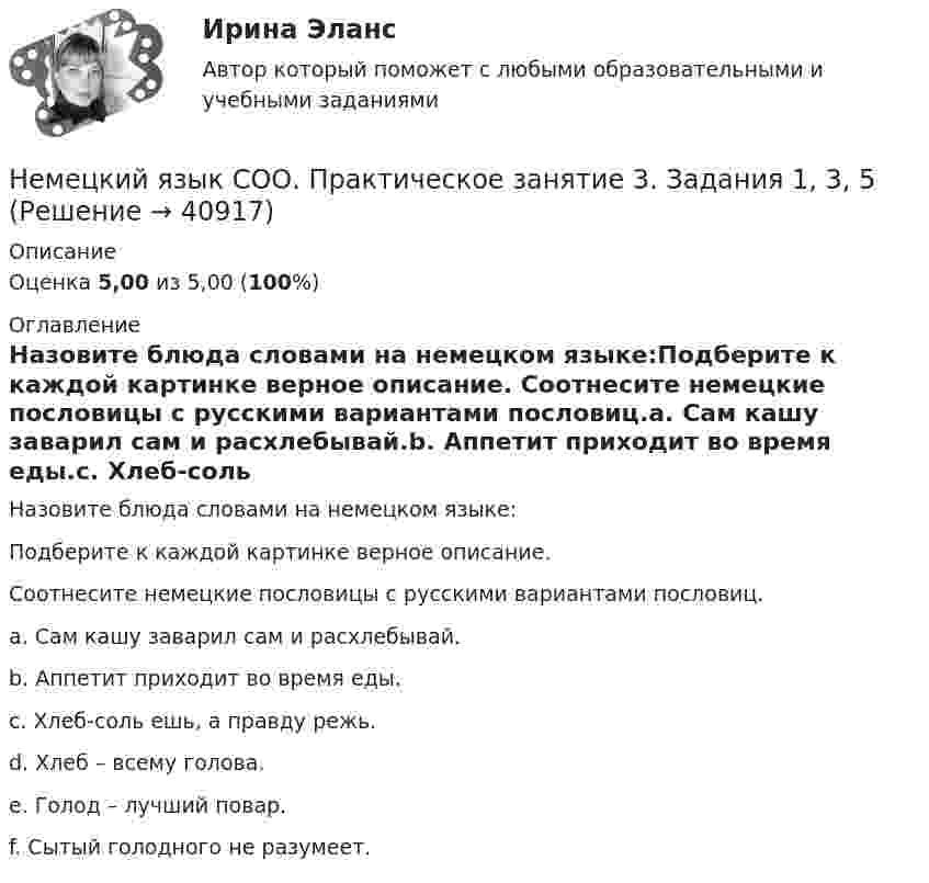      
          Описание
          Оценка 5,00 из 5,00 (100%) 
          Оглавление
          Назовите блюда словами на немецком языке:Подберите к каждой картинке верное описание. Соотнесите немецкие пословицы с русскими вариантами пословиц.a.	Сам кашу заварил сам и расхлебывай.b.	Аппетит приходит во время еды.c.	Хлеб-соль ешь, а правду режь.d.	Хлеб – всему голова.e.	Голод – лучший повар.f.	Сытый голодного не разумеет. 
            
            
            Немецкий язык СОО (ДО, СпДО, ПНК, КП, ПДО, ДОУА, 2 часть) Практическое занятие 4. Задания 1 - 4 НСПКНемецкий язык СОО. Практическое занятие 3. Задания 1, 3, 5Немецкий язык СОО Тест 1 НСПК после 9 класса 1 семестрНемецкий язык СОО Тест 2 НСПК после 9 класса 1 семестрНемецкий язык СОО Тестовые вопросы к Разделу 3.DasEssen. Еда НСПК Тест 3 после 9 классаНемецкий язык СОО Тестовые вопросы к Разделу 4.Stadt. Город. НСПК Тест 4 после 9 классаНемецкий язык СОО Тестовые вопросы к Разделу 5.Das Wetter. Погода НСПК Тест 5 после 9 классаНемецкий язык СОО (ДО, СпДО, ПНК, КП, ПДО, ДОУА, 1 часть)Немецкий язык СОО (ДО, СпДО, ПНК, КП, ПДО, ДОУА, 1 часть) Практическое занятие 1. Задания 1-4 НСПКНемецкий язык СОО (ДО, СпДО, ПНК, КП, ПДО, ДОУА, 1 часть) Практическое занятие 2. Задания 1, 2, 4,5 НСПКНемецкий язык СОО (ДО, СпДО, ПНК, КП, ПДО, ДОУА, 2 часть)Немецкий язык СОО (ДО, СпДО, ПНК, КП, ПДО, ДОУА, 2 часть)Немецкий язык СОО (ДО, СпДО, ПНК, КП, ПДО, ДОУА, 2 часть) Практическое занятие 3. Задание 2 Эссе НСПКНемецкий язык СОО (ДО, СпДО, ПНК, КП, ПДО, ДОУА, 2 часть) Практическое занятие 3. Задания 1, 3, 5 НСПК