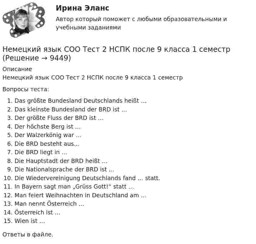     
          Описание
          Немецкий язык СОО Тест 2 НСПК после 9 класса 1 семестрВопросы теста:Das größte Bundesland Deutschlands heißt …Das kleinste Bundesland der BRD ist …Der größte Fluss der BRD ist …Der höchste Berg ist …Der Walzerkönig war …Die BRD besteht aus…Die BRD liegt in …Die Hauptstadt der BRD heißt …Die Nationalsprache der BRD ist …Die Wiedervereinigung Deutschlands fand … statt.In Bayern sagt man „Grüss Gott!“ statt …Man feiert Weihnachten in Deutschland am …Man nennt Österreich …Österreich ist …Wien ist …Ответы в файле.  
            
            
            Немецкий язык СОО Тест 1 НСПК после 9 класса 1 семестрНемецкий язык СОО Тест 2 НСПК после 9 класса 1 семестрНемецкий язык СОО Тестовые вопросы к Разделу 3.DasEssen. Еда НСПК Тест 3 после 9 классаНемецкий язык СОО Тестовые вопросы к Разделу 4.Stadt. Город. НСПК Тест 4 после 9 классаНемецкий язык СОО Тестовые вопросы к Разделу 5.Das Wetter. Погода НСПК Тест 5 после 9 классаНемецкий язык ТЕСТ-1  НСПКНемецкий язык ТЕСТ-2   НСПКНемецкий язык СОО (ДО, СпДО, ПНК, КП, ПДО, ДОУА, 1 часть) Практическое занятие 2. Задания 1, 2, 4,5 НСПКНемецкий язык СОО (ДО, СпДО, ПНК, КП, ПДО, ДОУА, 2 часть)Немецкий язык СОО (ДО, СпДО, ПНК, КП, ПДО, ДОУА, 2 часть)Немецкий язык СОО (ДО, СпДО, ПНК, КП, ПДО, ДОУА, 2 часть) Практическое занятие 3. Задание 2 Эссе НСПКНемецкий язык СОО (ДО, СпДО, ПНК, КП, ПДО, ДОУА, 2 часть) Практическое занятие 3. Задания 1, 3, 5 НСПКНемецкий язык СОО (ДО, СпДО, ПНК, КП, ПДО, ДОУА, 2 часть) Практическое занятие 4. Задание 5 НСПКНемецкий язык СОО (ДО, СпДО, ПНК, КП, ПДО, ДОУА, 2 часть) Практическое занятие 4. Задания 1 - 4 НСПК