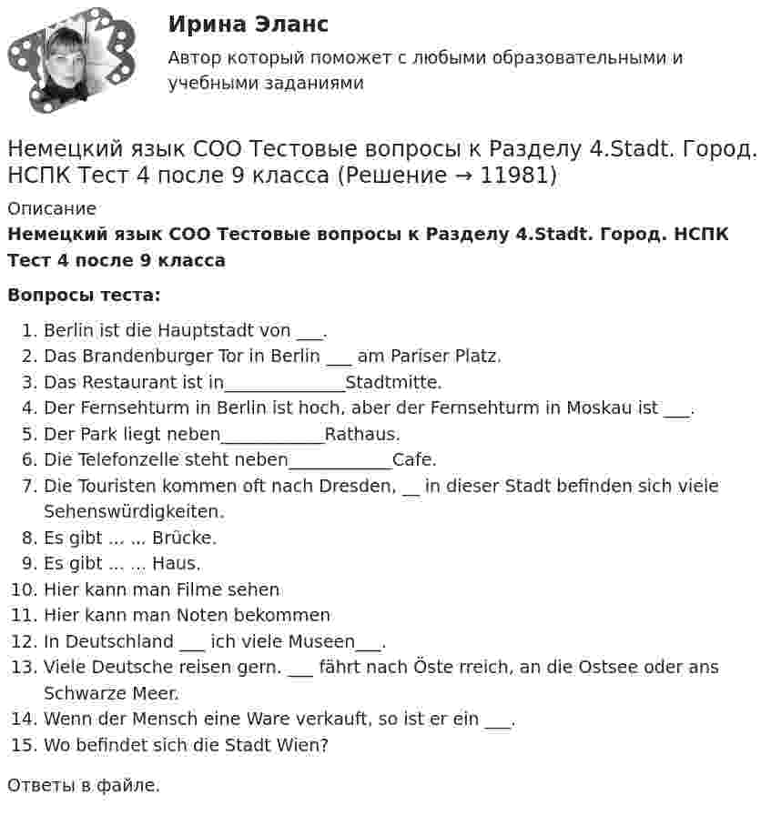      
          Описание
          Немецкий язык СОО Тестовые вопросы к Разделу 4.Stadt. Город. НСПК Тест 4 после 9 классаВопросы теста:Berlin ist die Hauptstadt von ___.Das Brandenburger Tor in Berlin ___ am Pariser Platz.Das Restaurant ist in______________Stadtmitte.Der Fernsehturm in Berlin ist hoch, aber der Fernsehturm in Moskau ist ___.Der Park liegt neben____________Rathaus.Die Telefonzelle steht neben____________Cafe.Die Touristen kommen oft nach Dresden, __ in dieser Stadt befinden sich viele Sehenswürdigkeiten.Es gibt ... ... Brücke.Es gibt ... ... Haus.Hier kann man Filme sehenHier kann man Noten bekommenIn Deutschland ___ ich viele Museen___.Viele Deutsche reisen gern. ___ fährt nach Öste rreich, an die Ostsee oder ans Schwarze Meer.Wenn der Mensch eine Ware verkauft, so ist er ein ___.Wo befindet sich die Stadt Wien?Ответы в файле.  
            
            
            Немецкий язык СОО Тестовые вопросы к Разделу 3.DasEssen. Еда НСПК Тест 3 после 9 классаНемецкий язык СОО Тестовые вопросы к Разделу 4.Stadt. Город. НСПК Тест 4 после 9 классаНемецкий язык СОО Тестовые вопросы к Разделу 5.Das Wetter. Погода НСПК Тест 5 после 9 классаНемецкий язык ТЕСТ-1  НСПКНемецкий язык ТЕСТ-2   НСПКНемецкий язык  ТЕСТ-7   НСПКНемецкий язык ТЕСТ-8  НСПКНемецкий язык СОО (ДО, СпДО, ПНК, КП, ПДО, ДОУА, 2 часть)Немецкий язык СОО (ДО, СпДО, ПНК, КП, ПДО, ДОУА, 2 часть) Практическое занятие 3. Задание 2 Эссе НСПКНемецкий язык СОО (ДО, СпДО, ПНК, КП, ПДО, ДОУА, 2 часть) Практическое занятие 3. Задания 1, 3, 5 НСПКНемецкий язык СОО (ДО, СпДО, ПНК, КП, ПДО, ДОУА, 2 часть) Практическое занятие 4. Задание 5 НСПКНемецкий язык СОО (ДО, СпДО, ПНК, КП, ПДО, ДОУА, 2 часть) Практическое занятие 4. Задания 1 - 4 НСПКНемецкий язык СОО. Практическое занятие 3. Задания 1, 3, 5Немецкий язык СОО Тест 1 НСПК после 9 класса 1 семестр