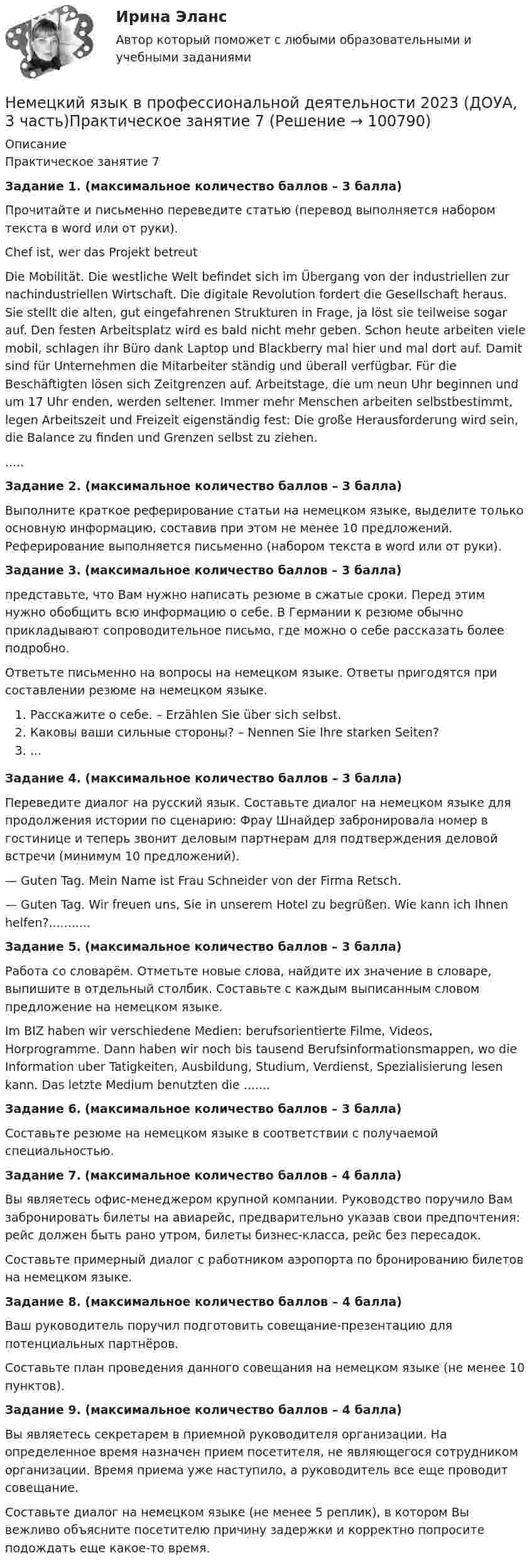      
            Описание
            Практическое занятие 7Задание 1. (максимальное количество баллов – 3 балла)Прочитайте и письменно переведите статью (перевод выполняется набором текста в word или от руки).Chef ist, wer das Projekt betreutDie Mobilität. Die westliche Welt befindet sich im Übergang von der industriellen zur nachindustriellen Wirtschaft. Die digitale Revolution fordert die Gesellschaft heraus. Sie stellt die alten, gut eingefahrenen Strukturen in Frage, ja löst sie teilweise sogar auf. Den festen Arbeitsplatz wird es bald nicht mehr geben. Schon heute arbeiten viele mobil, schlagen ihr Büro dank Laptop und Blackberry mal hier und mal dort auf. Damit sind für Unternehmen die Mitarbeiter ständig und überall verfügbar. Für die Beschäftigten lösen sich Zeitgrenzen auf. Arbeitstage, die um neun Uhr beginnen und um 17 Uhr enden, werden seltener. Immer mehr Menschen arbeiten selbstbestimmt, legen Arbeitszeit und Freizeit eigenständig fest: Die große Herausforderung wird sein, die Balance zu finden und Grenzen selbst zu ziehen......Задание 2. (максимальное количество баллов – 3 балла)Выполните краткое реферирование статьи на немецком языке, выделите только основную информацию, составив при этом не менее 10 предложений. Реферирование выполняется письменно (набором текста в word или от руки).Задание 3. (максимальное количество баллов – 3 балла)представьте, что Вам нужно написать резюме в сжатые сроки. Перед этим нужно обобщить всю информацию о себе. В Германии к резюме обычно прикладывают сопроводительное письмо, где можно о себе рассказать более подробно.Ответьте письменно на вопросы на немецком языке. Ответы пригодятся при составлении резюме на немецком языке.Расскажите о себе. – Erzählen Sie über sich selbst.Каковы ваши сильные стороны? – Nennen Sie Ihre starken Seiten?...Задание 4. (максимальное количество баллов – 3 балла)Переведите диалог на русский язык. Составьте диалог на немецком языке для продолжения истории по сценарию: Фрау Шнайдер забронировала номер в гостинице и теперь звонит деловым партнерам для подтверждения деловой встречи (минимум 10 предложений).— Guten Tag. Mein Name ist Frau Schneider von der Firma Retsch.— Guten Tag. Wir freuen uns, Sie in unserem Hotel zu begrüßen. Wie kann ich Ihnen helfen?...........Задание 5. (максимальное количество баллов – 3 балла)Работа со словарём. Отметьте новые слова, найдите их значение в словаре, выпишите в отдельный столбик. Составьте с каждым выписанным словом предложение на немецком языке.Im BIZ haben wir verschiedene Medien: berufsorientierte Filme, Videos, Horprogramme. Dann haben wir noch bis tausend Berufsinformationsmappen, wo die Information uber Tatigkeiten, Ausbildung, Studium, Verdienst, Spezialisierung lesen kann. Das letzte Medium benutzten die .......Задание 6. (максимальное количество баллов – 3 балла)Составьте резюме на немецком языке в соответствии с получаемой специальностью.Задание 7. (максимальное количество баллов – 4 балла)Вы являетесь офис-менеджером крупной компании. Руководство поручило Вам забронировать билеты на авиарейс, предварительно указав свои предпочтения: рейс должен быть рано утром, билеты бизнес-класса, рейс без пересадок.Составьте примерный диалог с работником аэропорта по бронированию билетов на немецком языке.Задание 8. (максимальное количество баллов – 4 балла)Ваш руководитель поручил подготовить совещание-презентацию для потенциальных партнёров.Составьте план проведения данного совещания на немецком языке (не менее 10 пунктов).Задание 9. (максимальное количество баллов – 4 балла)Вы являетесь секретарем в приемной руководителя организации. На определенное время назначен прием посетителя, не являющегося сотрудником организации. Время приема уже наступило, а руководитель все еще проводит совещание.Составьте диалог на немецком языке (не менее 5 реплик), в котором Вы вежливо объясните посетителю причину задержки и корректно попросите подождать еще какое-то время.    
            
            
            Немецкий язык. 2 семестр  (тест с ответами Синергия/МОИ/ МТИ /МОСАП)Немецкий язык в профессиональной деятельности 2023 (ДОУА, 3 часть)Практическое занятие 7Немецкий язык (ДО, СпДО, ПНК, КП, ПДО, ДОУА, 1 часть) Практическое занятие 1. Задания 2-4,7.Немецкий язык (ДО, СпДО, ПНК, КП, ПДО, ДОУА, 1 часть) Практическое занятие 1. Задания 2-4,7. НСПКНемецкий язык (ДО, СпДО, ПНК, КП, ПДО, ДОУА, 1 часть) Практическое занятие 2. Задания 1,3-6.Немецкий язык (ДО, СпДО, ПНК, КП, ПДО, ДОУА, 1 часть) Практическое занятие 2. Задания 1,3-6. НСПКНемецкий язык (ДО, СпДО, ПНК, КП, ПДО, ДОУА, 1 часть) Практическое занятие 3 Задания 2-4,6 НСПКНельзя преподавать алгебру детям младшего школьного возраста, поскольку содержание алгебры как математической области базируется на знаниях арифметики, которая на данном этапе детьми еще не полностью изучена. Какую из закономерностей обученияНельзя признать ... деяние административным правонарушениемНельзя применять параметрические критерии, если значение изучаемого признака измеряется в шкале ...Не менее ... предприятий крупного и среднего бизнеса передают официальную статистическую отчетность в электронном виде с 1 января 2021 года:Немецкая принцесса, стала волею судьбы женой потомка российского императорского дома и проложила себе в результате путь к вершине власти за помощью гвардейских штыков и на фоне всеобщего недовольства политикой ее мужа. К кончине императрицы Елизаветы Петр и Екатерина отнеслись разно: новый император вел себя странно и беззастенчиво, императрица подчеркивала свое уважение к памяти усопшей. Император явно шел к разрыву; Екатерину ждал развод, монастырь, может быть, смерть.Немецкие производители  автопромышленности  утратили   ту  характерную особенность производить  автомобилиНемецкий художник-перформансист Иозеф Бойс, который оккупировал Академию художеств в Дюссельдорфе, когда туда не приняли некоторых абитуриентов. И вместе с ними он отказался подчиниться воле ректората, потому что утверждал, что каждый человек - 