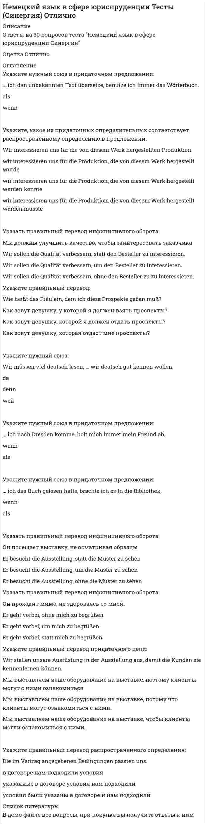     
          Описание
          Немецкий язык НСПК. Итоговое тестирование. 100 баллов🔸 Баллы 30,00/30,00 Оценка 50,00 из 50,00 (100%) Отлично🟢 ВСЕ ОТВЕТЫ выделены в файле. ﻿При покупке вы получаете файл с выделенными ответами 
          Оглавление
          Die Alpen sind das … Gebirge Europas. a. hohe b. hohen c. höchste d. hochte *Das ist … letzte Buch dieses Schriftstellers(писатель). a. der b. das c. den d. ein *Heute muss er … Physik lernen. a. die b. den c. der d. – *Seit zwei Jahren studiert meine Schwester … Germanistik. a. die b. - c. keine d. eine *Am Morgen wasche ich mich gewöhnlich mit… Wasser, und du? a. dem warmen b. warmes c. warmen d. warmem *Sonja hat eine Drei bekommen, aber sie hat keine … Fehler gemacht. a. groben b. grobe c. grob d. grober *Wir haben … Haus. a. ein b. einen c. den d. das *Hier gibtes … Garten. a. einen b. das c. die d. einem *Wie gefallen dir die modernen Möbel? – Ich mag lieber … Möbel. a. ältere b. die älteste c. älter d. mehr alte *Mein Bruder hat in den Ferien zu viel … ausgegeben. a. Gelde b. Gelder c. Geld d. Gelden * Gestern war wieder ein Bild des italienischen Präsident… in der Zeitung. a. -s b. –es c. - d. -en *Rauchen schadet … Gesundheit. a. der b. für die c. die d. denen *Bei … Wetter muss man einen Regenschirm mitnehmen. a. schlechten b. schlechtem c. schlechter d. schlechtes *…. Programm ist dem Dichter H. Heine gewidmet. a. Dieser interessante b. Dieses interessanten c. Dieses interessante d. Diese interessante *Thomas findet Mädchen mit … Haaren attraktiv. a. schöne b. schönen c. schönem d. schöner *… Wetter habe ich hier noch nicht gesehen. a. Solches schlechte b. Solches schlechten c. Solches schlechtes d. Solcher schlechtes *Ich finde Patricia … als Monika. a. viel hübsch b. so hübsch c. genau so hübsch d. viel hübscher *Die schmutzige Wäsche steckt sie in die … . a. Waschmaschine b. Maschinenwasch c. Waschenmaschine d. Maschinewäsche *Die Österreichischer erholen sich sehr gern … Wäldern Österreichs. a. in einer grünen b. in den grünen c. in grüne d. in einem grünen *Sie spricht deutsch wie … Deutsche. a. eine b. den c. ein d. die *In … Pause komme ich zu dir. a. der kurzer b. der kurze c. die kurzen d. der kurzen *Die Arbeit meines … ist hart. a. Freund b. Freunds c. Freunden d. Freundes *Die neue Aufgabe ist … als die alte. a. leichterste b. leichten c. leichteste d. leichter *Du warst im Zoo. Hast du dort … gesehen? a. den Bär b. den Bären c. einen Bären d. einen Bär *Der Februar ist … Monat im Jahr. a. kurze b. der kürzeste c. der kürzere d. am kürzesten *Ich ziehe lieber … Rock an. a. jenen roten b. jene roten c. jenen rote d. jenem roten *…. Jacke gefällt mir. a. Das dunkelblaue b. Der dunkelblaue c. Die dunkelblaue d. Die dunkelblauen *Morgen wird Ursula mit … Bruder zu Hause bleiben. a. dem jüngere b. dem jüngeren c. den jüngeren d. der jüngeren *Dieses Hemd ist aus … Wolle. a. der b. dem c. – d. den *Liebe Johanna, ich wünsche dir alles … . a. Gute b. Guten c. Gutes d. Gut 
            
            
            Немецкий язык НСПК. Итоговое тестирование (Все ответы на тест) Немецкий язык [НСПК ответы на тесты] Раздел 1. Имя существительноеНемецкий язык.Тест СинергияНенормированная функция распределения Больцмана молекул идеального газа, имеющих потенциальную энергию V во внешнем поле, имеет видНеобходимо заполнить таблицу, классифицировав нормы права по видамНепосредственное управление бизнесом в хозяйственном партнерстве осуществляется на основе …Неправильная трактовка значений жестов, мимики, интонации и т.п. в процессе общения называются …Неинерциальная система отсчёта движется с постоянным ускорением и вращается с постоянной угловой скоростью. Какой из законов сохранения выполняется?Неинфекционные нарушения терморегуляции, нарушение выделительных функций, расстройства речи относятся к классу психосоматических расстройств у детей по …Нейрофизиология МИПНейрофизиология.Тест Синергия 2020Нейрофизиология (тест с ответами Синергия)Нейрофизиология.Тесты Синергия (Сборник ответы)Нейтральную среду имеют растворы…