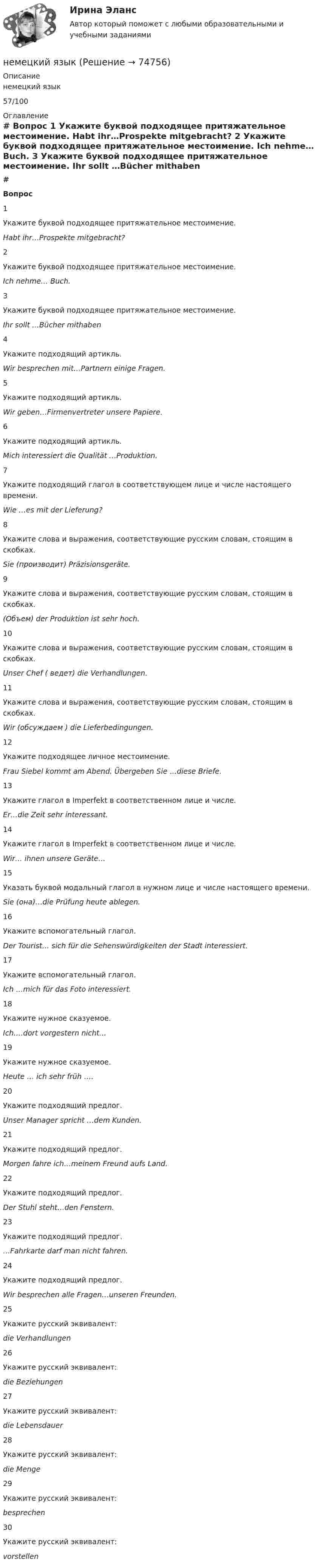      
            Описание
            немецкий язык57/100 
            Оглавление
             # Вопрос    1 Укажите буквой подходящее притяжательное местоимение.  Habt ihr…Prospekte mitgebracht?   2 Укажите буквой подходящее притяжательное местоимение.  Ich nehme… Buch.   3 Укажите буквой подходящее притяжательное местоимение.  Ihr sollt …Bücher mithaben   4 Укажите подходящий артикль.  Wir besprechen mit…Partnern einige Fragen.   5 Укажите подходящий артикль.  Wir geben…Firmenvertreter unsere Papiere.   6 Укажите подходящий артикль.  Mich interessiert die Qualität …Produktion.   7 Укажите подходящий глагол в соответствующем лице и числе настоящего времени.  Wie …es mit der Lieferung?   8 Укажите слова и выражения, соответствующие русским словам, стоящим в скобках.  Sie (производит) Präzisionsgeräte.   9 Укажите слова и выражения, соответствующие русским словам, стоящим в скобках.  (Объем) der Produktion ist sehr hoch.   10 Укажите слова и выражения, соответствующие русским словам, стоящим в скобках.  Unser Chef ( ведет) die Verhandlungen.   11 Укажите слова и выражения, соответствующие русским словам, стоящим в скобках.  Wir (обсуждаем ) die Lieferbedingungen.   12 Укажите подходящее личное местоимение.  Frau Siebel kommt am Abend. Übergeben Sie …diese Briefe.   13 Укажите глагол в Imperfekt в соответственном лице и числе.  Er…die Zeit sehr interessant.   14 Укажите глагол в Imperfekt в соответственном лице и числе.  Wir… ihnen unsere Geräte…   15 Указать буквой модальный глагол в нужном лице и числе настоящего времени.  Sie (она)…die Prüfung heute ablegen.   16 Укажите вспомогательный глагол.  Der Tourist… sich für die Sehenswürdigkeiten der Stadt interessiert.   17 Укажите вспомогательный глагол.  Ich …mich für das Foto interessiert.   18 Укажите нужное сказуемое.  Ich….dort vorgestern nicht…   19 Укажите нужное сказуемое.  Heute … ich sehr früh ….   20 Укажите подходящий предлог.  Unser Manager spricht …dem Kunden.   21 Укажите подходящий предлог.  Morgen fahre ich…meinem Freund aufs Land.   22 Укажите подходящий предлог.  Der Stuhl steht…den Fenstern.   23 Укажите подходящий предлог.  …Fahrkarte darf man nicht fahren.   24 Укажите подходящий предлог.  Wir besprechen alle Fragen…unseren Freunden.   25 Укажите русский эквивалент:die Verhandlungen   26 Укажите русский эквивалент:die Beziehungen   27 Укажите русский эквивалент:die Lebensdauer   28 Укажите русский эквивалент:die Menge   29 Укажите русский эквивалент:besprechen   30 Укажите русский эквивалент:vorstellen   
            
            
            Немецкий художник-перформансист Иозеф Бойс, который оккупировал Академию художеств в Дюссельдорфе, когда туда не приняли некоторых абитуриентов. И вместе с ними он отказался подчиниться воле ректората, потому что утверждал, что каждый человек - немецкий языкНемецкий язык. 2 семестр  (тест с ответами Синергия/МОИ/ МТИ /МОСАП)Немецкий язык в профессиональной деятельности 2023 (ДОУА, 3 часть)Практическое занятие 7Немецкий язык (ДО, СпДО, ПНК, КП, ПДО, ДОУА, 1 часть) Практическое занятие 1. Задания 2-4,7.Немецкий язык (ДО, СпДО, ПНК, КП, ПДО, ДОУА, 1 часть) Практическое занятие 1. Задания 2-4,7. НСПКНемецкий язык (ДО, СпДО, ПНК, КП, ПДО, ДОУА, 1 часть) Практическое занятие 2. Задания 1,3-6.Некоторый радиоактивный изотоп имеет постоянную распада  4 107 с1. Определить, через какое время t распадается 75% первоначальной массы m атомов. нелинейные перемешивающие отображени подходит эта подтемаНельзя преподавать алгебру детям младшего школьного возраста, поскольку содержание алгебры как математической области базируется на знаниях арифметики, которая на данном этапе детьми еще не полностью изучена. Какую из закономерностей обученияНельзя признать ... деяние административным правонарушениемНельзя применять параметрические критерии, если значение изучаемого признака измеряется в шкале ...Не менее ... предприятий крупного и среднего бизнеса передают официальную статистическую отчетность в электронном виде с 1 января 2021 года:Немецкая принцесса, стала волею судьбы женой потомка российского императорского дома и проложила себе в результате путь к вершине власти за помощью гвардейских штыков и на фоне всеобщего недовольства политикой ее мужа. К кончине императрицы Елизаветы Петр и Екатерина отнеслись разно: новый император вел себя странно и беззастенчиво, императрица подчеркивала свое уважение к памяти усопшей. Император явно шел к разрыву; Екатерину ждал развод, монастырь, может быть, смерть.