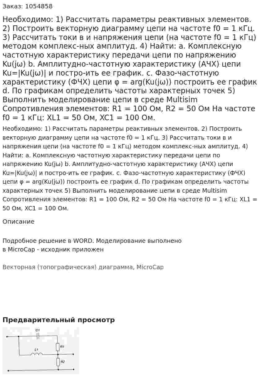 Необходимо: 1)	Рассчитать параметры реактивных элементов. 2)	Построить векторную диаграмму цепи на частоте f0 = 1 кГц. 3)	Рассчитать токи в и напряжения цепи (на частоте f0 = 1 кГц) методом комплекс-ных амплитуд. 4)	Найти: a.	Комплексную частотную характеристику передачи цепи по напряжению Ku(jω) b.	Амплитудно-частотную характеристику (АЧХ) цепи Ku=|Ku(jω)| и постро-ить ее график. c.	Фазо-частотную характеристику (ФЧХ) цепи φ = arg(Ku(jω)) построить ее график d.	По графикам определить частоты характерных точек 5)	Выполнить моделирование цепи в среде Multisim Сопротивления элементов: R1 = 100 Ом, R2 = 50 Ом На частоте f0 = 1 кГц: XL1 = 50 Ом, XC1 = 100 Ом. 