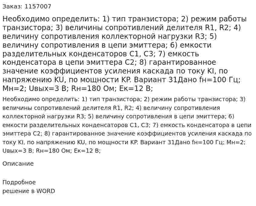 Необходимо определить: 1) тип транзистора;  2) режим работы транзистора;  3) величины сопротивлений делителя R1, R2;  4) величину сопротивления коллекторной нагрузки R3;  5) величину сопротивления в цепи эмиттера;  6) емкости разделительных конденсаторов С1, С3;  7) емкость конденсатора в цепи эмиттера С2;  8) гарантированное значение коэффициентов усиления каскада по току KI, по напряжению KU, по мощности KP.  Вариант 31Дано fн=100 Гц; Mн=2; Uвых=3 В; Rн=180 Ом; Eк=12 В; 