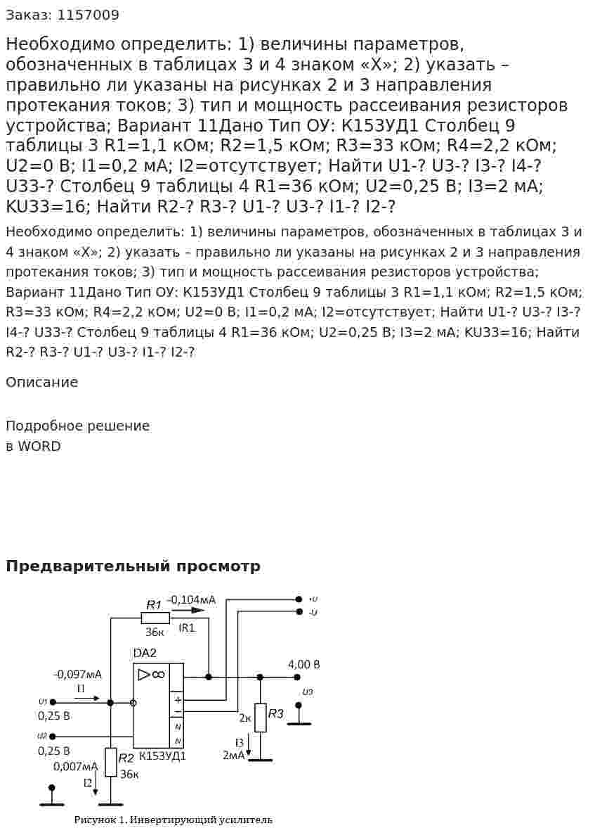 Необходимо определить: 1)  величины параметров, обозначенных в таблицах 3 и 4 знаком «Х»;  2)  указать – правильно ли указаны на рисунках 2 и 3 направления протекания токов;  3) тип и мощность рассеивания резисторов устройства; Вариант 11Дано Тип ОУ: К153УД1 Столбец 9 таблицы 3 R1=1,1 кОм; R2=1,5 кОм; R3=33 кОм; R4=2,2 кОм; U2=0 В; I1=0,2 мА; I2=отсутствует; Найти U1-? U3-? I3-? I4-? U33-? Столбец 9 таблицы 4 R1=36 кОм; U2=0,25 В; I3=2 мА; KU33=16; Найти R2-? R3-? U1-? U3-? I1-? I2-? 