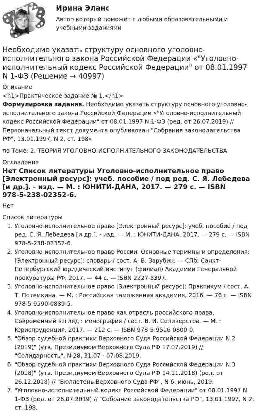     
          Описание
          <h1>Практическое задание № 1.</h1>Формулировка задания. Необходимо указать структуру основного уголовно-исполнительного закона Российской Федерации «Уголовно-исполнительный кодекс Российской Федерации от 08.01.1997 N 1-ФЗ (ред. от 26.07.2019) // Первоначальный текст документа опубликован Собрание законодательства РФ, 13.01.1997, N 2, ст. 198»по Теме: 2. ТЕОРИЯ УГОЛОВНО-ИСПОЛНИТЕЛЬНОГО ЗАКОНОДАТЕЛЬСТВА 
          Оглавление
          Нет 
          Список литературы
          Уголовно-исполнительное право [Электронный ресурс]: учеб. пособие / под ред. С. Я. Лебедева [и др.]. - изд. — М. : ЮНИТИ-ДАНА, 2017. — 279 c. — ISBN 978-5-238-02352-6. Уголовно-исполнительное право России. Основные термины и определения: [Электронный ресурс]: словарь / сост. А. В. Зарубин. — СПб: Санкт-Петербургский юридический институт (филиал) Академии Генеральной прокуратуры РФ, 2017. — 44 c. — ISBN 2227-8397. Уголовно-исполнительное право [Электронный ресурс]: Практикум / сост. А. Т. Потемкина. — М. : Российская таможенная академия, 2016. — 76 c. — ISBN 978-5-9590-0889-5. Уголовно-исполнительное право как отрасль российского права. Современный взгляд : монография / сост. В. И. Селиверстов. — М. : Юриспруденция, 2017. — 212 c. — ISBN 978-5-9516-0800-0. Обзор судебной практики Верховного Суда Российской Федерации N 2 (2019) (утв. Президиумом Верховного Суда РФ 17.07.2019) // Солидарность, N 28, 31.07 - 07.08.2019. 	Обзор судебной практики Верховного Суда Российской Федерации N 3 (2018) (утв. Президиумом Верховного Суда РФ 14.11.2018) (ред. от 26.12.2018) // Бюллетень Верховного Суда РФ, N 6, июнь, 2019. Уголовно-исполнительный кодекс Российской Федерации от 08.01.1997 N 1-ФЗ (ред. от 26.07.2019) // Собрание законодательства РФ, 13.01.1997, N 2, ст. 198. 
            
            
            необходимость, сущность и принципы социальной защиты населения в современной экономикеНеобходимо указать структуру основного уголовно-исполнительного закона Российской Федерации «Уголовно- исполнительный кодекс Российской Федерации от 08.01.1997 N 1-ФЗ Необходимый элемент комплексной системы внутрифирменного менеджмента, предметной областью которого является кадровое направление деятельности организации, - это система ... Необходимым, но не достаточным при определении вируса является такое свойство, как …Необходимым, но не достаточным при определении вируса является такое свойство, как …Неоинституциональная модель экономического поведения предполагает, что … (укажите 2 варианта ответа)Неокейнсианцы считают, что:Необходимость в возврате товара может возникнуть в случаях, если ... (укажите 3 варианта ответа)Необходимость в возврате товара может возникнуть в случаях, если ... (укажите 3 варианта ответа)Необходимость в возврате товара может возникнуть в случаях, если … (укажите 3 варианта ответа)Необходимость государственного регулирования рыночной экономики, помимо необходимости производства общественных благ, обосновывается …Необходимость и основное содержание государственного регулирования рыночной экономики (на примере России и других стран)Необходимость проектного управления в практике производственных предприятий.  Основные принципы оценки эффективности производственных проектов на предприятияхНеобходимость структурной перестройки российской экономики обусловлена:   наличием деформированной структуры экономики  высокой долей добывающих отраслей в валовой добавленной стоимости  высокой долей обрабатывающих...