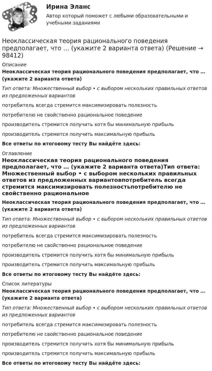      
            Описание
            Неоклассическая теория рационального поведения предполагает, что … (укажите 2 варианта ответа)Тип ответа: Множественный выбор • с выбором нескольких правильных ответов из предложенных вариантовпотребитель всегда стремится максимизировать полезностьпотребителю не свойственно рациональное поведениепроизводитель стремится получить хотя бы минимальную прибыльпроизводитель стремится получить максимальную прибыльВсе ответы по итоговому тесту Вы найдёте здесь:  
            Оглавление
            Неоклассическая теория рационального поведения предполагает, что … (укажите 2 варианта ответа)Тип ответа: Множественный выбор • с выбором нескольких правильных ответов из предложенных вариантовпотребитель всегда стремится максимизировать полезностьпотребителю не свойственно рациональное поведениепроизводитель стремится получить хотя бы минимальную прибыльпроизводитель стремится получить максимальную прибыльВсе ответы по итоговому тесту Вы найдёте здесь:  
            Список литературы
            Неоклассическая теория рационального поведения предполагает, что … (укажите 2 варианта ответа)Тип ответа: Множественный выбор • с выбором нескольких правильных ответов из предложенных вариантовпотребитель всегда стремится максимизировать полезностьпотребителю не свойственно рациональное поведениепроизводитель стремится получить хотя бы минимальную прибыльпроизводитель стремится получить максимальную прибыльВсе ответы по итоговому тесту Вы найдёте здесь:  
            
            
            Неокейнсианцы считают, что:Неоклассическая теория рационального поведения предполагает, что … (укажите 2 варианта ответа)Неолиберальная модель глобализации и ее возможные альтернативыНеон массой 1,5 кг сжимают при постоянном давлении, затрачивая на это работу 105 Дж. Давление газа 2·105 Па, начальная температура газа 300 К. До какого объёма был сжат неон? Молярная масса неона 0,02 кг/моль.Неопределенное местоимение употреблено верно в предложении …Неопределенное местоимение употреблено верно в предложении …Неопределенное местоимение употреблено верно в предложении … Does she plan some days in Rome? Has she got some grades? Did you get no answers? I have no questionsНеобходимость структурной перестройки российской экономики обусловлена:   наличием деформированной структуры экономики  высокой долей добывающих отраслей в валовой добавленной стоимости  высокой долей обрабатывающих...Необходимость структурной перестройки российской экономики обусловлена//ТУСУРнеобходимость, сущность и принципы социальной защиты населения в современной экономикеНеобходимо указать структуру основного уголовно-исполнительного закона Российской Федерации «Уголовно- исполнительный кодекс Российской Федерации от 08.01.1997 N 1-ФЗ Необходимый элемент комплексной системы внутрифирменного менеджмента, предметной областью которого является кадровое направление деятельности организации, - это система ... Необходимым, но не достаточным при определении вируса является такое свойство, как …Необходимым, но не достаточным при определении вируса является такое свойство, как …