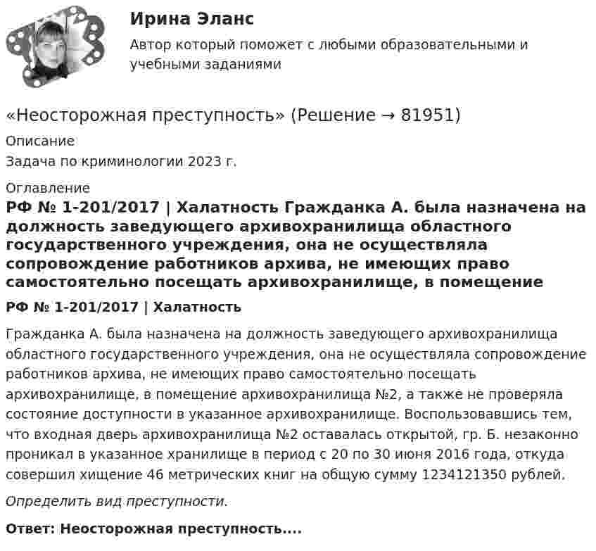      
            Описание
            Задача по криминологии 2023 г.  
            Оглавление
            РФ № 1-201/2017 | Халатность	Гражданка А. была назначена на должность заведующего архивохранилища областного государственного учреждения, она не осуществляла сопровождение работников архива, не имеющих право самостоятельно посещать архивохранилище, в помещение архивохранилища №2, а также не проверяла состояние доступности в указанное архивохранилище. Воспользовавшись тем, что входная дверь архивохранилища №2 оставалась открытой, гр. Б. незаконно проникал в указанное хранилище в период с 20 по 30 июня 2016 года, откуда совершил хищение 46 метрических книг на общую сумму 1234121350 рублей.Определить вид преступности.Ответ: Неосторожная преступность....  
            
            
            Неориентированный граф G задан матрицей смежности R. Элементы r....«Неосторожная преступность» Неотложная анестезиология у взрослых [Ответы]Не относится к процессу разгосударствления:Неотъемлемая часть тренировочного процесса, вид физических упражнений в комплексе других средств, имеющий вспомогательное значение, - ... подготовкаНеотъемлемой частью бизнес-плана является план производства. Данный раздел составляется тогда, когда в инвестиционном проекте предусматривается производство продукции.Непараметрическими критериями называют такие критерии, которые ...Неопределенное местоимение употреблено верно в предложении …Неопределенное местоимение употреблено верно в предложении … Does she plan some days in Rome? Has she got some grades? Did you get no answers? I have no questionsНеопределенность и риск в рыночной экономике. Анализ полезности при выборе в условиях риска  Неопределенный интеграл 2-3xx2+2dx , равен... Неопределенный интеграл 2x2+3x-12xdx , равен.Неопределенный интеграл arccosx1-xdx , равен.Неопределенный интеграл sin2x1+3cos2xdx , равен НЕОРГАНИЧЕСКАЯ ХИМИЯНеорганическими веществами, составляющими 65-70% сухой массы кости являются в основном фосфор и кальций Неор. граф G задан матрицей смежности R. Элементы rij матрицы смежности R неор. графа G имеют следующие значения: r12 = 1; r24 = 1; r14 = 3; r34 = 2; r53 = 1; r76 = 2; r38 = 1; r58 = 1; r83 = 1; r35 = 1; r33 = 1; r78 = 1; r37 = 1; r48 = 1...