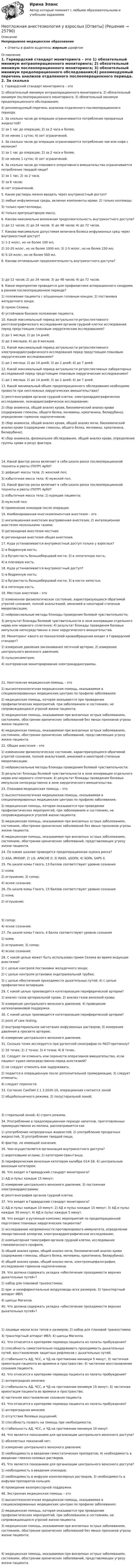      
          Описание
          Непрерывное медицинское образованиеОтветы в файле выделены жирным шрифтом 
          Оглавление
          1. Гарвардский стандарт мониторинга – это 1) обязательный минимум интраоперационного мониторинга; 2) обязательный минимум послеоперационного мониторинга; 3) обязательный минимум предоперационного обследования;4) рекомендуемый перечень анализов отдаленного послеоперационного периода. 2. За сколько часов до операции ограничивается потребление прозрачных жидкостей? 1) за 1 час до операции; 2) за 2 часа и более;3) не менее 1 суток; 4) нет ограничений. 3. За сколько часов до операции ограничивается потребление чая или кофе с молоком? 1) за 1 час до операции; 2) за 2 часа и более;3) не менее 1 суток; 4) нет ограничений. 4. За сколько часов до планового оперативного вмешательства ограничивается потребление твердой пищи? 1) за 1 час; 2) за 2 часа;3) за 6 часов;4) нет ограничений. 5. Какие растворы можно вводить через внутрикостный доступ? 1) любые инфузионные среды, включая компоненты крови; 2) только коллоиды;3) только кристаллоиды;4) только эритроцитарную массу. 6. Какова максимально возможная продолжительность внутрикостного доступа? 1) до 12 часов; 2) до 24 часов; 3) до 48 часов; 4) до 72 часов. 7. Какова максимально допустимая величина болюса инфузионных сред через внутрикостный доступ? 1) 1-2 мл/кг, но не более 100 мл;2) 10-20 мл/кг, но не более 1000 мл; 3) 2-5 мл/кг, но не более 250 мл;4) 5-10 мл/кг, но не более 500 мл. 8. Какова оптимальная продолжительность внутрикостного доступа? 1) до 12 часов; 2) до 24 часов; 3) до 48 часов; 4) до 72 часов. 9. Какое мероприятие проводится для профилактики аспирационного синдрома в раннем послеоперационном периоде? 1) положение пациента с опущенным головным концом; 2) постановка желудочного зонда;3) прием Селика;4) устойчивое боковое положение пациента. 10. Какой максимальный период актуальности ретроспективного рентгенографического исследования органов грудной клетки исследования перед предстоящим плановым хирургическим исследованием? 1) до 1 месяца; 2) до 14 дней;3) до 3 месяцев; 4) до 6 месяцев. 11. Какой максимальный период актуальности ретроспективного электрокардиографического исследования перед предстоящим плановым хирургическим исследованием? 1) до 1 месяца; 2) до 14 дней; 3) до 2 дней; 4) до 7 дней. 12. Какой максимальный период актуальности ретроспективных лабораторных исследований перед предстоящим плановым хирургическим исследованием? 1) до 1 месяца; 2) до 14 дней; 3) до 2 дней; 4) до 7 дней. 13. Какой минимальный объем предоперационного обследования необходимо провести при неотложных хирургических вмешательствах? 1) рентгенография органов грудной клетки, электрокардиографическое исследование, эхокардиографическое исследование;2) сбор анамнеза, общий анализ крови, биохимический анализ крови (содержание глюкозы, общего белка, мочевины, креатинина, билирубина), определение гормонов надпочечников;3) сбор анамнеза, общий анализ крови, общий анализ мочи, биохимический анализ крови (содержание глюкозы, общего белка, мочевины, креатинина, билирубина);4) сбор анамнеза, физикальное обследование, общий анализ крови, определение группы крови и резус фактора. 14. Какой фактор риска включает в себя шкала риска послеоперационной тошноты и рвоты (ПОТР) Apfel? 1) дефицит массы тела; 2) женский пол;3) избыточная масса тела; 4) мужской пол. 15. Какой фактор риска включает в себя шкала риска послеоперационной тошноты и рвоты (ПОТР) Apfel? 1) избыточная масса тела; 2) курящие пациента;3) мужской пол;4) применение опиоидов после операции. 16. Комбинированная многокомпонентная анестезия – это 1) ингаляционная анестезия внутривенная анестезия; 2) ингаляционная анестезия несколькими газами;3) регионарная анестезия местная;4) регионарная анестезия общая анестезия. 17. Куда устанавливается внутрикостный доступ только у взрослых? 1) в бедренную кость;2) в бугристость большеберцовой кости; 3) в лопаточную кость;4) в плечевую кость. 18. Куда устанавливается внутрикостный доступ? 1) в бедренную кость;2) в бугристость большеберцовой кости; 3) в кости запястья;4) в пяточную кость. 19. Местная анестезия – это 1) измененное физиологическое состояние, характеризующееся обратимой утратой сознания, полной анальгезией, амнезией и некоторой степенью миорелаксации;2) нейроаксиальные методы блокады проведения болевой чувствительности;3) результат блокады болевой чувствительности в зоне иннервации отдельного нерва или нервного сплетения; 4) результат блокады проведения болевых импульсов непосредственно в зоне хирургического вмешательства. 20. Мониторинг какого из показателей кровообращения входит в Гарвардский стандарт? 1) измерение давления заклинивания легочной артерии; 2) измерение центрального венозного давления;3) пульсоксиметрия;4) холтеровское мониторирование электрокардиограммы. 21. Неотложная медицинская помощь – это 1) высокотехнологичная медицинская помощь, оказываемая в специализированных медицинских центрах по профилю заболевания;2) медицинская помощь, которая оказывается при проведении профилактических мероприятий, при заболеваниях и состояниях, не сопровождающихся угрозой жизни пациента;3) медицинская помощь, оказываемая при внезапных острых заболеваниях, состояниях, обострении хронических заболеваний без явных признаков угрозы жизни пациента;4) медицинская помощь, оказываемая при внезапных острых заболеваниях, состояниях, обострении хронических заболеваний, представляющих угрозу жизни пациента. 22. Общая анестезия – это 1) измененное физиологическое состояние, характеризующееся обратимой утратой сознания, полной анальгезией, амнезией и некоторой степенью миорелаксации;2) нейроаксиальные методы блокады проведения болевой чувствительности;3) результат блокады болевой чувствительности в зоне иннервации отдельного нерва или нервного сплетения; 4) результат блокады проведения болевых импульсов непосредственно в зоне хирургического вмешательства. 23. Плановая медицинская помощь – это 1) высокотехнологичная медицинская помощь, оказываемая в специализированных медицинских центрах по профилю заболевания;2) медицинская помощь, которая оказывается при проведении профилактических мероприятий, при заболеваниях и состояниях, не сопровождающихся угрозой жизни пациента;3) медицинская помощь, оказываемая при внезапных острых заболеваниях, состояниях, обострении хронических заболеваний без явных признаков угрозы жизни пациента;4) медицинская помощь, оказываемая при внезапных острых заболеваниях, состояниях, обострении хронических заболеваний, представляющих угрозу жизни пациента. 24. По каким шкалам проводится предоперационная оценка риска? 1) ASA, МНОАР; 2) LIS, APACHE II; 3) RASS, qSOFA; 4) SOFA, SAPS II. 25. По шкале комы Глазго, 13 баллов соответствуют уровню сознания 1) кома;2) оглушение; 3) сопор;4) ясное сознание. 26. По шкале комы Глазго, 15 баллов соответствуют уровню сознания 1) кома;2) оглушение; 3) сопор;4) ясное сознание. 27. По шкале комы Глазго, 4 балла соответствуют уровню сознания 1) кома;2) оглушение; 3) сопор;4) ясное сознание. 28. С какой целью может быть использован прием Селика во время индукции анестезии? 1) с целью контроля постановки желудочного зонда;2) с целью контроля установки эндотрахеальной трубки;3) с целью обеспечения проходимости дыхательных путей; 4) с целью профилактики аспирации. 29. С какой целью производится катетеризация периферической артерии? 1) анализ газов артериальной крови; 2) анализ газов венозной крови;3) измерение центрального венозного давления; 4) проведение катехоламиновой поддержки. 30. С какой целью производится катетеризация периферической артерии? 1) point of care testing;2) внутриартериальное нагнетание инфузионных растворов; 3) измерение давления в просвете артерии;4) измерение центрального венозного давления. 31. Сколько точек исследуется при ургентной сонографии по FAST-протоколу? 1) 10 точек; 2) 2 точки; 3) 4 точки; 4) 8 точек. 32. Следует ли отменить или перенести оперативное вмешательство, если пациент курил непосредственно перед анестезией? 1) не следует отменять или задерживать;2) подается в операционную после дополнительной премедикации; 3) следует отменить;4) следует перенести. 33. Согласно СанПиН 2.1.3.2630-10, операционная считается зоной 1) общебольничного режима; 2) полустерильной зоной; 3) стерильной зоной; 4) строго режима. 34. Употребление в предоперационном периоде напитков, приготовленных преимущественно из молока, рассматривается как 1) употребление непрозрачных жидкостей; 2) употребление прозрачных жидкостей; 3) употребление твердой пищи;4) фактор, не имеющий значения. 35. Чем осуществляется организация внутрикостного доступа? 1) воротковыми иглами; 2) катетером Сван-Ганца;3) периферическим венозным катетером калибра G14-16; 4) центральным венозным катетером. 36. Что входит в Гарвардский стандарт мониторинга? 1) АД и пульс каждые 15 минут;2) измерение центрального венозного давления; 3) постоянная электрокардиограмма;4) рентгенография органов грудной клетки. 37. Что входит в Гарвардский стандарт мониторинга? 1) АД и пульс каждые 10 минут; 2) АД и пульс каждые 15 минут; 3) АД и пульс каждые 30 минут; 4) АД и пульс каждые 5 минут. 38. Что входит в рутинный комплекс мероприятий по предоперационной подготовке плановых хирургических пациентов? 1) исследование напряженности противокоревого иммунитета, определение лекарственной аллергии, электрокардиографическое исследование;2) компьютерная томография органов грудной клетки, исследование гликемического профиля;3) общий анализ крови, общий анализ мочи, биохимический анализ крови (содержание глюкозы, общего белка, мочевины, креатинина, билирубина);4) общий анализ крови, общий анализ мочи, электроэнцефалография, исследование гормонов надпочечников. 39. Что должна содержать укладка «обеспечение проходимости верхних дыхательных путей»? 1) набор для плановой трахеостомии;2) ори- и назофарингеальные воздуховоды всех размеров; 3) транспортный аппарат ИВЛ;4) щипцы Магилла. 40. Что должна содержать укладка «обеспечение проходимости верхних дыхательных путей»? 1) лицевые маски всех типов и размеров; 2) набор для плановой трахеостомии;3) транспортный аппарат ИВЛ; 4) щипцы Магилла. 41. Что относится к критериям перевода пациента из палаты пробуждения? 1) способность самостоятельно поддерживать проходимость дыхательных путей, восстановление защитных рефлексов с дыхательных путей;2) стабильность АД, ЧСС, и ЧД на протяжении минимум 5 минут; 3) частичная ориентация пациента во времени и пространстве; 4) частичное восстановление сознания пациента. 42. Что относится к критериям перевода пациента из палаты пробуждения? 1) антероградная амнезия;2) стабильность АД, ЧСС, и ЧД на протяжении минимум 15 минут; 3) частичная ориентация пациента во времени и пространстве;4) частичное восстановление сознания пациента. 43. Что относится к критериям перевода пациента из палаты пробуждения? 1) антероградная амнезия;2) отсутствие болевых ощущений;3) способность позвать на помощь при необходимости;4) стабильность АД, ЧСС, и ЧД на протяжении минимум 10 минут. 44. Что является показанием для организации центрального венозного доступа? 1) абсолютных показаний нет;2) измерение центрального венозного давления;3) необходимость в введении гемостатических препаратов; 4) необходимость в введении глюкозо-солевых растворов. 45. Что является показанием для организации центрального венозного доступа? 1) необходимость в введении опиоидов;2) необходимость в инфузии изоосмолярных растворов; 3) необходимость в инфузии препаратов кальция;4) проведение вазопрессорной поддержки. 46. Экстренная медицинская помощь – это 1) высокотехнологичная медицинская помощь, оказываемая в специализированных медицинских центрах по профилю заболевания;2) медицинская помощь, которая оказывается при проведении профилактических мероприятий, при заболеваниях и состояниях, не сопровождающихся угрозой жизни пациента;3) медицинская помощь, оказываемая при внезапных острых заболеваниях, состояниях, обострении хронических заболеваний без явных признаков угрозы жизни пациента; 4) медицинская помощь, оказываемая при внезапных острых заболеваниях, состояниях, обострении хронических заболеваний, представляющих угрозу жизни пациента. 
            
            
            «Неосторожная преступность» Неотложная анестезиология у взрослых [Ответы]Не относится к процессу разгосударствления:Неотъемлемая часть тренировочного процесса, вид физических упражнений в комплексе других средств, имеющий вспомогательное значение, - ... подготовкаНеотъемлемой частью бизнес-плана является план производства. Данный раздел составляется тогда, когда в инвестиционном проекте предусматривается производство продукции.Непараметрическими критериями называют такие критерии, которые ...Не пейте много воды - о негативных последствиях чрезмерного употребления воды. Говориться, как избежать летального исхода от переизбытка водыНеопределенное местоимение употреблено верно в предложении … Does she plan some days in Rome? Has she got some grades? Did you get no answers? I have no questionsНеопределенность и риск в рыночной экономике. Анализ полезности при выборе в условиях риска  Неопределенный интеграл 2-3xx2+2dx , равен... Неопределенный интеграл 2x2+3x-12xdx , равен.Неопределенный интеграл arccosx1-xdx , равен.Неопределенный интеграл sin2x1+3cos2xdx , равен НЕОРГАНИЧЕСКАЯ ХИМИЯНеорганическими веществами, составляющими 65-70% сухой массы кости являются в основном фосфор и кальций Неор. граф G задан матрицей смежности R. Элементы rij матрицы смежности R неор. графа G имеют следующие значения: r12 = 1; r24 = 1; r14 = 3; r34 = 2; r53 = 1; r76 = 2; r38 = 1; r58 = 1; r83 = 1; r35 = 1; r33 = 1; r78 = 1; r37 = 1; r48 = 1... Неор. граф G задан матрицей смежности R. Элементы rij матрицы смежности R неор. графа G имеют следующие значения: r18 = 1; r58 = 1; r16 = 1; r28 = 2; r78 = 1; r76 = 1; r36 = 3; r46 = 1; r34 = 1. Укажите концевые вершины эйлеровой цепи в графе G.