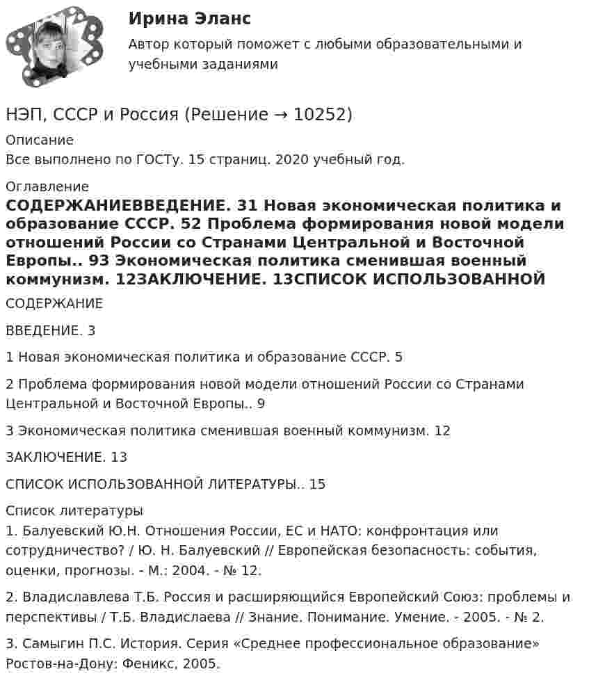      
          Описание
          Все выполнено по ГОСТу. 15 страниц. 2020 учебный год. 
          Оглавление
          СОДЕРЖАНИЕВВЕДЕНИЕ. 31 Новая экономическая политика и образование СССР. 52 Проблема формирования новой модели отношений России со Странами Центральной и Восточной Европы.. 93 Экономическая политика сменившая военный коммунизм. 12ЗАКЛЮЧЕНИЕ. 13СПИСОК ИСПОЛЬЗОВАННОЙ ЛИТЕРАТУРЫ.. 15 
          Список литературы
          	1. Балуевский Ю.Н. Отношения России, ЕС и НАТО: конфронтация или сотрудничество? / Ю. Н. Балуевский // Европейская безопасность: события, оценки, прогнозы. - М.: 2004. - № 12.	2. Владиславлева Т.Б. Россия и расширяющийся Европейский Союз: проблемы и перспективы / Т.Б. Владислаева // Знание. Понимание. Умение. - 2005. - № 2.	3. Самыгин П.С. История. Серия «Среднее профессиональное образование» Ростов-на-Дону: Феникс, 2005.
            
            
            нформатика и информационно-коммуникационные технологии в профессиональной деятельности 2023 (ДО, СпДО, ПНК, КП) Тестовые вопросы к разделу 2НЭП, СССР и РоссияОАО Красный богатырь 10.06 представило в АКБ ОАО обратилось в ВС РФ с административным исковым заявлением о признании недействующего письма Минфина РФ «О предоставлении налоговых вычетов по НДС»ОАО обратилось в ВС РФ с административным исковым заявлением о признании недействующего письма Минфина РФ «О предоставлении налоговых вычетов по НДС»ОАО Самарский жировой комбинат, выпустив на рынок новые виды маргарина – «Домашний», «Самарский Сливочный», «Росинка», – установил на них среднерыночную цену в расчете на средний ценовой сегмент потребителей. Какой метод ценообразования используетОАО «Сибторг» - крупное промышленное предприятие, созданное в 1995 году. На предприятии имеется ряд функциональных подразделений, в том числе планово-экономический отдел, в котором работаю специалисты с большим стажем работы. В отдел пришел молодой и энергичный специалист, который только закончил обучение в ВУЗе и хотел применить на практике полученные знания.Нужно перевести 4 попугаев в двух клетках (в одну клетку все не помещаются). У одной из клеток ненадежный замок, и в случае теплой погоды помещенные туда попугаи могут улететь. Одинокий попугай в случае холодной погоды может замерзнуть. При этом (с учетом затрат на похороны) ущерб равен стоимости двух попугаев. Прогноз погоды неизвестен. Сформулировать задачу как задачу теории игр. Найдите решение или укажите алгоритм нахождения решения.Нужно спасать мир - Первая проблема, это переход на новые ресурсы и технологии от невозобновляемых, к возобновляемымНужны ли электронные дневники в школеНулевая гипотеза - это гипотеза ...Нулевые убытки конкурентная фирма имеет при q=  …   12 ед.  15 ед.  5 ед. и 28 ед.  7 ед. и 12 ед.Нулевые убытки конкурентная фирма имеет при q=  …   12 ед.  5 ед. и 28 ед.  7 ед. и 12 ед.  15 ед.Нулевые убытки конкурентная фирма имеет при q=  …   15 ед.  5 ед. и 28 ед.  12 ед.  7 ед. и 12 ед.