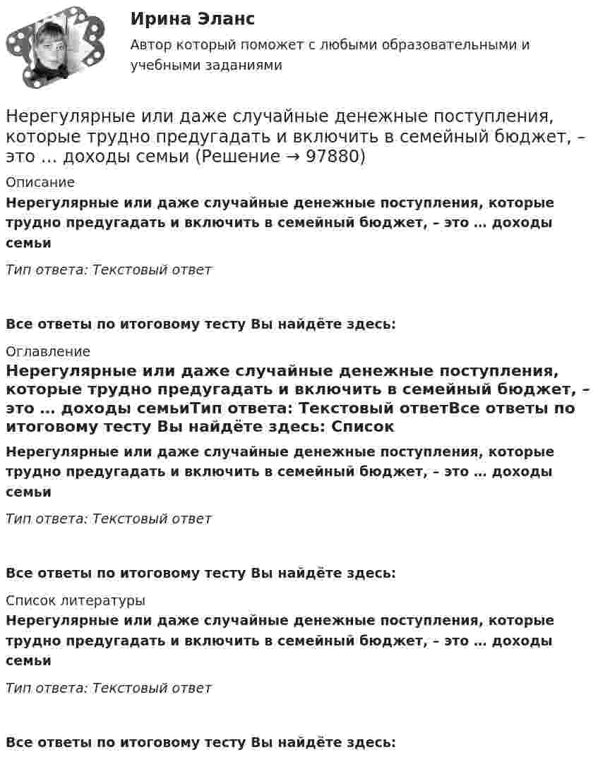      
            Описание
            Нерегулярные или даже случайные денежные поступления, которые трудно предугадать и включить в семейный бюджет, – это … доходы семьиТип ответа: Текстовый ответ Все ответы по итоговому тесту Вы найдёте здесь:  
            Оглавление
            Нерегулярные или даже случайные денежные поступления, которые трудно предугадать и включить в семейный бюджет, – это … доходы семьиТип ответа: Текстовый ответВсе ответы по итоговому тесту Вы найдёте здесь:  
            Список литературы
            Нерегулярные или даже случайные денежные поступления, которые трудно предугадать и включить в семейный бюджет, – это … доходы семьиТип ответа: Текстовый ответВсе ответы по итоговому тесту Вы найдёте здесь:  
            
            
            Нераспределенная прибыль акционерного общества - это ...Нерегулярные или даже случайные денежные поступления, которые трудно  предугадать и включить в семейный бюджет, – это … доходы семьи Несанкционированный доступ к информации это:Несанкционированный доступ к информации это:Несвоевременное представление в государственный орган, осуществляющий государственный финансовый контроль, сведений (информации), представление которых предусмотрено законом и необходимо для осуществления этим органом его законной деятельности,...несинусоидальные токиНе с каждым запросом психолог может работать напрямую, не трансформируя его. В приведённом перечне выберите запросы, с которыми можно начать работу, не меняя их. С какими запросами не стоит работать? В каких переформулировках, на ваш взгляд, нуждаются остальные запросы?Непосредственным руководителем начальника отдела в федеральном министерстве является:...Непредставление в установленный срок в налоговые органы документов и (или) иных сведений влечет взыскание штрафа в размере ... за каждый непредставленный документНепредставление налоговой декларации в налоговые органы в установленный срок влечет штраф в размере … суммы налогаНепреодолимая сила как основание освобождения от гражданско-правовой ответственности«Не проиграть ситуацию» означает …Неравномерность экономического развитияНеравномерность экономического развития, социально-экономическое неравенство и бедность в современном мире