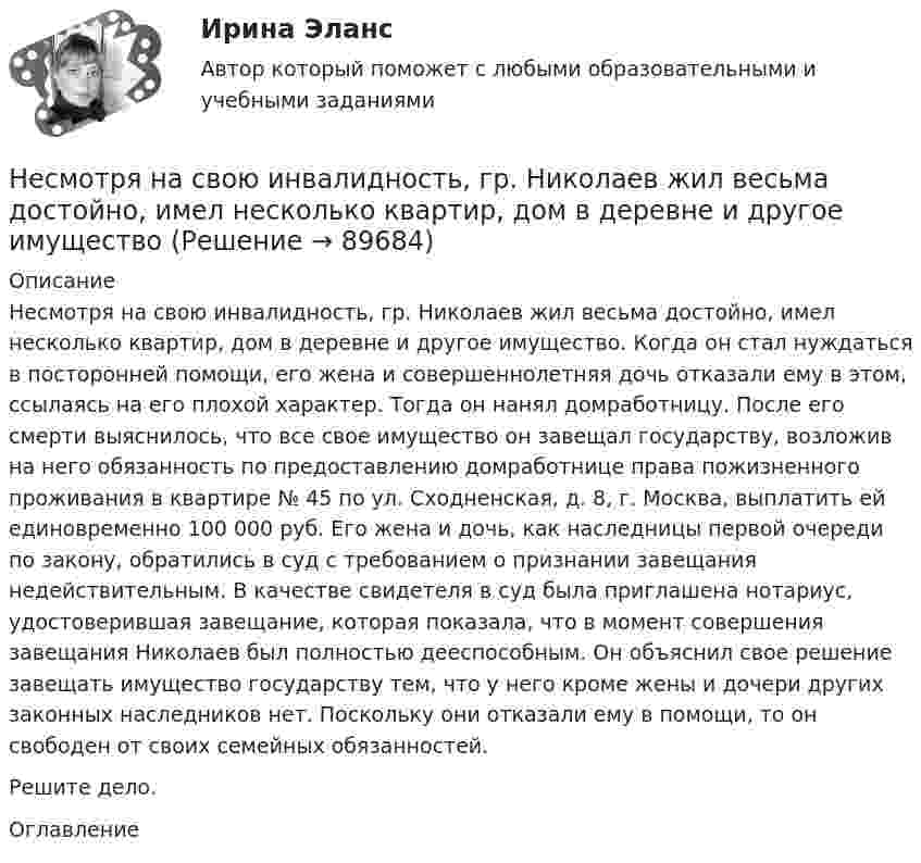      
            Описание
            Несмотря на свою инвалидность, гр. Николаев жил весьма достойно, имел несколько квартир, дом в деревне и другое имущество. Когда он стал нуждаться в посторонней помощи, его жена и совершеннолетняя дочь отказали ему в этом, ссылаясь на его плохой характер. Тогда он нанял домработницу. После его смерти выяснилось, что все свое имущество он завещал государству, возложив на него обязанность по предоставлению домработнице права пожизненного проживания в квартире № 45 по ул. Сходненская, д. 8, г. Москва, выплатить ей единовременно 100 000 руб. Его жена и дочь, как наследницы первой очереди по закону, обратились в суд с требованием о признании завещания недействительным. В качестве свидетеля в суд была приглашена нотариус, удостоверившая завещание, которая показала, что в момент совершения завещания Николаев был полностью дееспособным. Он объяснил свое решение завещать имущество государству тем, что у него кроме жены и дочери других законных наследников нет. Поскольку они отказали ему в помощи, то он свободен от своих семейных обязанностей. Решите дело. 
            Оглавление
              
            
            
            Несколько маленьких капель ртути радиусом r и зарядом e каждая сливаются в одну большую каплю. Найти потенциал последней и плотность заряда на её поверхности, если в воздухе находится n капель ртути.Несмотря на свою инвалидность, гр. Николаев жил весьма достойно, имел несколько квартир, дом в деревне и другое имуществоНесоблюдение нотариальной формы сделки ...Несоблюдение установленных правовыми актами требований к организации (обеспечению выполнения), выполнению бюджетной процедуры, в том числе к операции (действию) по выполнению бюджетной процедуры - это ... Несовершеннолетние преступникиНесовершеннолетний Д. во время игр на аттракционе «Динозаврик», представляющем собой надувную конструкцию с горкой, получил травму ноги, в результате чего ему был причинен вред здоровью средней тяжести. Родители Д. обратились в суд с иском к МУП «Парк культуры и отдыха» (владельцу аттракциона) о взыскании компенсации морального вреда в своих интересах и интересах своего несовершеннолетнего ребенка.Несовершеннолетний Лапин признан присяжными заседателями виновным в совершении преступления, но заслуживающим снисхождения. Нераспределенная прибыль акционерного общества - это ...Нерегулярные или даже случайные денежные поступления, которые трудно  предугадать и включить в семейный бюджет, – это … доходы семьи Несанкционированный доступ к информации это:Несанкционированный доступ к информации это:Несвоевременное представление в государственный орган, осуществляющий государственный финансовый контроль, сведений (информации), представление которых предусмотрено законом и необходимо для осуществления этим органом его законной деятельности,...несинусоидальные токиНе с каждым запросом психолог может работать напрямую, не трансформируя его. В приведённом перечне выберите запросы, с которыми можно начать работу, не меняя их. С какими запросами не стоит работать? В каких переформулировках, на ваш взгляд, нуждаются остальные запросы?