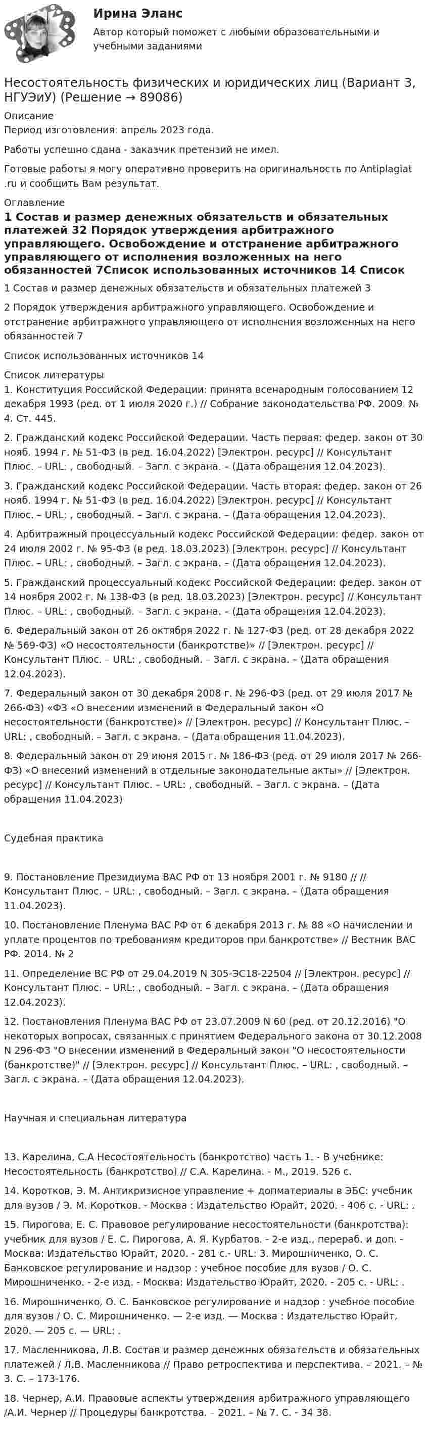      
            Описание
            Период изготовления: апрель 2023 года. Работы успешно сдана - заказчик претензий не имел.Готовые работы я могу оперативно проверить на оригинальность по Antiplagiat .ru и сообщить Вам результат. 
            Оглавление
            1 Состав и размер денежных обязательств и обязательных платежей	32 Порядок утверждения арбитражного управляющего. Освобождение и отстранение арбитражного управляющего от исполнения возложенных на него обязанностей	7Список использованных источников	14 
            Список литературы
            1. Конституция Российской Федерации: принята всенародным голосованием 12 декабря 1993 (ред. от 1 июля 2020 г.) // Собрание законодательства РФ. 2009. № 4. Ст. 445.2. Гражданский кодекс Российской Федерации. Часть первая: федер. закон от 30 нояб. 1994 г. № 51-ФЗ (в ред. 16.04.2022) [Электрон. ресурс] // Консультант Плюс. – URL: , свободный. – Загл. с экрана. – (Дата обращения 12.04.2023).3. Гражданский кодекс Российской Федерации. Часть вторая: федер. закон от 26 нояб. 1994 г. № 51-ФЗ (в ред. 16.04.2022) [Электрон. ресурс] // Консультант Плюс. – URL: , свободный. – Загл. с экрана. – (Дата обращения 12.04.2023).4. Арбитражный процессуальный кодекс Российской Федерации: федер. закон от 24 июля 2002 г. № 95-ФЗ (в ред. 18.03.2023) [Электрон. ресурс] // Консультант Плюс. – URL: , свободный. – Загл. с экрана. – (Дата обращения 12.04.2023).5. Гражданский процессуальный кодекс Российской Федерации: федер. закон от 14 ноября 2002 г. № 138-ФЗ (в ред. 18.03.2023) [Электрон. ресурс] // Консультант Плюс. – URL: , свободный. – Загл. с экрана. – (Дата обращения 12.04.2023).6. Федеральный закон от 26 октября 2022 г. № 127-ФЗ (ред. от 28 декабря 2022 № 569-ФЗ) «О несостоятельности (банкротстве)» // [Электрон. ресурс] // Консультант Плюс. – URL: , свободный. – Загл. с экрана. – (Дата обращения 12.04.2023).7. Федеральный закон от 30 декабря 2008 г. № 296-ФЗ (ред. от 29 июля 2017 № 266-ФЗ) «ФЗ «О внесении изменений в Федеральный закон «О несостоятельности (банкротстве)» // [Электрон. ресурс] // Консультант Плюс. – URL: , свободный. – Загл. с экрана. – (Дата обращения 11.04.2023).8. Федеральный закон от 29 июня 2015 г. № 186-ФЗ (ред. от 29 июля 2017 № 266-ФЗ) «О внесений изменений в отдельные законодательные акты» // [Электрон. ресурс] // Консультант Плюс. – URL: , свободный. – Загл. с экрана. – (Дата обращения 11.04.2023)Судебная практика9. Постановление Президиума ВАС РФ от 13 ноября 2001 г. № 9180 // // Консультант Плюс. – URL: , свободный. – Загл. с экрана. – (Дата обращения 11.04.2023).10. Постановление Пленума ВАС РФ от 6 декабря 2013 г. № 88 «О начислении и уплате процентов по требованиям кредиторов при банкротстве» // Вестник ВАС РФ. 2014. № 211. Определение ВС РФ от 29.04.2019 N 305-ЭС18-22504 // [Электрон. ресурс] // Консультант Плюс. – URL: , свободный. – Загл. с экрана. – (Дата обращения 12.04.2023).12. Постановления Пленума ВАС РФ от 23.07.2009 N 60 (ред. от 20.12.2016) О некоторых вопросах, связанных с принятием Федерального закона от 30.12.2008 N 296-ФЗ О внесении изменений в Федеральный закон О несостоятельности (банкротстве) // [Электрон. ресурс] // Консультант Плюс. – URL: , свободный. – Загл. с экрана. – (Дата обращения 12.04.2023).Научная и специальная литература	 13. Карелина, С.А Несостоятельность (банкротство) часть 1. - В учебнике: Несостоятельность (банкротство) // С.А. Карелина. - М., 2019. 526 с.      14. Коротков, Э. М. Антикризисное управление + допматериалы в ЭБС: учебник для вузов / Э. М. Коротков. - Москва : Издательство Юрайт, 2020. - 406 с. - URL: .      15. Пирогова, Е. С. Правовое регулирование несостоятельности (банкротства): учебник для вузов / Е. С. Пирогова, А. Я. Курбатов. - 2-е изд., перераб. и доп. - Москва: Издательство Юрайт, 2020. - 281 с.- URL:  3. Мирошниченко, О. С. Банковское регулирование и надзор : учебное пособие для вузов / О. С. Мирошниченко. - 2-е изд. - Москва: Издательство Юрайт, 2020. - 205 с. - URL: .   16. Мирошниченко, О. С. Банковское регулирование и надзор : учебное пособие для вузов / О. С. Мирошниченко. — 2-е изд. — Москва : Издательство Юрайт, 2020. — 205 с. — URL: .17. Масленникова, Л.В. Состав и размер денежных обязательств и обязательных платежей / Л.В. Масленникова // Право ретроспектива и перспектива. – 2021. – № 3. С. – 173-176.18. Чернер, А.И. Правовые аспекты утверждения арбитражного управляющего /А.И. Чернер // Процедуры банкротства. – 2021. – № 7. С. - 34 38. 
            
            
            «несостоятельность» и «неплатежеспособность», можно сказать, что … Несостоятельность физических и юридических лиц (Вариант 3, НГУЭиУ)Неспецифическая профилактика инфекций с аэрогенно-аэрозольным механизмом передачи [Ответы]Неструктурированное собеседование, форма и содержание которого заранее не определены являетсяНесущественным инвестиционным риском характеризуется …Не существует следующих типов ссылок MS Excel: Процесс,использующий совокупность методов и средств реализации операций сбора, регистрации, передачи, накопления и обработки информации на базе программно-аппаратного обеспечения для решения конкретных задач - это ... Дата в MS Excel хранится как целое число, обозначающее количество дней: Дата в MS Excel хранится как целое число, обозначающее количество дней:Не существуют виды триггеров: Выберите один ответ: a.RC-триггеры. b.T-триггеры. c.D-триггеры. d.JS-триггеры.Несколько маленьких капель ртути радиусом r и зарядом e каждая сливаются в одну большую каплю. Найти потенциал последней и плотность заряда на её поверхности, если в воздухе находится n капель ртути.Несмотря на свою инвалидность, гр. Николаев жил весьма достойно, имел несколько квартир, дом в деревне и другое имуществоНесоблюдение нотариальной формы сделки ...Несоблюдение установленных правовыми актами требований к организации (обеспечению выполнения), выполнению бюджетной процедуры, в том числе к операции (действию) по выполнению бюджетной процедуры - это ... Несовершеннолетние преступникиНесовершеннолетний Д. во время игр на аттракционе «Динозаврик», представляющем собой надувную конструкцию с горкой, получил травму ноги, в результате чего ему был причинен вред здоровью средней тяжести. Родители Д. обратились в суд с иском к МУП «Парк культуры и отдыха» (владельцу аттракциона) о взыскании компенсации морального вреда в своих интересах и интересах своего несовершеннолетнего ребенка.Несовершеннолетний Лапин признан присяжными заседателями виновным в совершении преступления, но заслуживающим снисхождения. 