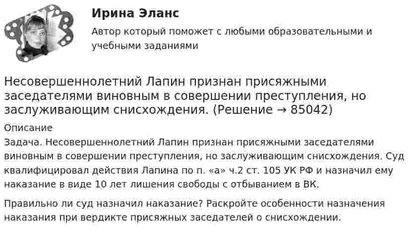      
            Описание
            	Задача. Несовершеннолетний Лапин признан присяжными заседателями виновным в совершении преступления, но заслуживающим снисхождения. Суд квалифицировал действия Лапина по п. «а» ч.2 ст. 105 УК РФ и назначил ему наказание в виде 10 лет лишения свободы с отбыванием в ВК.	Правильно ли суд назначил наказание? Раскройте особенности назначения наказания при вердикте присяжных заседателей о снисхождении.   
            
            
            Несовершеннолетний Д. во время игр на аттракционе «Динозаврик», представляющем собой надувную конструкцию с горкой, получил травму ноги, в результате чего ему был причинен вред здоровью средней тяжести. Родители Д. обратились в суд с иском к МУП «Парк культуры и отдыха» (владельцу аттракциона) о взыскании компенсации морального вреда в своих интересах и интересах своего несовершеннолетнего ребенка.Несовершеннолетний Лапин признан присяжными заседателями виновным в совершении преступления, но заслуживающим снисхождения. Несоперничество – это свойство общественного блага, при котором …«несостоятельность» и «неплатежеспособность», можно сказать, что … Несостоятельность физических и юридических лиц (Вариант 3, НГУЭиУ)Неспецифическая профилактика инфекций с аэрогенно-аэрозольным механизмом передачи [Ответы]Неструктурированное собеседование, форма и содержание которого заранее не определены являетсянесинусоидальные токиНе с каждым запросом психолог может работать напрямую, не трансформируя его. В приведённом перечне выберите запросы, с которыми можно начать работу, не меняя их. С какими запросами не стоит работать? В каких переформулировках, на ваш взгляд, нуждаются остальные запросы?Несколько лет назад высшим должностным лицом Новосибирской области стал губернатор, а до этого был глава администрации. Что изменилось?Несколько маленьких капель ртути радиусом r и зарядом e каждая сливаются в одну большую каплю. Найти потенциал последней и плотность заряда на её поверхности, если в воздухе находится n капель ртути.Несмотря на свою инвалидность, гр. Николаев жил весьма достойно, имел несколько квартир, дом в деревне и другое имуществоНесоблюдение нотариальной формы сделки ...Несоблюдение установленных правовыми актами требований к организации (обеспечению выполнения), выполнению бюджетной процедуры, в том числе к операции (действию) по выполнению бюджетной процедуры - это ... 
