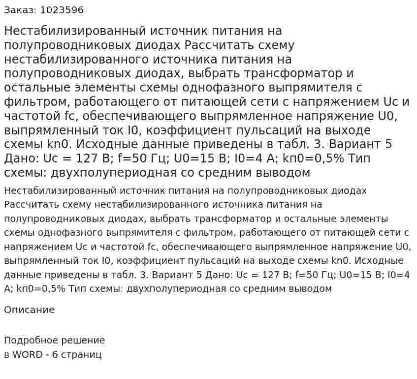 Нестабилизированный источник питания на полупроводниковых диодах Рассчитать схему нестабилизированного источника питания на полупроводниковых диодах, выбрать трансформатор и остальные элементы схемы однофазного выпрямителя с фильтром, работающего от питающей сети с напряжением Uc и частотой fc, обеспечивающего выпрямленное напряжение U0, выпрямленный ток I0, коэффициент пульсаций на выходе схемы kn0. Исходные данные приведены в табл. 3.  Вариант 5 Дано: Uс = 127 В; f=50 Гц; U0=15 В; I0=4 А; kп0=0,5% Тип схемы: двухполупериодная со средним выводом 