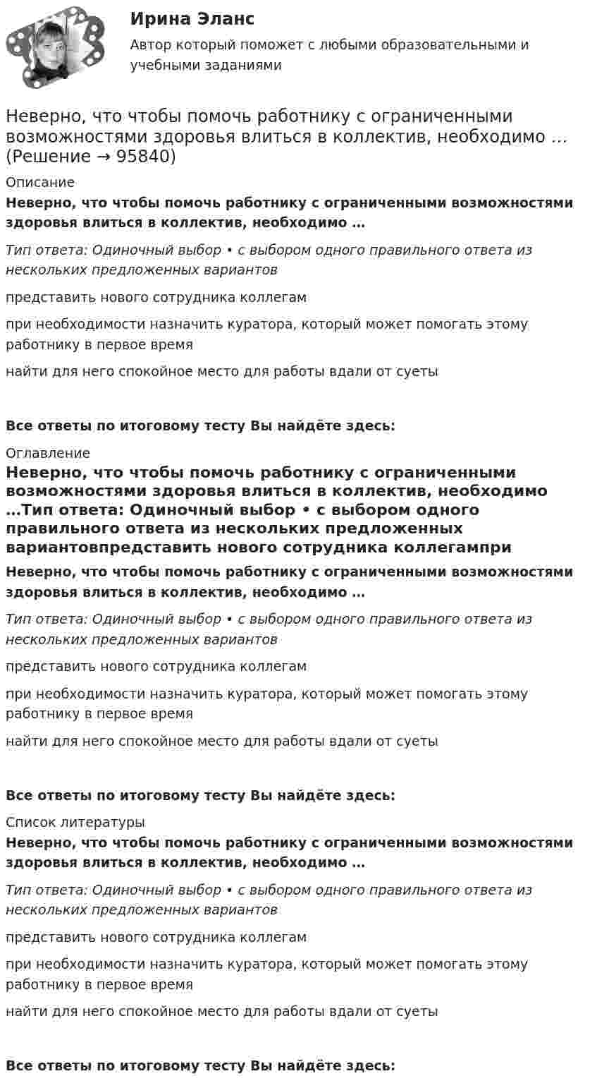      
            Описание
            Неверно, что чтобы помочь работнику с ограниченными возможностями здоровья влиться в коллектив, необходимо …Тип ответа: Одиночный выбор • с выбором одного правильного ответа из нескольких предложенных вариантовпредставить нового сотрудника коллегампри необходимости назначить куратора, который может помогать этому работнику в первое времянайти для него спокойное место для работы вдали от суетыВсе ответы по итоговому тесту Вы найдёте здесь:  
            Оглавление
            Неверно, что чтобы помочь работнику с ограниченными возможностями здоровья влиться в коллектив, необходимо …Тип ответа: Одиночный выбор • с выбором одного правильного ответа из нескольких предложенных вариантовпредставить нового сотрудника коллегампри необходимости назначить куратора, который может помогать этому работнику в первое времянайти для него спокойное место для работы вдали от суетыВсе ответы по итоговому тесту Вы найдёте здесь:  
            Список литературы
            Неверно, что чтобы помочь работнику с ограниченными возможностями здоровья влиться в коллектив, необходимо …Тип ответа: Одиночный выбор • с выбором одного правильного ответа из нескольких предложенных вариантовпредставить нового сотрудника коллегампри необходимости назначить куратора, который может помогать этому работнику в первое времянайти для него спокойное место для работы вдали от суетыВсе ответы по итоговому тесту Вы найдёте здесь:  
            
            
            Неверно, что ценные бумаги классифицируются по ...Неверно, что чтобы помочь работнику с ограниченными возможностями здоровья влиться в коллектив, необходимо …Неверно, что экономическим условием совмещения профессий является ...Неверно, что этапы подготовки бизнес-презентации включают в себя …Неверно, что ... является одним из аспектов адаптационной модели, способствующих преодолению любой ситуации в гармонии с командойНеверно, что ... является принципом государственно-частного партнерства, муниципально-частного партнерства в Российской ФедерацииНеверно, что … является характеристикой устойчивости бюджетаНеверно, что факторный анализ позволяет ...Неверно, что физические лица должны самостоятельно рассчитать сумму налога и подать в налоговый орган декларацию по налогу на доходы физических лиц по форме 3-НДФЛ в следующих случаяхНеверно, что фиксированным платежом являет(ют)со ...Неверно, что Ф. Уэбстер выделяет на основе параметра идентификации новизны … дефиницию информационного обществаНеверно, что целевые программы могут реализовываться за счет средств ...Неверно, что целью проведения анализа рисков является ...Неверно, что целью проведения анализа рисков является ...
