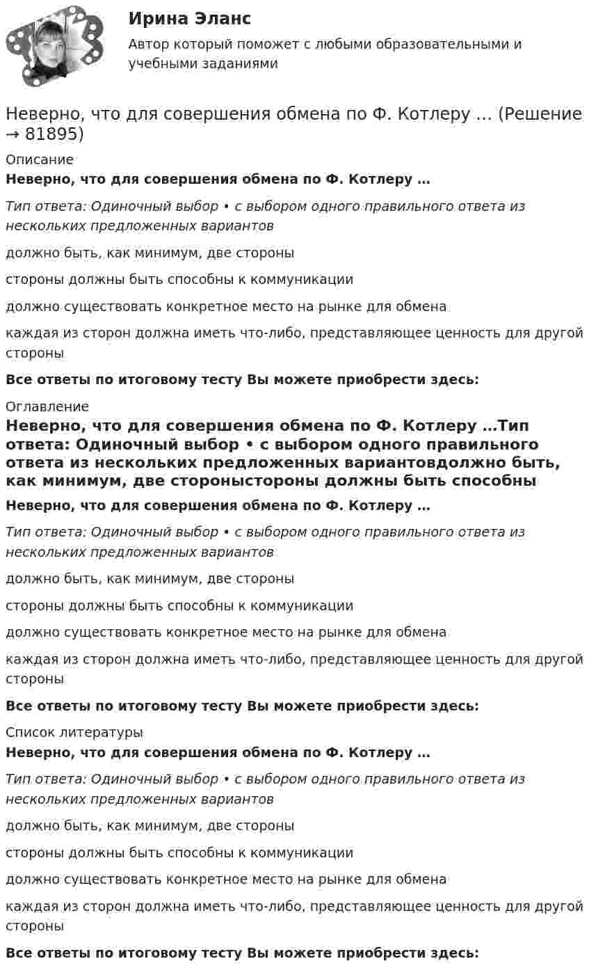      
            Описание
            Неверно, что для совершения обмена по Ф. Котлеру …Тип ответа: Одиночный выбор • с выбором одного правильного ответа из нескольких предложенных вариантовдолжно быть, как минимум, две стороныстороны должны быть способны к коммуникациидолжно существовать конкретное место на рынке для обменакаждая из сторон должна иметь что-либо, представляющее ценность для другой стороныВсе ответы по итоговому тесту Вы можете приобрести здесь:  
            Оглавление
            Неверно, что для совершения обмена по Ф. Котлеру …Тип ответа: Одиночный выбор • с выбором одного правильного ответа из нескольких предложенных вариантовдолжно быть, как минимум, две стороныстороны должны быть способны к коммуникациидолжно существовать конкретное место на рынке для обменакаждая из сторон должна иметь что-либо, представляющее ценность для другой стороныВсе ответы по итоговому тесту Вы можете приобрести здесь:  
            Список литературы
            Неверно, что для совершения обмена по Ф. Котлеру …Тип ответа: Одиночный выбор • с выбором одного правильного ответа из нескольких предложенных вариантовдолжно быть, как минимум, две стороныстороны должны быть способны к коммуникациидолжно существовать конкретное место на рынке для обменакаждая из сторон должна иметь что-либо, представляющее ценность для другой стороныВсе ответы по итоговому тесту Вы можете приобрести здесь:  
            
            
            Неверно, что для начисления амортизации для объектов нематериальных активов применяется …Неверно, что для совершения обмена по Ф. Котлеру …Неверно, что институт банкротства направлен на ...Неверно, что институт банкротства направлен на ...Неверно, что институциональный подход к управлению персоналом включает в себя ...Неверно, что инструментальный подход выявления делового лидера по Р. Бейлзу и К. Шпейеру определяется по таким параметрам, как ...Неверно, что … информацию относят к одной классификационной группе …Неверно, что в числе этапов эмпирического исследования - ...Неверно, что выбор стратегии поведения в конфликте будет зависеть от таких  факторов, как … (укажите 2 варианта ответа) важность проблемы количество участников конфликта значимость взаимоотношений вид конфликта соотношение власти временныНеверно, что выездная налоговая проверка может проводиться ...Неверно, что в этике лидерства к основным типам манипуляторов относят ... манипулятор (укажите 2 варианта ответа)Неверно, что гостиницы...Неверно, что государственная программа включает в себя в обязательном порядке ...Неверно, что данная категория должностей гражданской службы предусмотрена Законом № 79-ФЗ:...
