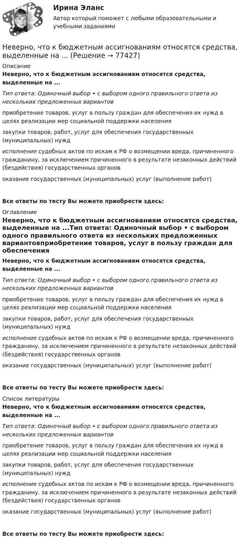      
            Описание
            Неверно, что к бюджетным ассигнованиям относятся средства, выделенные на ...Тип ответа: Одиночный выбор • с выбором одного правильного ответа из нескольких предложенных вариантовприобретение товаров, услуг в пользу граждан для обеспечения их нужд в целях реализации мер социальной поддержки населениязакупки товаров, работ, услуг для обеспечения государственных (муниципальных) нуждисполнение судебных актов по искам к РФ о возмещении вреда, причиненного гражданину, за исключением причиненного в результате незаконных действий (бездействия) государственных органовоказание государственных (муниципальных) услуг (выполнение работ)Все ответы по тесту Вы можете приобрести здесь:  
            Оглавление
            Неверно, что к бюджетным ассигнованиям относятся средства, выделенные на ...Тип ответа: Одиночный выбор • с выбором одного правильного ответа из нескольких предложенных вариантовприобретение товаров, услуг в пользу граждан для обеспечения их нужд в целях реализации мер социальной поддержки населениязакупки товаров, работ, услуг для обеспечения государственных (муниципальных) нуждисполнение судебных актов по искам к РФ о возмещении вреда, причиненного гражданину, за исключением причиненного в результате незаконных действий (бездействия) государственных органовоказание государственных (муниципальных) услуг (выполнение работ)Все ответы по тесту Вы можете приобрести здесь:  
            Список литературы
            Неверно, что к бюджетным ассигнованиям относятся средства, выделенные на ...Тип ответа: Одиночный выбор • с выбором одного правильного ответа из нескольких предложенных вариантовприобретение товаров, услуг в пользу граждан для обеспечения их нужд в целях реализации мер социальной поддержки населениязакупки товаров, работ, услуг для обеспечения государственных (муниципальных) нуждисполнение судебных актов по искам к РФ о возмещении вреда, причиненного гражданину, за исключением причиненного в результате незаконных действий (бездействия) государственных органовоказание государственных (муниципальных) услуг (выполнение работ)Все ответы по тесту Вы можете приобрести здесь:  
            
            
            Неверно, что календарное планирование включает ...Неверно, что к бюджетным ассигнованиям относятся средства, выделенные на ...Неверно, что к видам анализа, выполняемого на основе математической модели (после получения оптимального решения), относится …Неверно, что к видам графиков относится ...Неверно, что к видам наблюдения относится ... наблюдениеНеверно, что к внеочередным платежам относит(я)со ...Неверно, что к выборке в психологических исследованиях предъявляют требование ... (укажите 2 варианта ответа)Неверно, что институциональный подход к управлению персоналом включает в себя ...Неверно, что инструментальный подход выявления делового лидера по Р. Бейлзу и К. Шпейеру определяется по таким параметрам, как ...Неверно, что … информацию относят к одной классификационной группе …Неверно, что исключением во множественном числе является существительное … Неверно, что исключением во множественном числе является существительное …  man  knife ox childНеверно, что исследованием и разработкой теории мотивации занимался …Неверно, что исход конфликта может привести к такому положительному эффекту, как