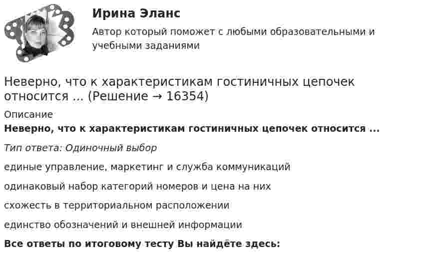      
          Описание
          Неверно, что к характеристикам гостиничных цепочек относится ...Тип ответа: Одиночный выборединые управление, маркетинг и служба коммуникацийодинаковый набор категорий номеров и цена на нихсхожесть в территориальном расположенииединство обозначений и внешней информацииВсе ответы по итоговому тесту Вы найдёте здесь:   
            
            
            Неверно, что к факторам мотивации, которые руководитель может использовать при работе с коллективом, относят...Неверно, что к характеристикам гостиничных цепочек относится ...Неверно, что к целям интерпретации относится ... Неверно, что к числу задач, решаемых системным подходом к организации и становлению информационных систем и технологий, относится ...Неверно, что к числу кислородсодержащих органических соединений относятся ...Неверно, что к числу мер, необходимых к реализации в целях обеспечения конкуренции на рынке государственных услуг, относится ...Неверно, что к числу методов осуществления государственного и муниципального финансового контроля относитсяНеверно, что к составным элементам тренда на инновационные технологии относится:Неверно, что к социально ценным мотивам педагогической деятельности относится …Неверно, что к специфике лифтовой презентации относится …Неверно, что к способам разделения смесей относится …Неверно, что к текущим затратам относят …Неверно, что к универсальными этическими нормами относят ... Неверно, что к условиям применения коэффициента линейной корреляции Пирсона относится ... 