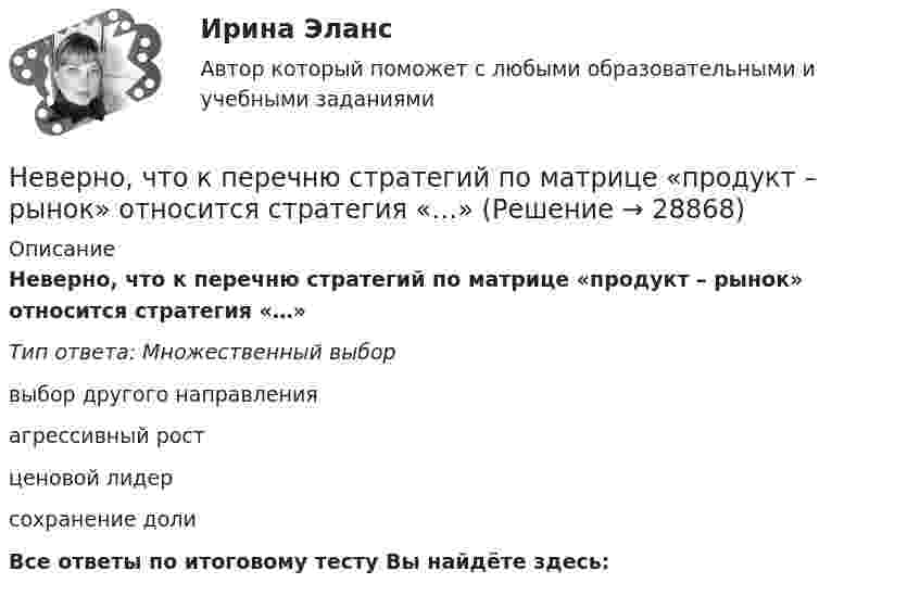      
          Описание
          Неверно, что к перечню стратегий по матрице «продукт – рынок» относится стратегия «…» Тип ответа: Множественный выборвыбор другого направленияагрессивный ростценовой лидерсохранение долиВсе ответы по итоговому тесту Вы найдёте здесь:   
            
            
            Неверно, что к паралингвистическим средствам общениям, влияющим на аудиторию во время проведения бизнес-презентации, относится …Неверно, что к перечню стратегий по матрице «продукт – рынок» относится стратегия «…» Неверно, что к правилам поведения и отношения к людям, имеющим психические нарушения, относится представление, что …Неверно, что к предпринимательской деятельности относят ...Неверно, что к преимуществам аренды как организационной формы управления предприятиями индустрии гостеприимства относится ...Неверно, что к преимуществам ресторанной франшизы относится ...Неверно, что к признакам гипотезы относится ее ...Неверно, что к нефтегазовым доходам федерального бюджета относятся доходы федерального бюджета, полученные от уплаты ...Неверно, что книга допущений финансовой модели проекта партнерства содержит …Неверно, что к оборотному капиталу относится ...Неверно, что концепцию … относят к эволюции концепций управления бизнесомНеверно, что Концепция повышения эффективности бюджетных расходов в 2019–2024 годах называет в числе отличительных особенностей лучшей зарубежной практики управления общественными финансами …Неверно, что к основным характерным чертам японской модели управления персоналом можно отнести ... (укажите 2 варианта ответа)Неверно, что к основным элементам системы управления организации (по М.А. Реньшу) относится …