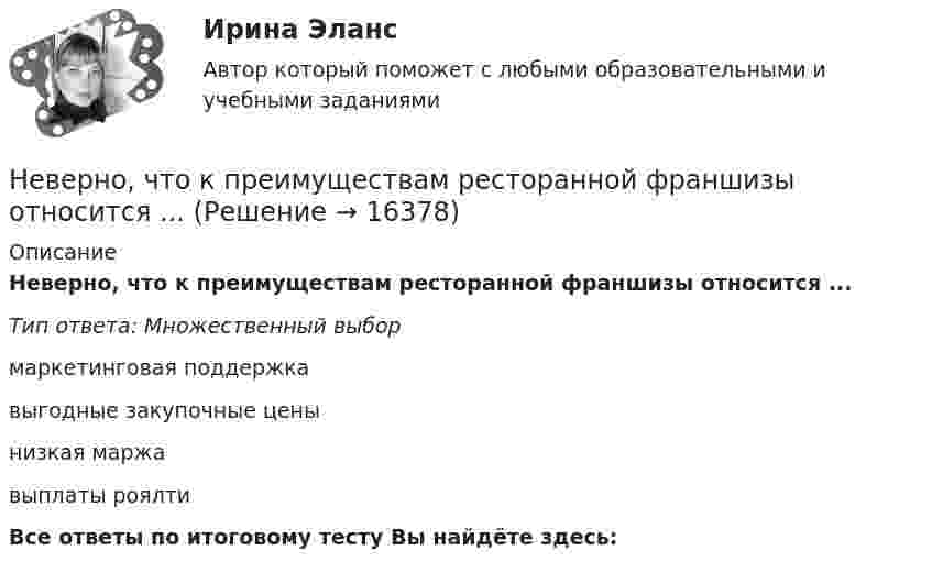      
          Описание
          Неверно, что к преимуществам ресторанной франшизы относится ...Тип ответа: Множественный выбормаркетинговая поддержкавыгодные закупочные ценынизкая маржавыплаты роялтиВсе ответы по итоговому тесту Вы найдёте здесь:   
            
            
            Неверно, что к преимуществам аренды как организационной формы управления предприятиями индустрии гостеприимства относится ...Неверно, что к преимуществам ресторанной франшизы относится ...Неверно, что к признакам гипотезы относится ее ...Неверно, что к принципам бюджетной устойчивости относится принцип ...Неверно, что к причинам ментальных нарушений относят …Неверно, что к производным ценным бумагам относится ...Неверно, что к психологическим особенностям людей с синдромом Дауна относится …Неверно, что Концепция повышения эффективности бюджетных расходов в 2019–2024 годах называет в числе отличительных особенностей лучшей зарубежной практики управления общественными финансами …Неверно, что к основным характерным чертам японской модели управления персоналом можно отнести ... (укажите 2 варианта ответа)Неверно, что к основным элементам системы управления организации (по М.А. Реньшу) относится …Неверно, что к основополагающим позициям модели обществ знания, согласно докладу ЮНЕСКО «К обществам знания», относится более …Неверно, что к паралингвистическим средствам общениям, влияющим на аудиторию во время проведения бизнес-презентации, относится …Неверно, что к перечню стратегий по матрице «продукт – рынок» относится стратегия «…» Неверно, что к правилам поведения и отношения к людям, имеющим психические нарушения, относится представление, что …