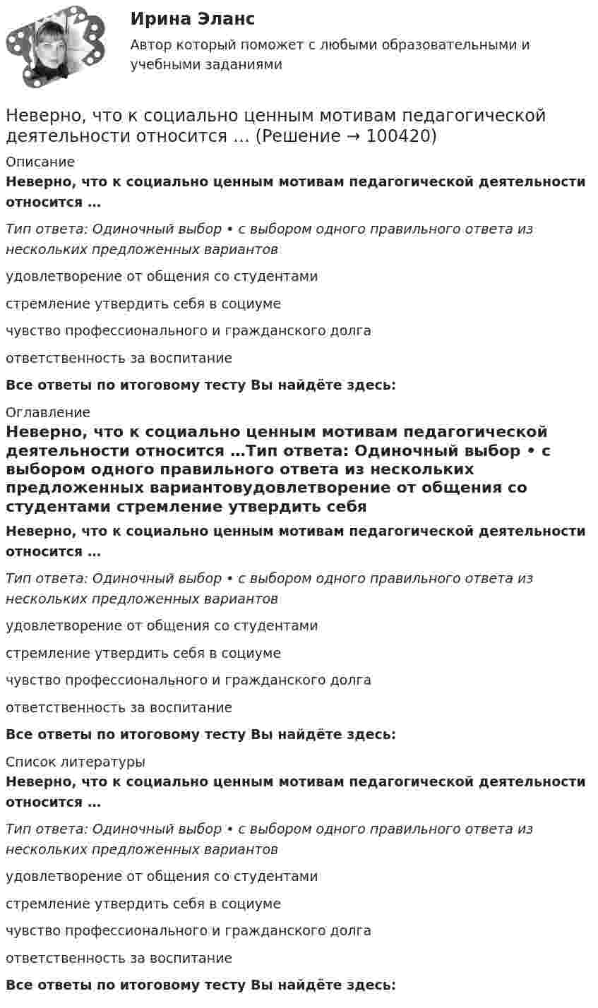      
            Описание
            Неверно, что к социально ценным мотивам педагогической деятельности относится …Тип ответа: Одиночный выбор • с выбором одного правильного ответа из нескольких предложенных вариантовудовлетворение от общения со студентами стремление утвердить себя в социуме чувство профессионального и гражданского долга ответственность за воспитаниеВсе ответы по итоговому тесту Вы найдёте здесь:  
            Оглавление
            Неверно, что к социально ценным мотивам педагогической деятельности относится …Тип ответа: Одиночный выбор • с выбором одного правильного ответа из нескольких предложенных вариантовудовлетворение от общения со студентами стремление утвердить себя в социуме чувство профессионального и гражданского долга ответственность за воспитаниеВсе ответы по итоговому тесту Вы найдёте здесь:  
            Список литературы
            Неверно, что к социально ценным мотивам педагогической деятельности относится …Тип ответа: Одиночный выбор • с выбором одного правильного ответа из нескольких предложенных вариантовудовлетворение от общения со студентами стремление утвердить себя в социуме чувство профессионального и гражданского долга ответственность за воспитаниеВсе ответы по итоговому тесту Вы найдёте здесь:  
            
            
            Неверно, что к составным элементам тренда на инновационные технологии относится:Неверно, что к социально ценным мотивам педагогической деятельности относится …Неверно, что к специфике лифтовой презентации относится …Неверно, что к способам разделения смесей относится …Неверно, что к текущим затратам относят …Неверно, что к универсальными этическими нормами относят ... Неверно, что к условиям применения коэффициента линейной корреляции Пирсона относится ... Неверно, что к принципам бюджетной устойчивости относится принцип ...Неверно, что к причинам ментальных нарушений относят …Неверно, что к производным ценным бумагам относится ...Неверно, что к психологическим особенностям людей с синдромом Дауна относится …Неверно, что к рекомендациям, позволяющим поставить речь относится …Неверно, что к самостоятельным видам нарушений средств общения в психолого-педагогической классификации относят …Неверно, что к сигналам принадлежности (по Д. Койлу) относится ... (укажите 2 варианта ответа)