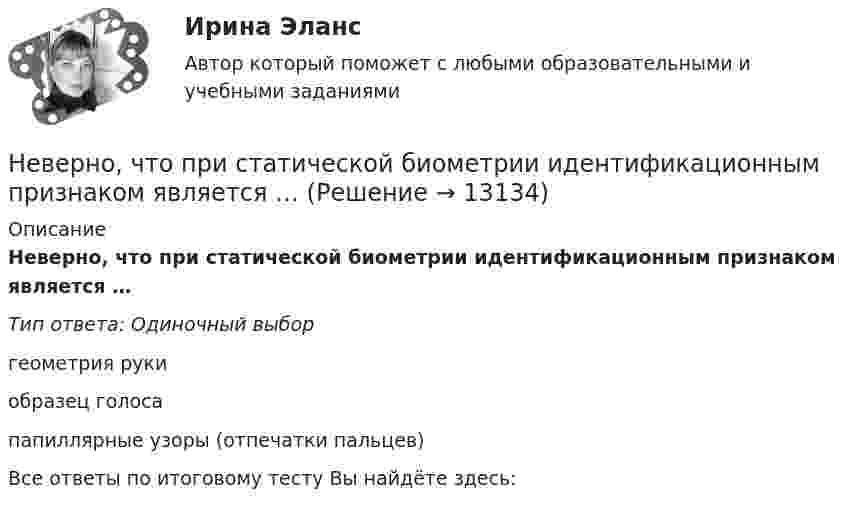      
          Описание
          Неверно, что при статической биометрии идентификационным признаком является …Тип ответа: Одиночный выборгеометрия рукиобразец голосапапиллярные узоры (отпечатки пальцев)Все ответы по итоговому тесту Вы найдёте здесь:   
            
            
            Неверно, что принципом семейного права является ...Неверно, что при статической биометрии идентификационным признаком является …Неверно, что … программирование относится к нелинейному программированиюНеверно, что реализация программы «Доступная среда» предусматривает увеличение …Неверно, что реестр бюджетных рисков включает в себя ...Неверно, что результатом фактографического свертывания может являться …Неверно, что решение о признании структуры баланса неудовлетворительной, а предприятия неплатёжеспособным может быть принято, когда значение коэффициентов ..., где К1 - коэффициент текущей ликвидности, К2 -коэффициент обеспеченности собственными Неверно, что подсистема управления наймом и учетом персонала осуществляет...Неверно, что показатели ... включены в модель прогнозирования банкротства Э. АльтманаНеверно, что по характеру информационных ресурсов существуют … информационные системыНеверно, что по характеру предмета и продукта труда существует ... вид трудового процессаНеверно, что правила исключительной подсудности применяются при подаче Неверно, что правом на обращение в суд с заявлением о признании должника банкротом обладает ...Неверно, что признаком дуалистической монархии является ...
