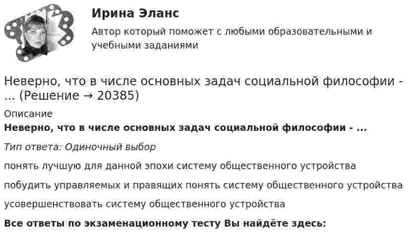     
          Описание
          Неверно, что в числе основных задач социальной философии - ...Тип ответа: Одиночный выборпонять лучшую для данной эпохи систему общественного устройствапобудить управляемых и правящих понять систему общественного устройстваусовершенствовать систему общественного устройстваВсе ответы по экзаменационному тесту Вы найдёте здесь:   
            
            
            Неверно, что в числе ключевых показателей эффективности лидера, по Джессике Вишар - ... (укажите 2 варианта ответа)Неверно, что в числе основных задач социальной философии - ...Неверно, что в числе форм познания, относящихся к теоретическому познанию, - ... (укажите два варианта ответа)Неверно, что в числе этапов эмпирического исследования - ...Неверно, что выбор стратегии поведения в конфликте будет зависеть от таких  факторов, как … (укажите 2 варианта ответа) важность проблемы количество участников конфликта значимость взаимоотношений вид конфликта соотношение власти временныНеверно, что выездная налоговая проверка может проводиться ...Неверно, что в этике лидерства к основным типам манипуляторов относят ... манипулятор (укажите 2 варианта ответа)Неверно, что в словаре иерархической структуры работ (ИСР) проекта указывают … (укажите 2 варианта ответа)Неверно, что в содержание плана исследовательской работы входит такая часть, какНеверно, что в соответствии с Трудовым кодексом РФ за совершение дисциплинарного экологического проступка может быть применено такое дисциплинарное взыскание, как...Неверно, что в состав оборотных (текущих) активов входят …Неверно, что в среднесрочном финансовом плане муниципального образования ...Неверно, что в формулу позиционирования можно включить ….Неверно, что в функции кадровой службы входит ... (укажите 3 варианта ответа)
