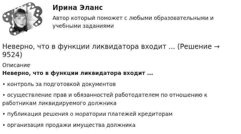      
          Описание
          Неверно, что в функции ликвидатора входит ...•	контроль за подготовкой документов•	осуществление прав и обязанностей работодателем по отношению к работникам ликвидируемого должника•	публикация решения о моратории платежей кредиторам•	организация продажи имущества должника  
            
            
            Неверно, что в функции кадровой службы входит ... (укажите 3 варианта ответа)Неверно, что в функции ликвидатора входит ...Неверно, что в числе ключевых показателей эффективности лидера, по Джессике Вишар - ... (укажите 2 варианта ответа)Неверно, что в числе основных задач социальной философии - ...Неверно, что в числе форм познания, относящихся к теоретическому познанию, - ... (укажите два варианта ответа)Неверно, что в числе этапов эмпирического исследования - ...Неверно, что выбор стратегии поведения в конфликте будет зависеть от таких  факторов, как … (укажите 2 варианта ответа) важность проблемы количество участников конфликта значимость взаимоотношений вид конфликта соотношение власти временныНеверно, что в презентацию должно быть включено …Неверно, что в словаре иерархической структуры работ (ИСР) проекта указывают … Неверно, что в словаре иерархической структуры работ (ИСР) проекта указывают … (укажите 2 варианта ответа)Неверно, что в содержание плана исследовательской работы входит такая часть, какНеверно, что в соответствии с Трудовым кодексом РФ за совершение дисциплинарного экологического проступка может быть применено такое дисциплинарное взыскание, как...Неверно, что в состав оборотных (текущих) активов входят …Неверно, что в среднесрочном финансовом плане муниципального образования ...