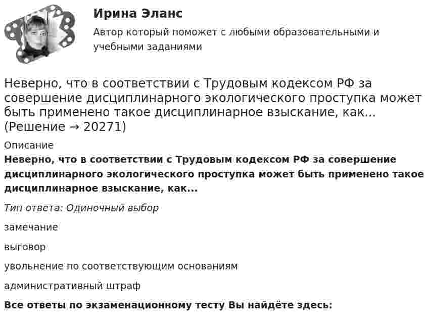      
          Описание
          Неверно, что в соответствии с Трудовым кодексом РФ за совершение дисциплинарного экологического проступка может быть применено такое дисциплинарное взыскание, как...Тип ответа: Одиночный выборзамечаниевыговорувольнение по соответствующим основаниямадминистративный штрафВсе ответы по экзаменационному тесту Вы найдёте здесь:   
            
            
            Неверно, что в содержание плана исследовательской работы входит такая часть, какНеверно, что в соответствии с Трудовым кодексом РФ за совершение дисциплинарного экологического проступка может быть применено такое дисциплинарное взыскание, как...Неверно, что в состав оборотных (текущих) активов входят …Неверно, что в среднесрочном финансовом плане муниципального образования ...Неверно, что в формулу позиционирования можно включить ….Неверно, что в функции кадровой службы входит ... (укажите 3 варианта ответа)Неверно, что в функции ликвидатора входит ...Неверно что, вид кадрового резерва предусмотрен Законом № 58-ФЗ:...Неверно, что видом преступлений против общественной безопасности являются …Неверно, что в качестве публичного партнера в соглашении о государственно-частном партнерстве от имени Российской Федерации может выступать ...Неверно, что в оптимизацию сетевого графика по критерию времени включают …Неверно, что в персональный состав аттестационной комиссии может входить ...Неверно, что в презентацию должно быть включено …Неверно, что в словаре иерархической структуры работ (ИСР) проекта указывают … 